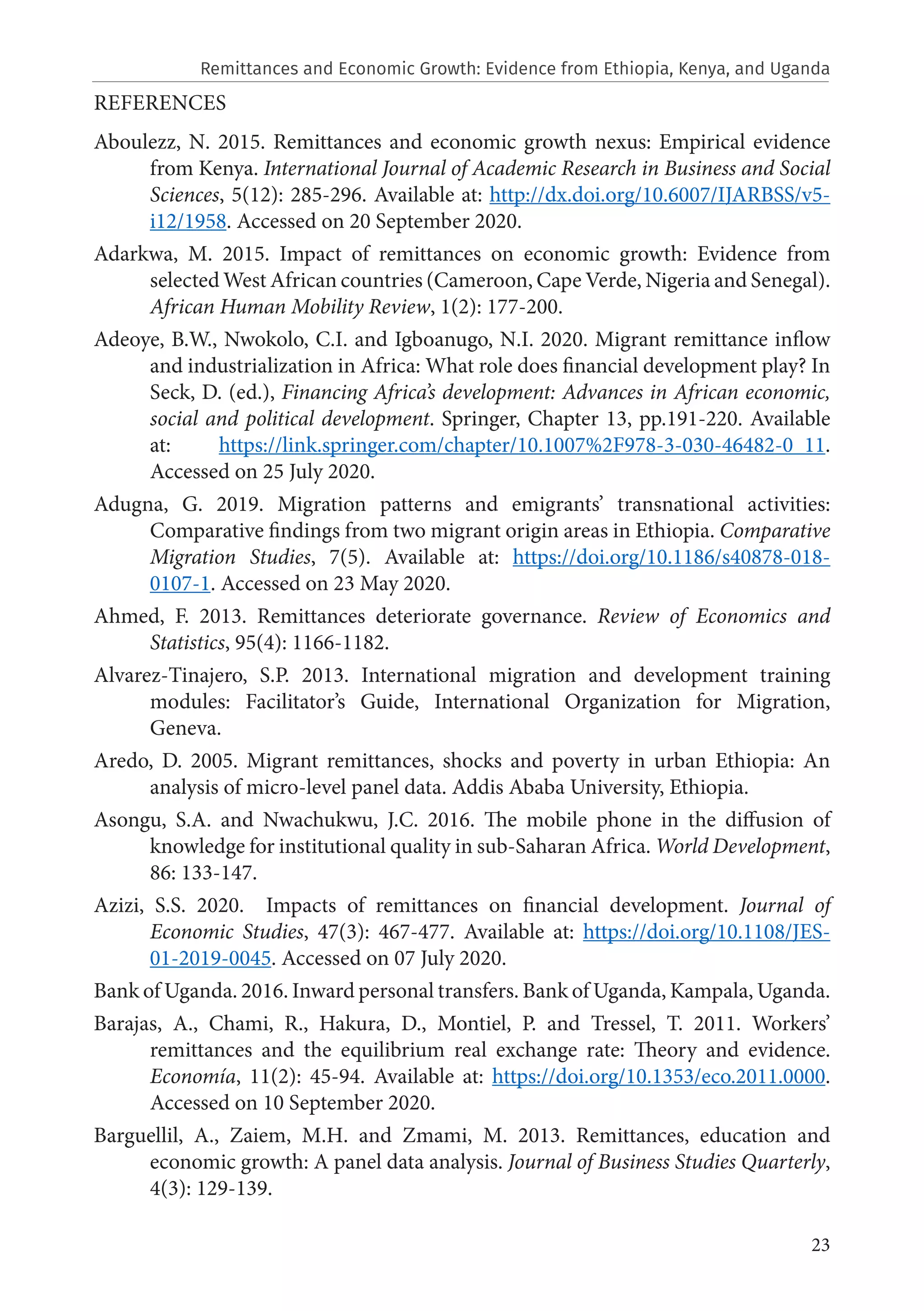 23
REFERENCES
Aboulezz, N. 2015. Remittances and economic growth nexus: Empirical evidence
from Kenya. International Journal of Academic Research in Business and Social
Sciences, 5(12): 285-296. Available at: http://dx.doi.org/10.6007/IJARBSS/v5-
i12/1958. Accessed on 20 September 2020.
Adarkwa, M. 2015. Impact of remittances on economic growth: Evidence from
selected West African countries (Cameroon, Cape Verde, Nigeria and Senegal).
African Human Mobility Review, 1(2): 177-200.
Adeoye, B.W., Nwokolo, C.I. and Igboanugo, N.I. 2020. Migrant remittance inflow
and industrialization in Africa: What role does financial development play? In
Seck, D. (ed.), Financing Africa’s development: Advances in African economic,
social and political development. Springer, Chapter 13, pp.191-220. Available
at: https://link.springer.com/chapter/10.1007%2F978-3-030-46482-0_11.
Accessed on 25 July 2020.
Adugna, G. 2019. Migration patterns and emigrants’ transnational activities:
Comparative findings from two migrant origin areas in Ethiopia. Comparative
Migration Studies, 7(5). Available at: https://doi.org/10.1186/s40878-018-
0107-1. Accessed on 23 May 2020.
Ahmed, F. 2013. Remittances deteriorate governance. Review of Economics and
Statistics, 95(4): 1166-1182.
Alvarez-Tinajero, S.P. 2013. International migration and development training
modules: Facilitator’s Guide, International Organization for Migration,
Geneva.
Aredo, D. 2005. Migrant remittances, shocks and poverty in urban Ethiopia: An
analysis of micro-level panel data. Addis Ababa University, Ethiopia.
Asongu, S.A. and Nwachukwu, J.C. 2016. The mobile phone in the diffusion of
knowledge for institutional quality in sub-Saharan Africa. World Development,
86: 133-147.
Azizi, S.S. 2020. Impacts of remittances on financial development. Journal of
Economic Studies, 47(3): 467-477. Available at: https://doi.org/10.1108/JES-
01-2019-0045. Accessed on 07 July 2020.
Bank of Uganda. 2016. Inward personal transfers. Bank of Uganda, Kampala, Uganda.
Barajas, A., Chami, R., Hakura, D., Montiel, P. and Tressel, T. 2011. Workers’
remittances and the equilibrium real exchange rate: Theory and evidence.
Economía, 11(2): 45-94. Available at: https://doi.org/10.1353/eco.2011.0000.
Accessed on 10 September 2020.
Barguellil, A., Zaiem, M.H. and Zmami, M. 2013. Remittances, education and
economic growth: A panel data analysis. Journal of Business Studies Quarterly,
4(3): 129-139.
Remittances and Economic Growth: Evidence from Ethiopia, Kenya, and Uganda
 