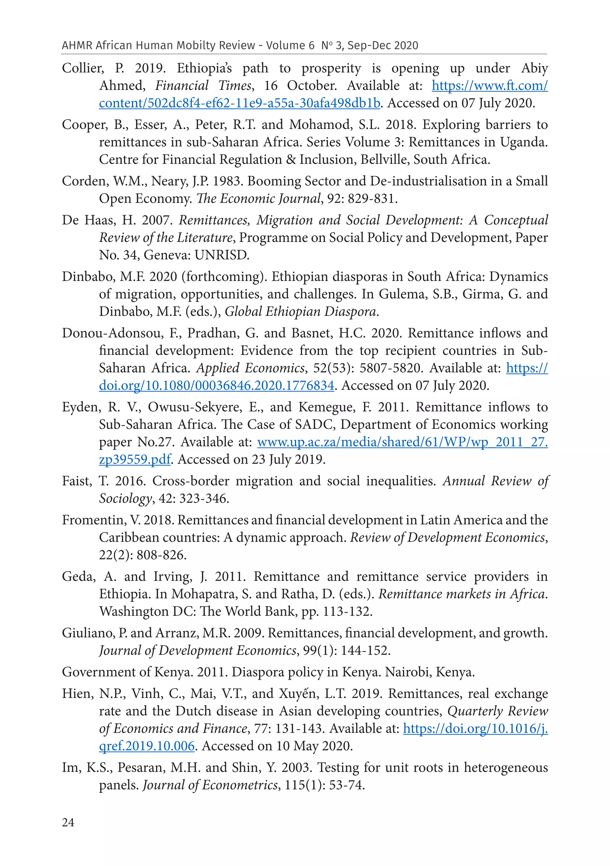 24
AHMR African Human Mobilty Review - Volume 6 No
3, Sep-Dec 2020
Collier, P. 2019. Ethiopia’s path to prosperity is opening up under Abiy
Ahmed, Financial Times, 16 October. Available at: https://www.ft.com/
content/502dc8f4-ef62-11e9-a55a-30afa498db1b. Accessed on 07 July 2020.
Cooper, B., Esser, A., Peter, R.T. and Mohamod, S.L. 2018. Exploring barriers to
remittances in sub-Saharan Africa. Series Volume 3: Remittances in Uganda.
Centre for Financial Regulation & Inclusion, Bellville, South Africa.
Corden, W.M., Neary, J.P. 1983. Booming Sector and De-industrialisation in a Small
Open Economy. The Economic Journal, 92: 829-831.
De Haas, H. 2007. Remittances, Migration and Social Development: A Conceptual
Review of the Literature, Programme on Social Policy and Development, Paper
No. 34, Geneva: UNRISD.
Dinbabo, M.F. 2020 (forthcoming). Ethiopian diasporas in South Africa: Dynamics
of migration, opportunities, and challenges. In Gulema, S.B., Girma, G. and
Dinbabo, M.F. (eds.), Global Ethiopian Diaspora.
Donou-Adonsou, F., Pradhan, G. and Basnet, H.C. 2020. Remittance inflows and
financial development: Evidence from the top recipient countries in Sub-
Saharan Africa. Applied Economics, 52(53): 5807-5820. Available at: https://
doi.org/10.1080/00036846.2020.1776834. Accessed on 07 July 2020.
Eyden, R. V., Owusu-Sekyere, E., and Kemegue, F. 2011. Remittance inflows to
Sub-Saharan Africa. The Case of SADC, Department of Economics working
paper No.27. Available at: www.up.ac.za/media/shared/61/WP/wp_2011_27.
zp39559.pdf. Accessed on 23 July 2019.
Faist, T. 2016. Cross-border migration and social inequalities. Annual Review of
Sociology, 42: 323-346.
Fromentin, V. 2018. Remittances and financial development in Latin America and the
Caribbean countries: A dynamic approach. Review of Development Economics,
22(2): 808-826.
Geda, A. and Irving, J. 2011. Remittance and remittance service providers in
Ethiopia. In Mohapatra, S. and Ratha, D. (eds.). Remittance markets in Africa.
Washington DC: The World Bank, pp. 113-132.
Giuliano, P. and Arranz, M.R. 2009. Remittances, financial development, and growth.
Journal of Development Economics, 99(1): 144-152.
Government of Kenya. 2011. Diaspora policy in Kenya. Nairobi, Kenya.
Hien, N.P., Vinh, C., Mai, V.T., and Xuyến, L.T. 2019. Remittances, real exchange
rate and the Dutch disease in Asian developing countries, Quarterly Review
of Economics and Finance, 77: 131-143. Available at: https://doi.org/10.1016/j.
qref.2019.10.006. Accessed on 10 May 2020.
Im, K.S., Pesaran, M.H. and Shin, Y. 2003. Testing for unit roots in heterogeneous
panels. Journal of Econometrics, 115(1): 53-74.
 