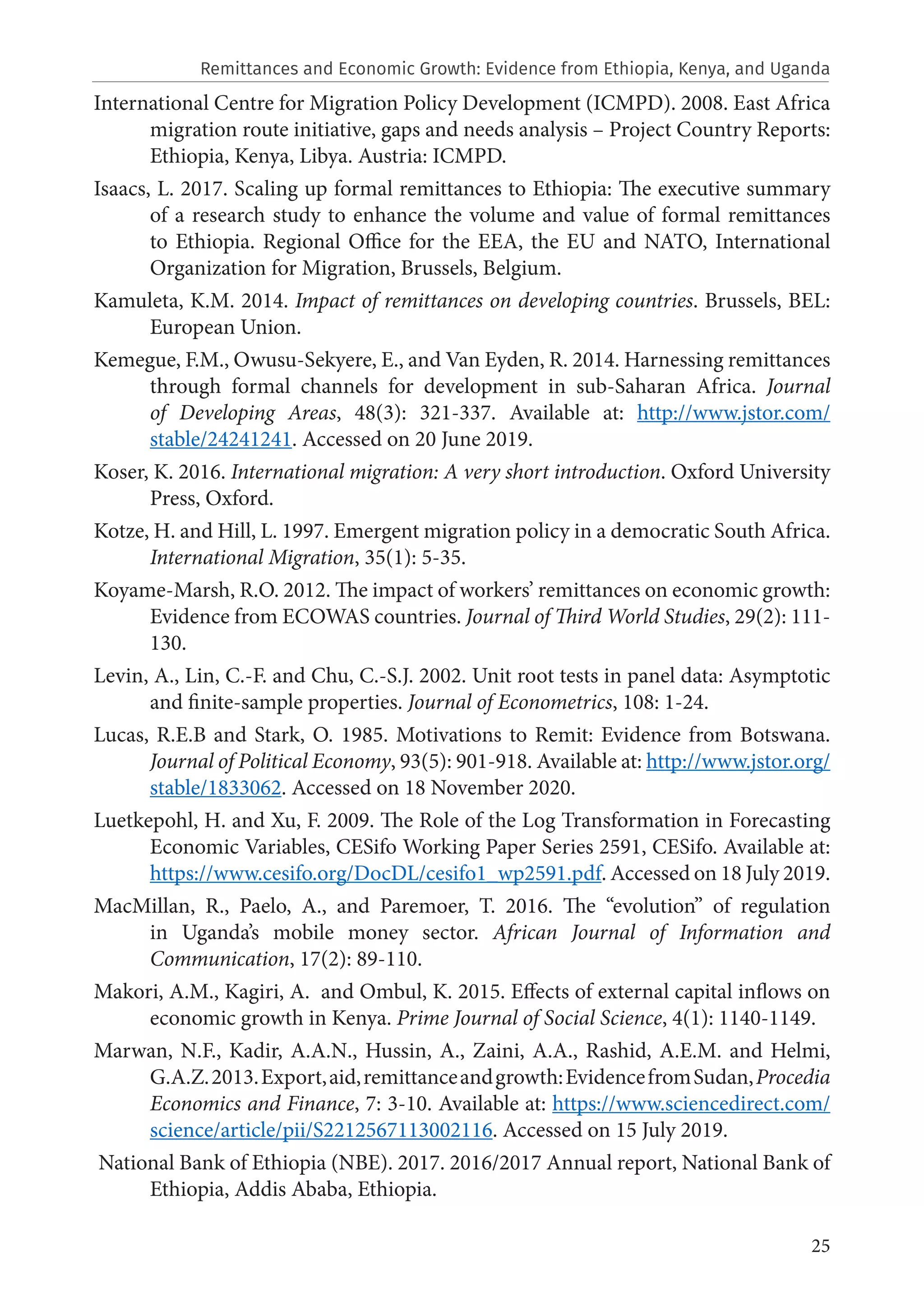 25
International Centre for Migration Policy Development (ICMPD). 2008. East Africa
migration route initiative, gaps and needs analysis – Project Country Reports:
Ethiopia, Kenya, Libya. Austria: ICMPD.
Isaacs, L. 2017. Scaling up formal remittances to Ethiopia: The executive summary
of a research study to enhance the volume and value of formal remittances
to Ethiopia. Regional Office for the EEA, the EU and NATO, International
Organization for Migration, Brussels, Belgium.
Kamuleta, K.M. 2014. Impact of remittances on developing countries. Brussels, BEL:
European Union.
Kemegue, F.M., Owusu-Sekyere, E., and Van Eyden, R. 2014. Harnessing remittances
through formal channels for development in sub-Saharan Africa. Journal
of Developing Areas, 48(3): 321-337. Available at: http://www.jstor.com/
stable/24241241. Accessed on 20 June 2019.
Koser, K. 2016. International migration: A very short introduction. Oxford University
Press, Oxford.
Kotze, H. and Hill, L. 1997. Emergent migration policy in a democratic South Africa.
International Migration, 35(1): 5-35.
Koyame-Marsh, R.O. 2012. The impact of workers’ remittances on economic growth:
Evidence from ECOWAS countries. Journal of Third World Studies, 29(2): 111-
130.
Levin, A., Lin, C.-F. and Chu, C.-S.J. 2002. Unit root tests in panel data: Asymptotic
and finite-sample properties. Journal of Econometrics, 108: 1-24.
Lucas, R.E.B and Stark, O. 1985. Motivations to Remit: Evidence from Botswana.
Journal of Political Economy, 93(5): 901-918. Available at: http://www.jstor.org/
stable/1833062. Accessed on 18 November 2020.
Luetkepohl, H. and Xu, F. 2009. The Role of the Log Transformation in Forecasting
Economic Variables, CESifo Working Paper Series 2591, CESifo. Available at:
https://www.cesifo.org/DocDL/cesifo1_wp2591.pdf. Accessed on 18 July 2019.
MacMillan, R., Paelo, A., and Paremoer, T. 2016. The “evolution” of regulation
in Uganda’s mobile money sector. African Journal of Information and
Communication, 17(2): 89-110.
Makori, A.M., Kagiri, A. and Ombul, K. 2015. Effects of external capital inflows on
economic growth in Kenya. Prime Journal of Social Science, 4(1): 1140-1149.
Marwan, N.F., Kadir, A.A.N., Hussin, A., Zaini, A.A., Rashid, A.E.M. and Helmi,
G.A.Z.2013.Export,aid,remittanceandgrowth:EvidencefromSudan,Procedia
Economics and Finance, 7: 3-10. Available at: https://www.sciencedirect.com/
science/article/pii/S2212567113002116. Accessed on 15 July 2019.
National Bank of Ethiopia (NBE). 2017. 2016/2017 Annual report, National Bank of
Ethiopia, Addis Ababa, Ethiopia.
Remittances and Economic Growth: Evidence from Ethiopia, Kenya, and Uganda
 