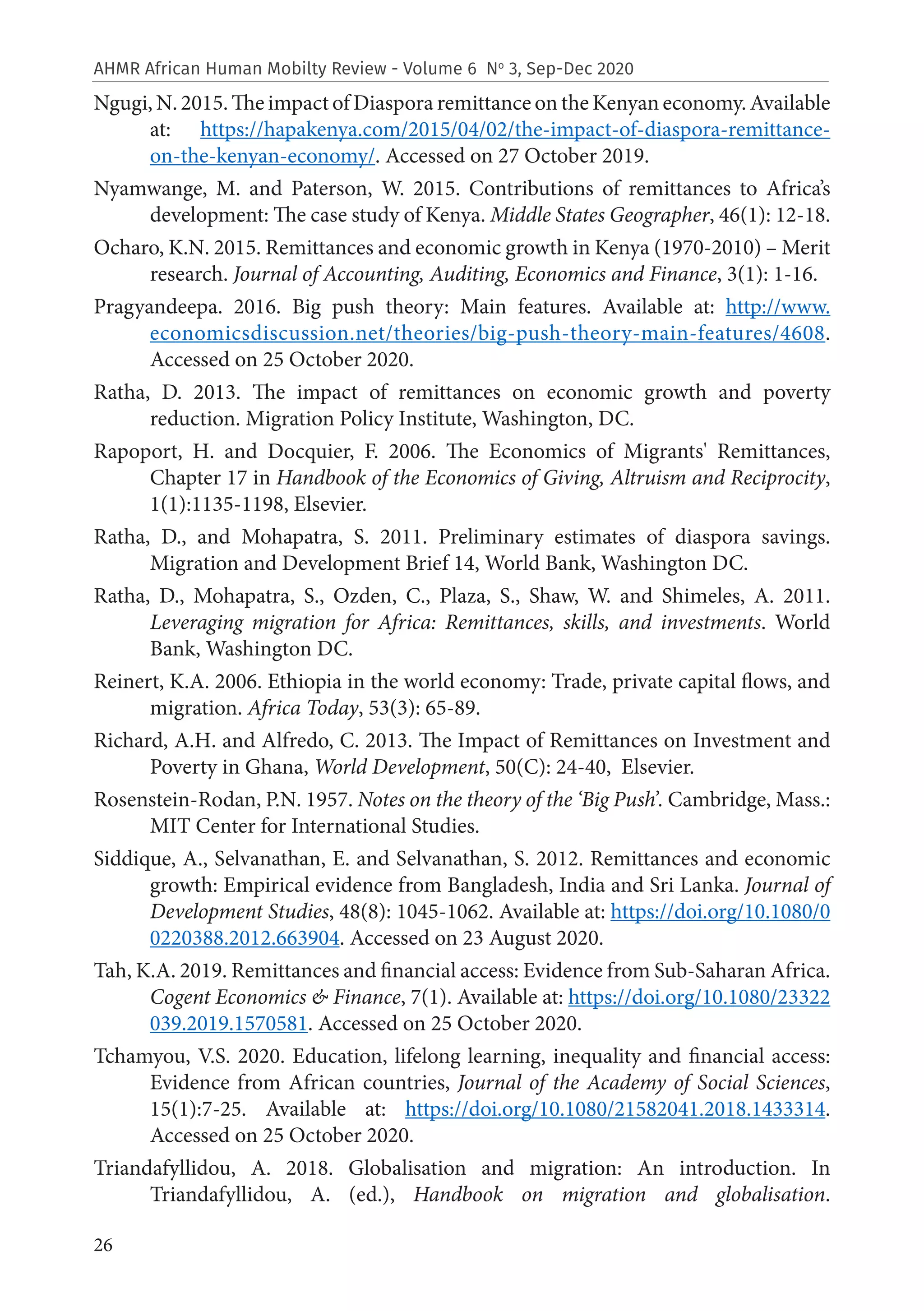 26
AHMR African Human Mobilty Review - Volume 6 No
3, Sep-Dec 2020
Ngugi, N. 2015. The impact of Diaspora remittance on the Kenyan economy. Available
at: https://hapakenya.com/2015/04/02/the-impact-of-diaspora-remittance-
on-the-kenyan-economy/. Accessed on 27 October 2019.
Nyamwange, M. and Paterson, W. 2015. Contributions of remittances to Africa’s
development: The case study of Kenya. Middle States Geographer, 46(1): 12-18.
Ocharo, K.N. 2015. Remittances and economic growth in Kenya (1970-2010) – Merit
research. Journal of Accounting, Auditing, Economics and Finance, 3(1): 1-16.
Pragyandeepa. 2016. Big push theory: Main features. Available at: http://www.
economicsdiscussion.net/theories/big-push-theory-main-features/4608.
Accessed on 25 October 2020.
Ratha, D. 2013. The impact of remittances on economic growth and poverty
reduction. Migration Policy Institute, Washington, DC.
Rapoport, H. and Docquier, F. 2006. The Economics of Migrants' Remittances,
Chapter 17 in Handbook of the Economics of Giving, Altruism and Reciprocity,
1(1):1135-1198, Elsevier.
Ratha, D., and Mohapatra, S. 2011. Preliminary estimates of diaspora savings.
Migration and Development Brief 14, World Bank, Washington DC.
Ratha, D., Mohapatra, S., Ozden, C., Plaza, S., Shaw, W. and Shimeles, A. 2011.
Leveraging migration for Africa: Remittances, skills, and investments. World
Bank, Washington DC.
Reinert, K.A. 2006. Ethiopia in the world economy: Trade, private capital flows, and
migration. Africa Today, 53(3): 65-89.
Richard, A.H. and Alfredo, C. 2013. The Impact of Remittances on Investment and
Poverty in Ghana, World Development, 50(C): 24-40, Elsevier.
Rosenstein-Rodan, P.N. 1957. Notes on the theory of the ‘Big Push’. Cambridge, Mass.:
MIT Center for International Studies.
Siddique, A., Selvanathan, E. and Selvanathan, S. 2012. Remittances and economic
growth: Empirical evidence from Bangladesh, India and Sri Lanka. Journal of
Development Studies, 48(8): 1045-1062. Available at: https://doi.org/10.1080/0
0220388.2012.663904. Accessed on 23 August 2020.
Tah, K.A. 2019. Remittances and financial access: Evidence from Sub-Saharan Africa.
Cogent Economics & Finance, 7(1). Available at: https://doi.org/10.1080/23322
039.2019.1570581. Accessed on 25 October 2020.
Tchamyou, V.S. 2020. Education, lifelong learning, inequality and financial access:
Evidence from African countries, Journal of the Academy of Social Sciences,
15(1):7-25. Available at: https://doi.org/10.1080/21582041.2018.1433314.
Accessed on 25 October 2020.
Triandafyllidou, A. 2018. Globalisation and migration: An introduction. In
Triandafyllidou, A. (ed.), Handbook on migration and globalisation.
 