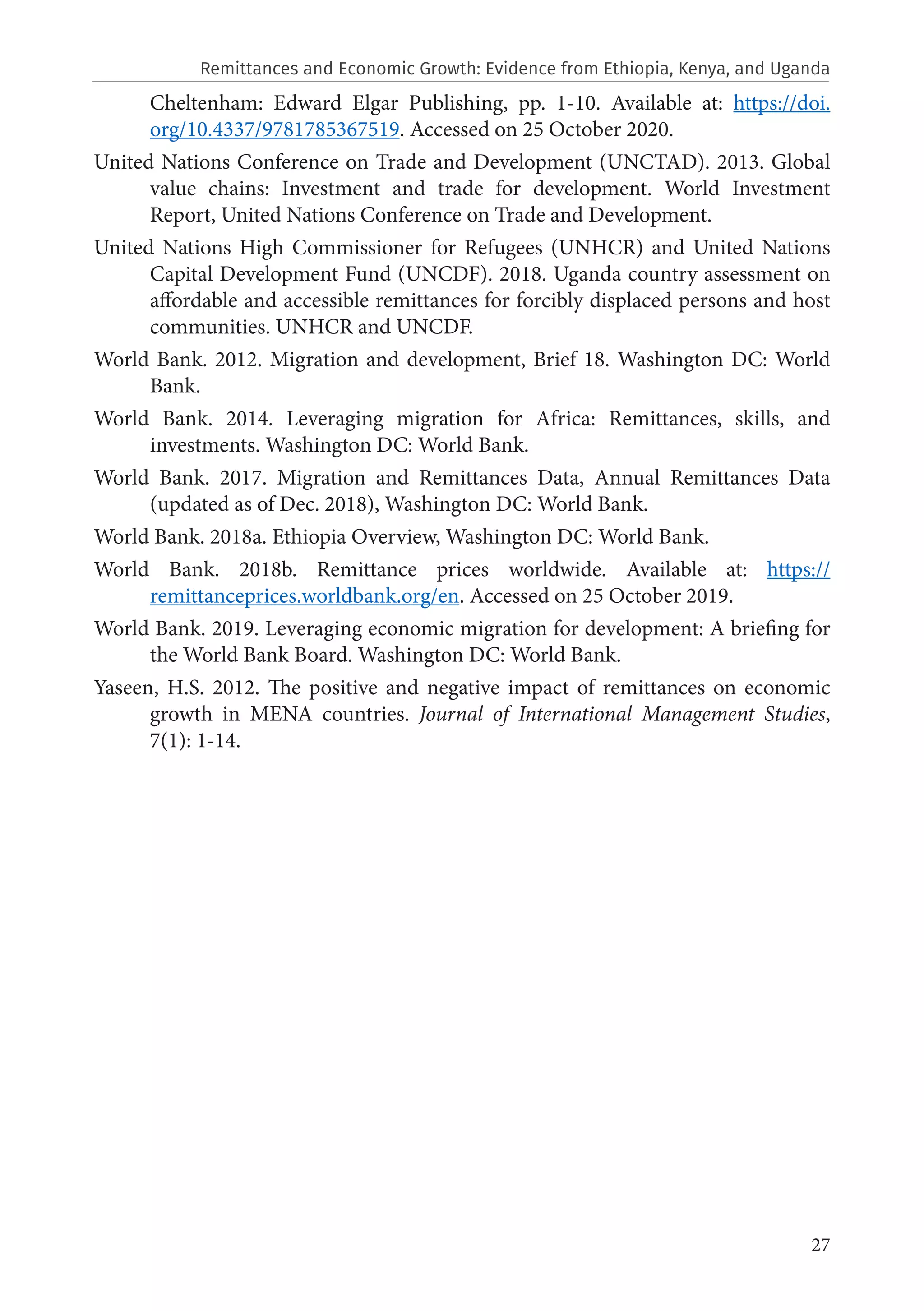 27
Cheltenham: Edward Elgar Publishing, pp. 1-10. Available at: https://doi.
org/10.4337/9781785367519. Accessed on 25 October 2020.
United Nations Conference on Trade and Development (UNCTAD). 2013. Global
value chains: Investment and trade for development. World Investment
Report, United Nations Conference on Trade and Development.
United Nations High Commissioner for Refugees (UNHCR) and United Nations
Capital Development Fund (UNCDF). 2018. Uganda country assessment on
affordable and accessible remittances for forcibly displaced persons and host
communities. UNHCR and UNCDF.
World Bank. 2012. Migration and development, Brief 18. Washington DC: World
Bank.
World Bank. 2014. Leveraging migration for Africa: Remittances, skills, and
investments. Washington DC: World Bank.
World Bank. 2017. Migration and Remittances Data, Annual Remittances Data
(updated as of Dec. 2018), Washington DC: World Bank.
World Bank. 2018a. Ethiopia Overview, Washington DC: World Bank.
World Bank. 2018b. Remittance prices worldwide. Available at: https://
remittanceprices.worldbank.org/en. Accessed on 25 October 2019.
World Bank. 2019. Leveraging economic migration for development: A briefing for
the World Bank Board. Washington DC: World Bank.
Yaseen, H.S. 2012. The positive and negative impact of remittances on economic
growth in MENA countries. Journal of International Management Studies,
7(1): 1-14.
Remittances and Economic Growth: Evidence from Ethiopia, Kenya, and Uganda
 