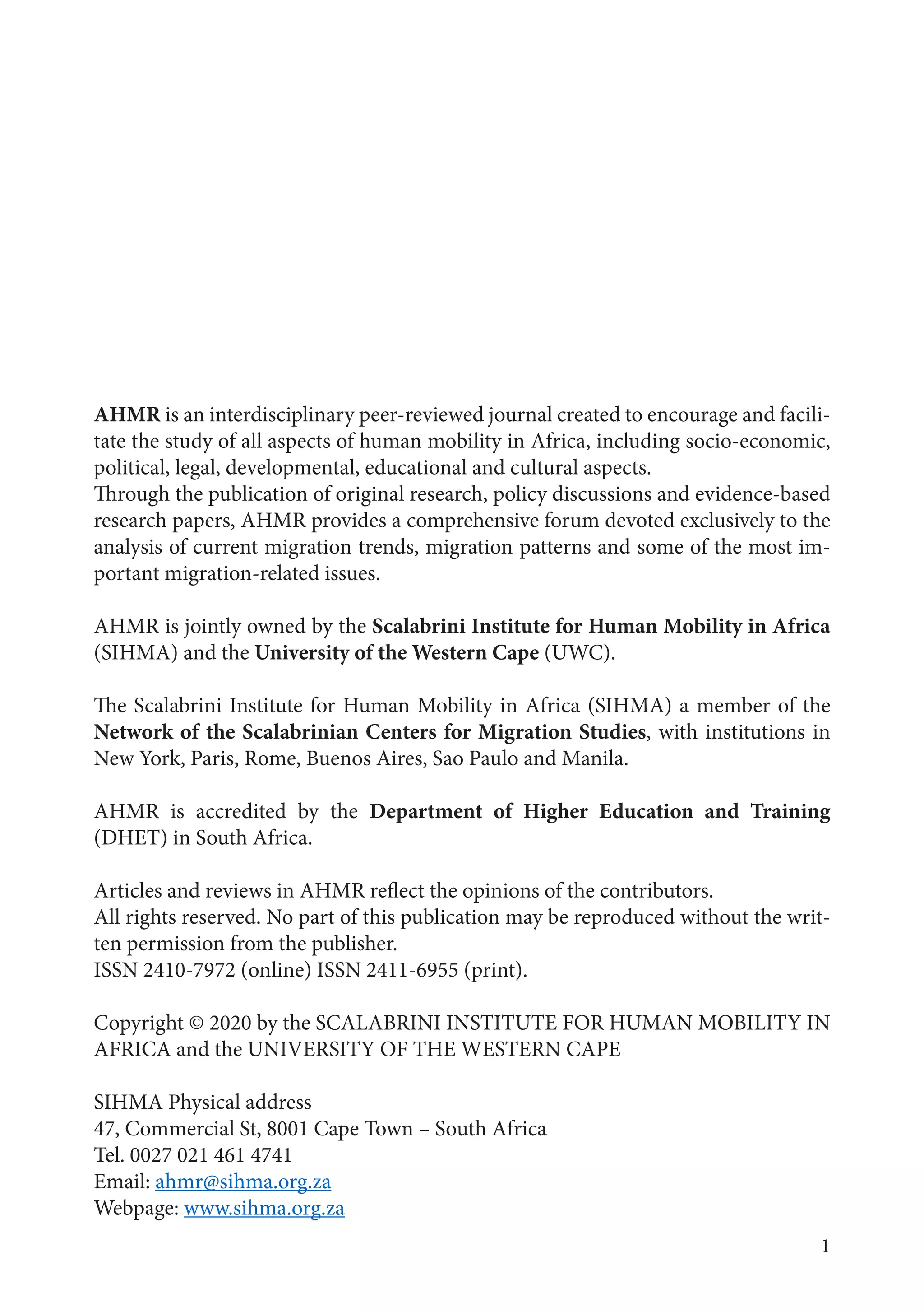 1
AHMR is an interdisciplinary peer-reviewed journal created to encourage and facili-
tate the study of all aspects of human mobility in Africa, including socio-economic,
political, legal, developmental, educational and cultural aspects.
Through the publication of original research, policy discussions and evidence-based
research papers, AHMR provides a comprehensive forum devoted exclusively to the
analysis of current migration trends, migration patterns and some of the most im-
portant migration-related issues.
AHMR is jointly owned by the Scalabrini Institute for Human Mobility in Africa
(SIHMA) and the University of the Western Cape (UWC).
The Scalabrini Institute for Human Mobility in Africa (SIHMA) a member of the
Network of the Scalabrinian Centers for Migration Studies, with institutions in
New York, Paris, Rome, Buenos Aires, Sao Paulo and Manila.
AHMR is accredited by the Department of Higher Education and Training
(DHET) in South Africa.
Articles and reviews in AHMR reflect the opinions of the contributors.
All rights reserved. No part of this publication may be reproduced without the writ-
ten permission from the publisher.
ISSN 2410-7972 (online) ISSN 2411-6955 (print).
Copyright © 2020 by the SCALABRINI INSTITUTE FOR HUMAN MOBILITY IN
AFRICA and the UNIVERSITY OF THE WESTERN CAPE
SIHMA Physical address
47, Commercial St, 8001 Cape Town – South Africa
Tel. 0027 021 461 4741
Email: ahmr@sihma.org.za
Webpage: www.sihma.org.za
 