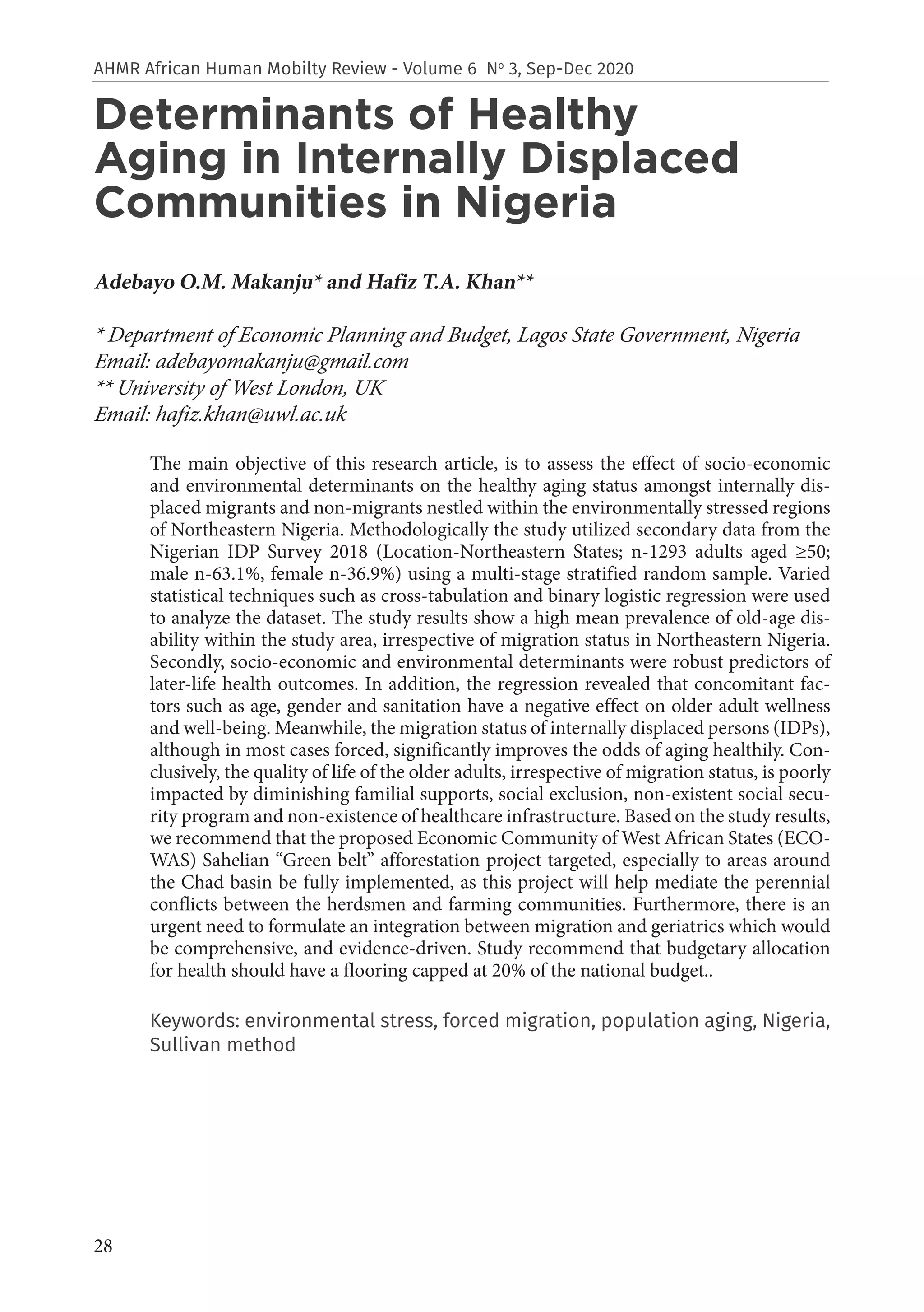 28
AHMR African Human Mobilty Review - Volume 6 No
3, Sep-Dec 2020
Determinants of Healthy
Aging in Internally Displaced
Communities in Nigeria
Adebayo O.M. Makanju* and Hafiz T.A. Khan**
* Department of Economic Planning and Budget, Lagos State Government, Nigeria
Email: adebayomakanju@gmail.com
** University of West London, UK
Email: hafiz.khan@uwl.ac.uk
The main objective of this research article, is to assess the effect of socio-economic
and environmental determinants on the healthy aging status amongst internally dis-
placed migrants and non-migrants nestled within the environmentally stressed regions
of Northeastern Nigeria. Methodologically the study utilized secondary data from the
Nigerian IDP Survey 2018 (Location-Northeastern States; n-1293 adults aged ≥50;
male n-63.1%, female n-36.9%) using a multi-stage stratified random sample. Varied
statistical techniques such as cross-tabulation and binary logistic regression were used
to analyze the dataset. The study results show a high mean prevalence of old-age dis-
ability within the study area, irrespective of migration status in Northeastern Nigeria.
Secondly, socio-economic and environmental determinants were robust predictors of
later-life health outcomes. In addition, the regression revealed that concomitant fac-
tors such as age, gender and sanitation have a negative effect on older adult wellness
and well-being. Meanwhile, the migration status of internally displaced persons (IDPs),
although in most cases forced, significantly improves the odds of aging healthily. Con-
clusively, the quality of life of the older adults, irrespective of migration status, is poorly
impacted by diminishing familial supports, social exclusion, non-existent social secu-
rity program and non-existence of healthcare infrastructure. Based on the study results,
we recommend that the proposed Economic Community of West African States (ECO-
WAS) Sahelian “Green belt” afforestation project targeted, especially to areas around
the Chad basin be fully implemented, as this project will help mediate the perennial
conflicts between the herdsmen and farming communities. Furthermore, there is an
urgent need to formulate an integration between migration and geriatrics which would
be comprehensive, and evidence-driven. Study recommend that budgetary allocation
for health should have a flooring capped at 20% of the national budget..
Keywords: environmental stress, forced migration, population aging, Nigeria,
Sullivan method
 
