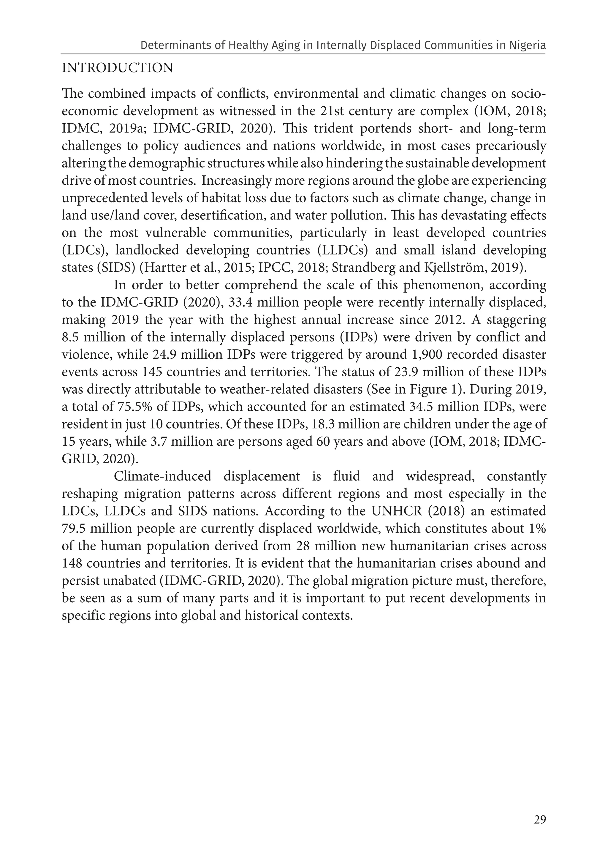 29
INTRODUCTION
The combined impacts of conflicts, environmental and climatic changes on socio-
economic development as witnessed in the 21st century are complex (IOM, 2018;
IDMC, 2019a; IDMC-GRID, 2020). This trident portends short- and long-term
challenges to policy audiences and nations worldwide, in most cases precariously
alteringthedemographicstructureswhilealsohinderingthesustainabledevelopment
drive of most countries. Increasingly more regions around the globe are experiencing
unprecedented levels of habitat loss due to factors such as climate change, change in
land use/land cover, desertification, and water pollution. This has devastating effects
on the most vulnerable communities, particularly in least developed countries
(LDCs), landlocked developing countries (LLDCs) and small island developing
states (SIDS) (Hartter et al., 2015; IPCC, 2018; Strandberg and Kjellström, 2019).
	 In order to better comprehend the scale of this phenomenon, according
to the IDMC-GRID (2020), 33.4 million people were recently internally displaced,
making 2019 the year with the highest annual increase since 2012. A staggering
8.5 million of the internally displaced persons (IDPs) were driven by conflict and
violence, while 24.9 million IDPs were triggered by around 1,900 recorded disaster
events across 145 countries and territories. The status of 23.9 million of these IDPs
was directly attributable to weather-related disasters (See in Figure 1). During 2019,
a total of 75.5% of IDPs, which accounted for an estimated 34.5 million IDPs, were
resident in just 10 countries. Of these IDPs, 18.3 million are children under the age of
15 years, while 3.7 million are persons aged 60 years and above (IOM, 2018; IDMC-
GRID, 2020).
	 Climate-induced displacement is fluid and widespread, constantly
reshaping migration patterns across different regions and most especially in the
LDCs, LLDCs and SIDS nations. According to the UNHCR (2018) an estimated
79.5 million people are currently displaced worldwide, which constitutes about 1%
of the human population derived from 28 million new humanitarian crises across
148 countries and territories. It is evident that the humanitarian crises abound and
persist unabated (IDMC-GRID, 2020). The global migration picture must, therefore,
be seen as a sum of many parts and it is important to put recent developments in
specific regions into global and historical contexts.
Determinants of Healthy Aging in Internally Displaced Communities in Nigeria
 