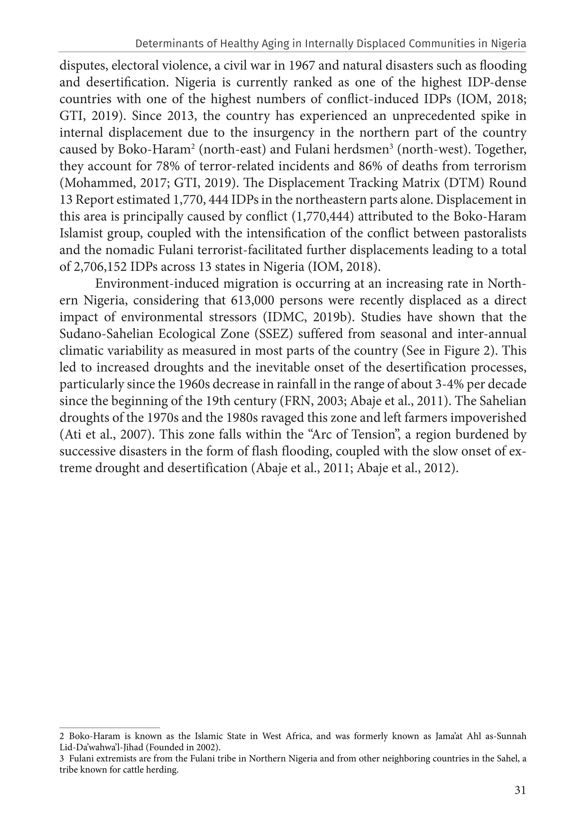 31
disputes, electoral violence, a civil war in 1967 and natural disasters such as flooding
and desertification. Nigeria is currently ranked as one of the highest IDP-dense
countries with one of the highest numbers of conflict-induced IDPs (IOM, 2018;
GTI, 2019). Since 2013, the country has experienced an unprecedented spike in
internal displacement due to the insurgency in the northern part of the country
caused by Boko-Haram2
(north-east) and Fulani herdsmen3
(north-west). Together,
they account for 78% of terror-related incidents and 86% of deaths from terrorism
(Mohammed, 2017; GTI, 2019). The Displacement Tracking Matrix (DTM) Round
13 Report estimated 1,770, 444 IDPs in the northeastern parts alone. Displacement in
this area is principally caused by conflict (1,770,444) attributed to the Boko-Haram
Islamist group, coupled with the intensification of the conflict between pastoralists
and the nomadic Fulani terrorist-facilitated further displacements leading to a total
of 2,706,152 IDPs across 13 states in Nigeria (IOM, 2018).
Environment-induced migration is occurring at an increasing rate in North-
ern Nigeria, considering that 613,000 persons were recently displaced as a direct
impact of environmental stressors (IDMC, 2019b). Studies have shown that the
Sudano-Sahelian Ecological Zone (SSEZ) suffered from seasonal and inter-annual
climatic variability as measured in most parts of the country (See in Figure 2). This
led to increased droughts and the inevitable onset of the desertification processes,
particularly since the 1960s decrease in rainfall in the range of about 3-4% per decade
since the beginning of the 19th century (FRN, 2003; Abaje et al., 2011). The Sahelian
droughts of the 1970s and the 1980s ravaged this zone and left farmers impoverished
(Ati et al., 2007). This zone falls within the “Arc of Tension”, a region burdened by
successive disasters in the form of flash flooding, coupled with the slow onset of ex-
treme drought and desertification (Abaje et al., 2011; Abaje et al., 2012).
2 Boko-Haram is known as the Islamic State in West Africa, and was formerly known as Jama’at Ahl as-Sunnah
Lid-Da’wahwa’l-Jihad (Founded in 2002).
3  Fulani extremists are from the Fulani tribe in Northern Nigeria and from other neighboring countries in the Sahel, a
tribe known for cattle herding.
Determinants of Healthy Aging in Internally Displaced Communities in Nigeria
 