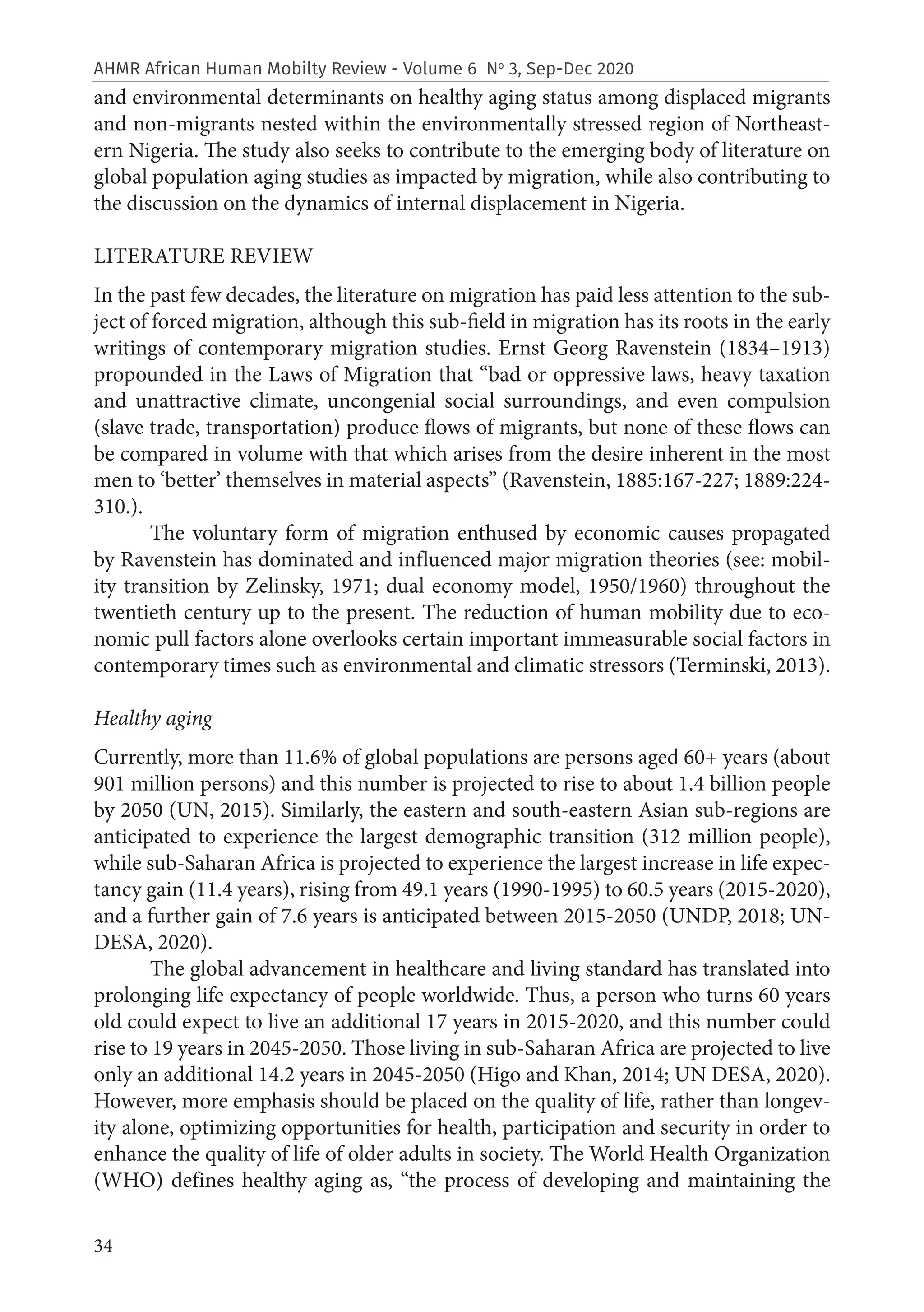 34
AHMR African Human Mobilty Review - Volume 6 No
3, Sep-Dec 2020
and environmental determinants on healthy aging status among displaced migrants
and non-migrants nested within the environmentally stressed region of Northeast-
ern Nigeria. The study also seeks to contribute to the emerging body of literature on
global population aging studies as impacted by migration, while also contributing to
the discussion on the dynamics of internal displacement in Nigeria.
LITERATURE REVIEW
In the past few decades, the literature on migration has paid less attention to the sub-
ject of forced migration, although this sub-field in migration has its roots in the early
writings of contemporary migration studies. Ernst Georg Ravenstein (1834–1913)
propounded in the Laws of Migration that “bad or oppressive laws, heavy taxation
and unattractive climate, uncongenial social surroundings, and even compulsion
(slave trade, transportation) produce flows of migrants, but none of these flows can
be compared in volume with that which arises from the desire inherent in the most
men to ‘better’ themselves in material aspects” (Ravenstein, 1885:167-227; 1889:224-
310.).
The voluntary form of migration enthused by economic causes propagated
by Ravenstein has dominated and influenced major migration theories (see: mobil-
ity transition by Zelinsky, 1971; dual economy model, 1950/1960) throughout the
twentieth century up to the present. The reduction of human mobility due to eco-
nomic pull factors alone overlooks certain important immeasurable social factors in
contemporary times such as environmental and climatic stressors (Terminski, 2013).
Healthy aging
Currently, more than 11.6% of global populations are persons aged 60+ years (about
901 million persons) and this number is projected to rise to about 1.4 billion people
by 2050 (UN, 2015). Similarly, the eastern and south-eastern Asian sub-regions are
anticipated to experience the largest demographic transition (312 million people),
while sub-Saharan Africa is projected to experience the largest increase in life expec-
tancy gain (11.4 years), rising from 49.1 years (1990-1995) to 60.5 years (2015-2020),
and a further gain of 7.6 years is anticipated between 2015-2050 (UNDP, 2018; UN-
DESA, 2020).
The global advancement in healthcare and living standard has translated into
prolonging life expectancy of people worldwide. Thus, a person who turns 60 years
old could expect to live an additional 17 years in 2015-2020, and this number could
rise to 19 years in 2045-2050. Those living in sub-Saharan Africa are projected to live
only an additional 14.2 years in 2045-2050 (Higo and Khan, 2014; UN DESA, 2020).
However, more emphasis should be placed on the quality of life, rather than longev-
ity alone, optimizing opportunities for health, participation and security in order to
enhance the quality of life of older adults in society. The World Health Organization
(WHO) defines healthy aging as, “the process of developing and maintaining the
 