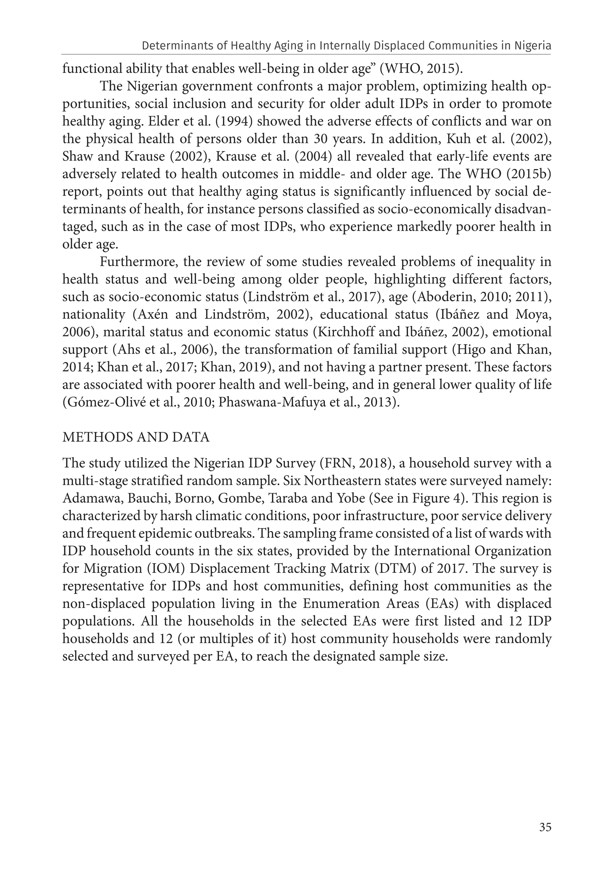 35
functional ability that enables well-being in older age” (WHO, 2015).
The Nigerian government confronts a major problem, optimizing health op-
portunities, social inclusion and security for older adult IDPs in order to promote
healthy aging. Elder et al. (1994) showed the adverse effects of conflicts and war on
the physical health of persons older than 30 years. In addition, Kuh et al. (2002),
Shaw and Krause (2002), Krause et al. (2004) all revealed that early-life events are
adversely related to health outcomes in middle- and older age. The WHO (2015b)
report, points out that healthy aging status is significantly influenced by social de-
terminants of health, for instance persons classified as socio-economically disadvan-
taged, such as in the case of most IDPs, who experience markedly poorer health in
older age.
Furthermore, the review of some studies revealed problems of inequality in
health status and well-being among older people, highlighting different factors,
such as socio-economic status (Lindström et al., 2017), age (Aboderin, 2010; 2011),
nationality (Axén and Lindström, 2002), educational status (Ibáñez and Moya,
2006), marital status and economic status (Kirchhoff and Ibáñez, 2002), emotional
support (Ahs et al., 2006), the transformation of familial support (Higo and Khan,
2014; Khan et al., 2017; Khan, 2019), and not having a partner present. These factors
are associated with poorer health and well-being, and in general lower quality of life
(Gómez-Olivé et al., 2010; Phaswana-Mafuya et al., 2013).
METHODS AND DATA
The study utilized the Nigerian IDP Survey (FRN, 2018), a household survey with a
multi-stage stratified random sample. Six Northeastern states were surveyed namely:
Adamawa, Bauchi, Borno, Gombe, Taraba and Yobe (See in Figure 4). This region is
characterized by harsh climatic conditions, poor infrastructure, poor service delivery
and frequent epidemic outbreaks. The sampling frame consisted of a list of wards with
IDP household counts in the six states, provided by the International Organization
for Migration (IOM) Displacement Tracking Matrix (DTM) of 2017. The survey is
representative for IDPs and host communities, defining host communities as the
non-displaced population living in the Enumeration Areas (EAs) with displaced
populations. All the households in the selected EAs were first listed and 12 IDP
households and 12 (or multiples of it) host community households were randomly
selected and surveyed per EA, to reach the designated sample size.
Determinants of Healthy Aging in Internally Displaced Communities in Nigeria
 