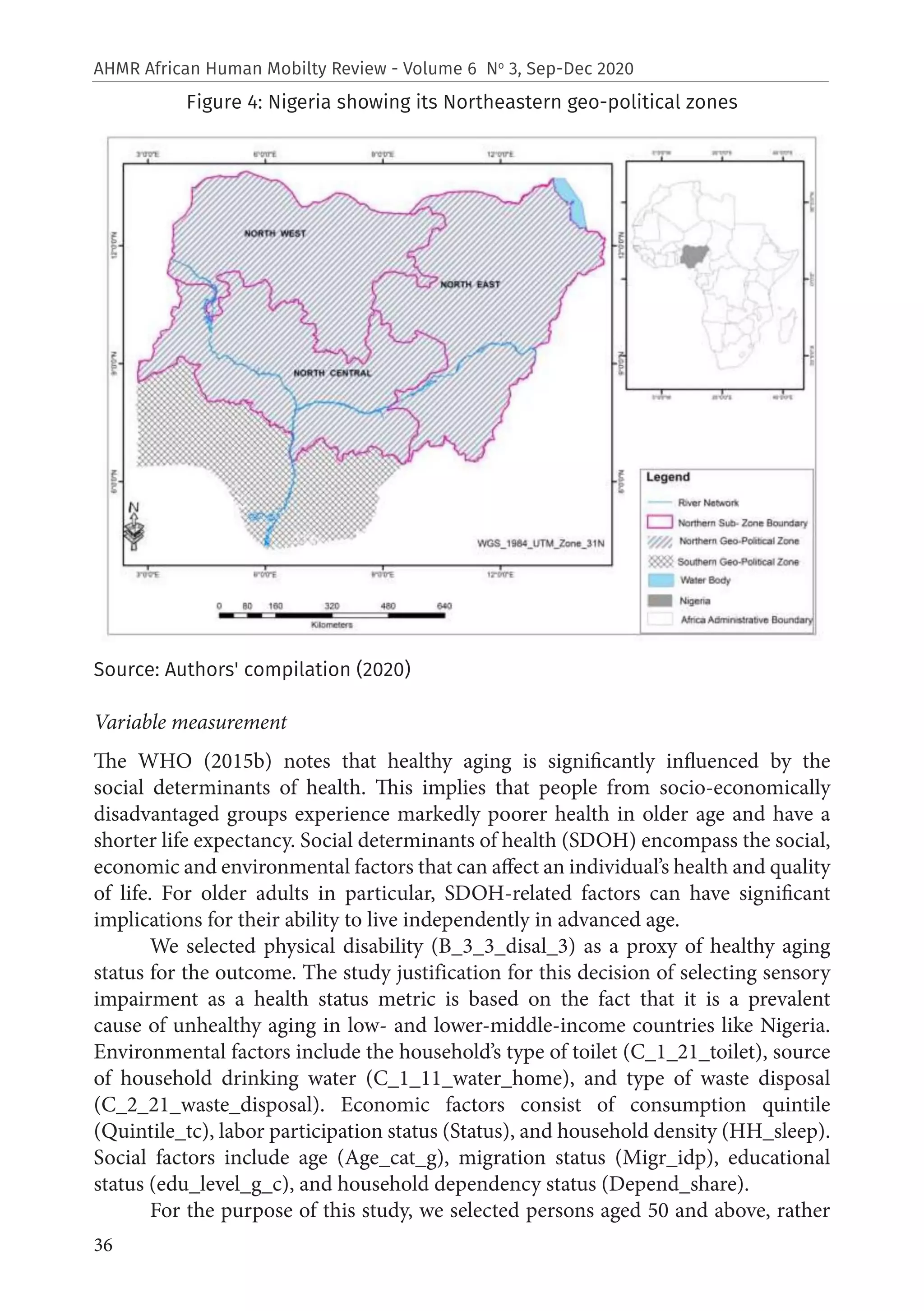 36
AHMR African Human Mobilty Review - Volume 6 No
3, Sep-Dec 2020
Figure 4: Nigeria showing its Northeastern geo-political zones
Source: Authors' compilation (2020)
Variable measurement
The WHO (2015b) notes that healthy aging is significantly influenced by the
social determinants of health. This implies that people from socio-economically
disadvantaged groups experience markedly poorer health in older age and have a
shorter life expectancy. Social determinants of health (SDOH) encompass the social,
economic and environmental factors that can affect an individual’s health and quality
of life. For older adults in particular, SDOH-related factors can have significant
implications for their ability to live independently in advanced age.
We selected physical disability (B_3_3_disal_3) as a proxy of healthy aging
status for the outcome. The study justification for this decision of selecting sensory
impairment as a health status metric is based on the fact that it is a prevalent
cause of unhealthy aging in low- and lower-middle-income countries like Nigeria.
Environmental factors include the household’s type of toilet (C_1_21_toilet), source
of household drinking water (C_1_11_water_home), and type of waste disposal
(C_2_21_waste_disposal). Economic factors consist of consumption quintile
(Quintile_tc), labor participation status (Status), and household density (HH_sleep).
Social factors include age (Age_cat_g), migration status (Migr_idp), educational
status (edu_level_g_c), and household dependency status (Depend_share).
For the purpose of this study, we selected persons aged 50 and above, rather
 