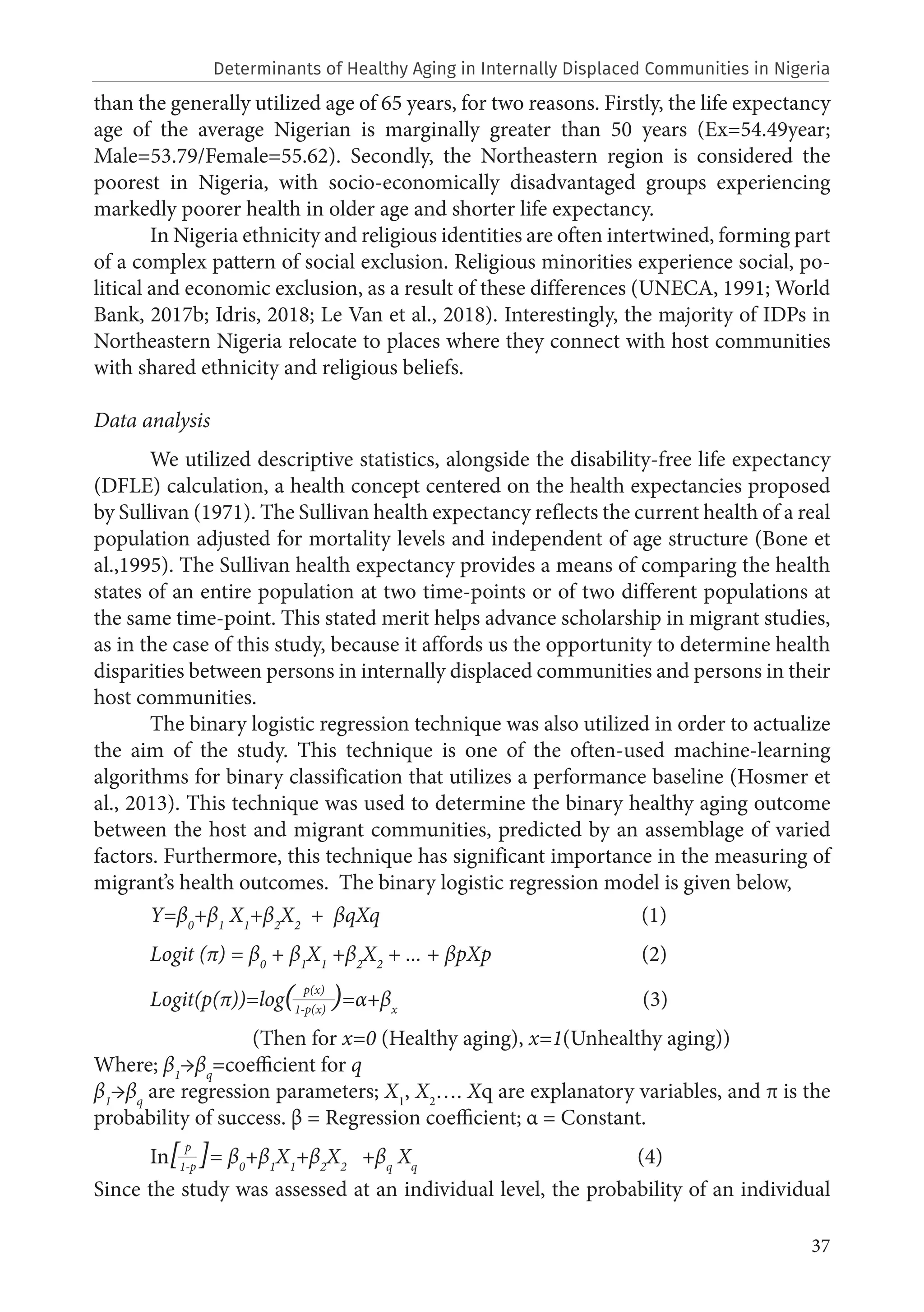 37
than the generally utilized age of 65 years, for two reasons. Firstly, the life expectancy
age of the average Nigerian is marginally greater than 50 years (Ex=54.49year;
Male=53.79/Female=55.62). Secondly, the Northeastern region is considered the
poorest in Nigeria, with socio-economically disadvantaged groups experiencing
markedly poorer health in older age and shorter life expectancy.
In Nigeria ethnicity and religious identities are often intertwined, forming part
of a complex pattern of social exclusion. Religious minorities experience social, po-
litical and economic exclusion, as a result of these differences (UNECA, 1991; World
Bank, 2017b; Idris, 2018; Le Van et al., 2018). Interestingly, the majority of IDPs in
Northeastern Nigeria relocate to places where they connect with host communities
with shared ethnicity and religious beliefs.
Data analysis
We utilized descriptive statistics, alongside the disability-free life expectancy
(DFLE) calculation, a health concept centered on the health expectancies proposed
by Sullivan (1971). The Sullivan health expectancy reflects the current health of a real
population adjusted for mortality levels and independent of age structure (Bone et
al.,1995). The Sullivan health expectancy provides a means of comparing the health
states of an entire population at two time-points or of two different populations at
the same time-point. This stated merit helps advance scholarship in migrant studies,
as in the case of this study, because it affords us the opportunity to determine health
disparities between persons in internally displaced communities and persons in their
host communities.
The binary logistic regression technique was also utilized in order to actualize
the aim of the study. This technique is one of the often-used machine-learning
algorithms for binary classification that utilizes a performance baseline (Hosmer et
al., 2013). This technique was used to determine the binary healthy aging outcome
between the host and migrant communities, predicted by an assemblage of varied
factors. Furthermore, this technique has significant importance in the measuring of
migrant’s health outcomes. The binary logistic regression model is given below,
Y=β0
+β1
X1
+β2
X2
+ βqXq (1)
Logit (π) = β0
+ β1
X1
+β2
X2
+ ... + βpXp (2)
Logit(p(π))=log(1-p(x)
)=α+βx
(3)
		 (Then for x=0 (Healthy aging), x=1(Unhealthy aging))
Where; β1
→βq
=coefficient for q
β1
→βq
are regression parameters; X1
, X2
…. Xq are explanatory variables, and π is the
probability of success. β = Regression coefficient; α = Constant.
In[1-p
]= β0
+β1
X1
+β2
X2
+βq
Xq
(4)
Since the study was assessed at an individual level, the probability of an individual
p(x)
p
Determinants of Healthy Aging in Internally Displaced Communities in Nigeria
 
