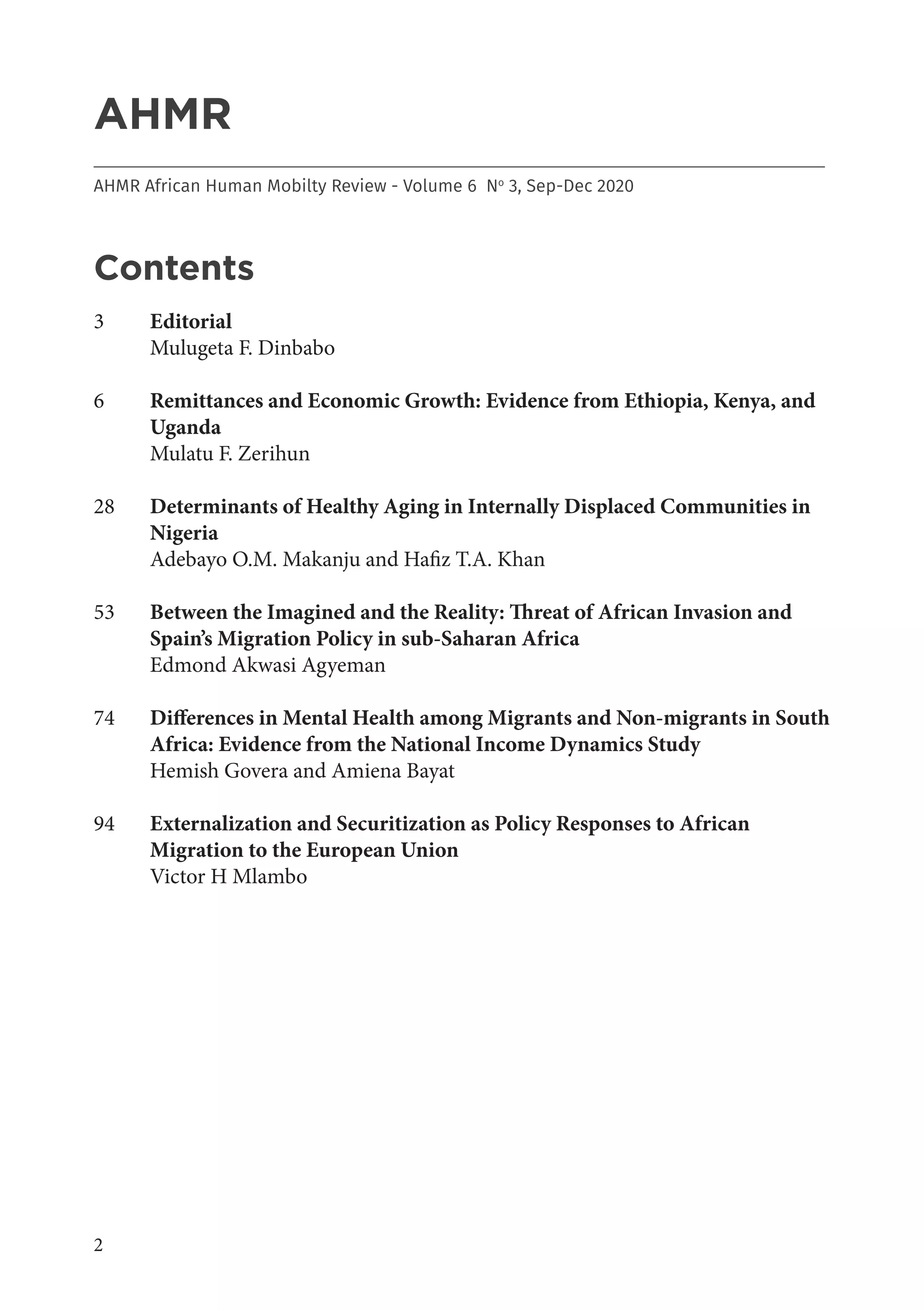 2
AHMR
___________________________________________________________________________________
AHMR African Human Mobilty Review - Volume 6 No
3, Sep-Dec 2020
Contents
3	 Editorial
	 Mulugeta F. Dinbabo
6	 Remittances and Economic Growth: Evidence from Ethiopia, Kenya, and
Uganda
	 Mulatu F. Zerihun
28	 Determinants of Healthy Aging in Internally Displaced Communities in
Nigeria
	 Adebayo O.M. Makanju and Hafiz T.A. Khan
53	 Between the Imagined and the Reality: Threat of African Invasion and
Spain’s Migration Policy in sub-Saharan Africa
	 Edmond Akwasi Agyeman
74	 Differences in Mental Health among Migrants and Non-migrants in South
Africa: Evidence from the National Income Dynamics Study
Hemish Govera and Amiena Bayat
94	 Externalization and Securitization as Policy Responses to African
Migration to the European Union
	 Victor H Mlambo
 