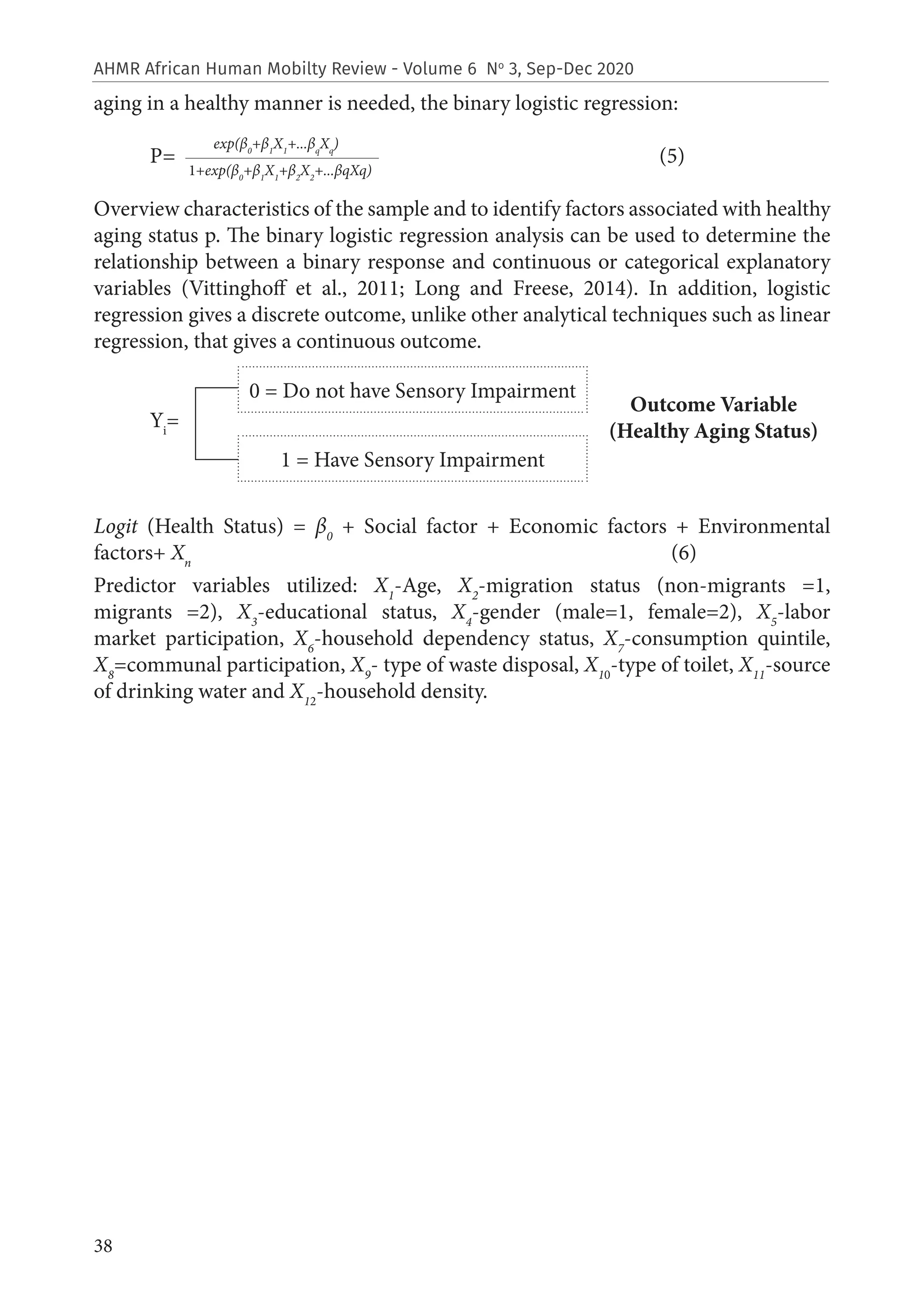 38
AHMR African Human Mobilty Review - Volume 6 No
3, Sep-Dec 2020
aging in a healthy manner is needed, the binary logistic regression:
P= (5)
	
Overview characteristics of the sample and to identify factors associated with healthy
aging status p. The binary logistic regression analysis can be used to determine the
relationship between a binary response and continuous or categorical explanatory
variables (Vittinghoff et al., 2011; Long and Freese, 2014). In addition, logistic
regression gives a discrete outcome, unlike other analytical techniques such as linear
regression, that gives a continuous outcome.
Yi
=
Logit (Health Status) = β0
+ Social factor + Economic factors + Environmental
factors+ Xn
(6)
Predictor variables utilized: X1
-Age, X2
-migration status (non-migrants =1,
migrants =2), X3
-educational status, X4
-gender (male=1, female=2), X5
-labor
market participation, X6
-household dependency status, X7
-consumption quintile,
X8
=communal participation, X9
- type of waste disposal, X10
-type of toilet, X11
-source
of drinking water and X12
-household density.
exp(β0
+β1
X1
+...βq
Xq
)
1+exp(β0
+β1
X1
+β2
X2
+...βqXq)
0 = Do not have Sensory Impairment
Outcome Variable
(Healthy Aging Status)
1 = Have Sensory Impairment
 