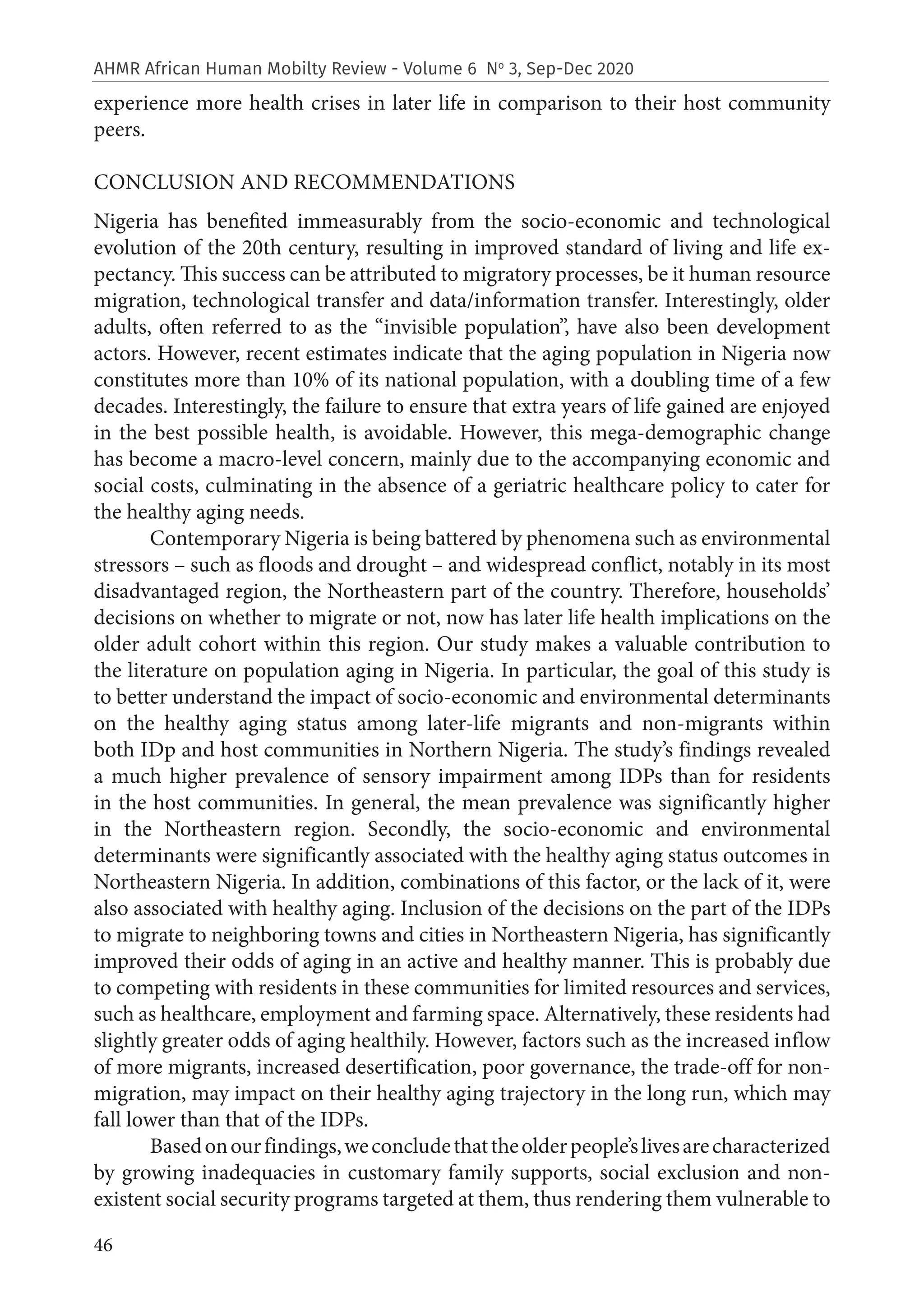 46
AHMR African Human Mobilty Review - Volume 6 No
3, Sep-Dec 2020
experience more health crises in later life in comparison to their host community
peers.
CONCLUSION AND RECOMMENDATIONS
Nigeria has benefited immeasurably from the socio-economic and technological
evolution of the 20th century, resulting in improved standard of living and life ex-
pectancy. This success can be attributed to migratory processes, be it human resource
migration, technological transfer and data/information transfer. Interestingly, older
adults, often referred to as the “invisible population”, have also been development
actors. However, recent estimates indicate that the aging population in Nigeria now
constitutes more than 10% of its national population, with a doubling time of a few
decades. Interestingly, the failure to ensure that extra years of life gained are enjoyed
in the best possible health, is avoidable. However, this mega-demographic change
has become a macro-level concern, mainly due to the accompanying economic and
social costs, culminating in the absence of a geriatric healthcare policy to cater for
the healthy aging needs.
Contemporary Nigeria is being battered by phenomena such as environmental
stressors – such as floods and drought – and widespread conflict, notably in its most
disadvantaged region, the Northeastern part of the country. Therefore, households’
decisions on whether to migrate or not, now has later life health implications on the
older adult cohort within this region. Our study makes a valuable contribution to
the literature on population aging in Nigeria. In particular, the goal of this study is
to better understand the impact of socio-economic and environmental determinants
on the healthy aging status among later-life migrants and non-migrants within
both IDp and host communities in Northern Nigeria. The study’s findings revealed
a much higher prevalence of sensory impairment among IDPs than for residents
in the host communities. In general, the mean prevalence was significantly higher
in the Northeastern region. Secondly, the socio-economic and environmental
determinants were significantly associated with the healthy aging status outcomes in
Northeastern Nigeria. In addition, combinations of this factor, or the lack of it, were
also associated with healthy aging. Inclusion of the decisions on the part of the IDPs
to migrate to neighboring towns and cities in Northeastern Nigeria, has significantly
improved their odds of aging in an active and healthy manner. This is probably due
to competing with residents in these communities for limited resources and services,
such as healthcare, employment and farming space. Alternatively, these residents had
slightly greater odds of aging healthily. However, factors such as the increased inflow
of more migrants, increased desertification, poor governance, the trade-off for non-
migration, may impact on their healthy aging trajectory in the long run, which may
fall lower than that of the IDPs.
Basedonourfindings,weconcludethattheolderpeople’slivesarecharacterized
by growing inadequacies in customary family supports, social exclusion and non-
existent social security programs targeted at them, thus rendering them vulnerable to
 