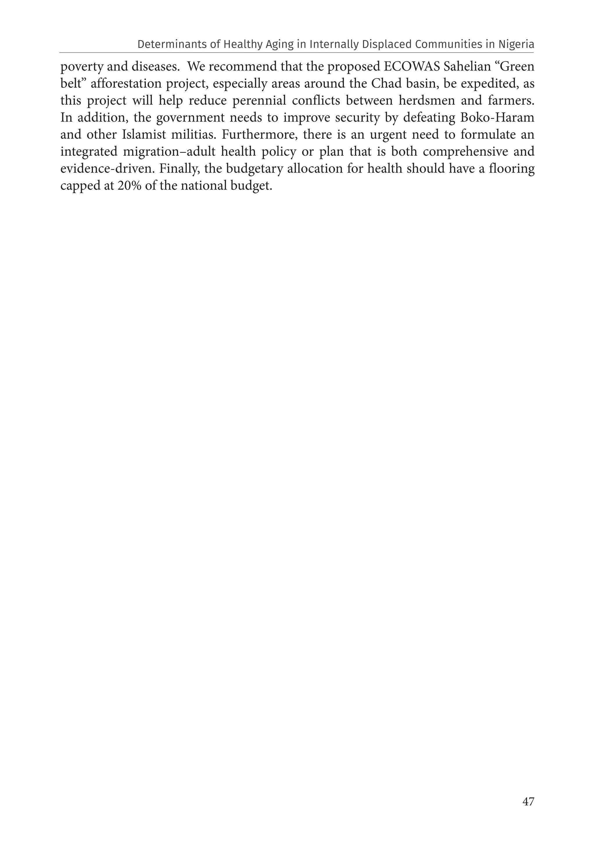47
poverty and diseases. We recommend that the proposed ECOWAS Sahelian “Green
belt” afforestation project, especially areas around the Chad basin, be expedited, as
this project will help reduce perennial conflicts between herdsmen and farmers.
In addition, the government needs to improve security by defeating Boko-Haram
and other Islamist militias. Furthermore, there is an urgent need to formulate an
integrated migration–adult health policy or plan that is both comprehensive and
evidence-driven. Finally, the budgetary allocation for health should have a flooring
capped at 20% of the national budget.
Determinants of Healthy Aging in Internally Displaced Communities in Nigeria
 