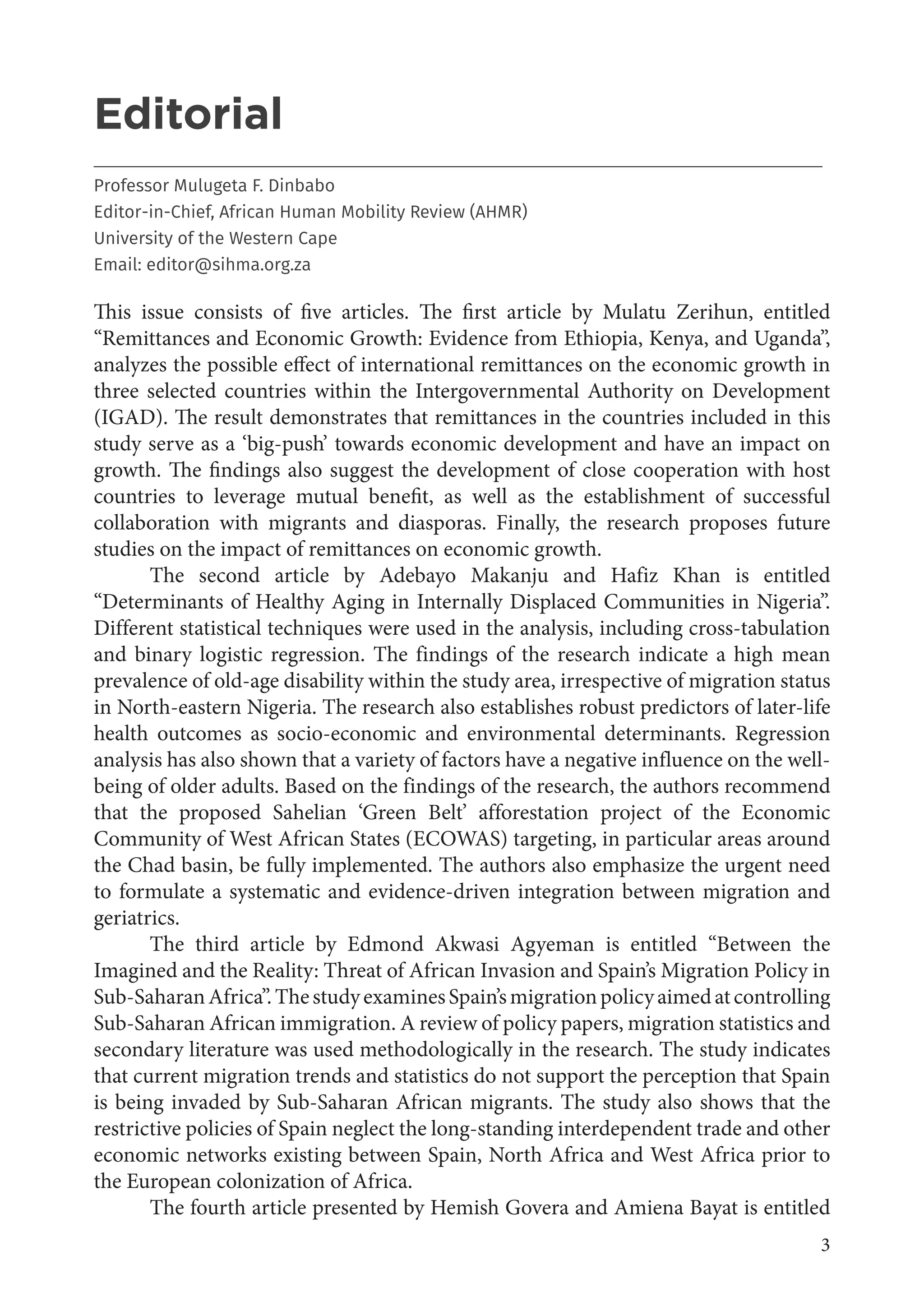 3
Editorial
___________________________________________________________________________________
Professor Mulugeta F. Dinbabo
Editor-in-Chief, African Human Mobility Review (AHMR)
University of the Western Cape
Email: editor@sihma.org.za
This issue consists of five articles. The first article by Mulatu Zerihun, entitled
“Remittances and Economic Growth: Evidence from Ethiopia, Kenya, and Uganda”,
analyzes the possible effect of international remittances on the economic growth in
three selected countries within the Intergovernmental Authority on Development
(IGAD). The result demonstrates that remittances in the countries included in this
study serve as a ‘big-push’ towards economic development and have an impact on
growth. The findings also suggest the development of close cooperation with host
countries to leverage mutual benefit, as well as the establishment of successful
collaboration with migrants and diasporas. Finally, the research proposes future
studies on the impact of remittances on economic growth.
The second article by Adebayo Makanju and Hafiz Khan is entitled
“Determinants of Healthy Aging in Internally Displaced Communities in Nigeria”.
Different statistical techniques were used in the analysis, including cross-tabulation
and binary logistic regression. The findings of the research indicate a high mean
prevalence of old-age disability within the study area, irrespective of migration status
in North-eastern Nigeria. The research also establishes robust predictors of later-life
health outcomes as socio-economic and environmental determinants. Regression
analysis has also shown that a variety of factors have a negative influence on the well-
being of older adults. Based on the findings of the research, the authors recommend
that the proposed Sahelian ‘Green Belt’ afforestation project of the Economic
Community of West African States (ECOWAS) targeting, in particular areas around
the Chad basin, be fully implemented. The authors also emphasize the urgent need
to formulate a systematic and evidence-driven integration between migration and
geriatrics.
The third article by Edmond Akwasi Agyeman is entitled “Between the
Imagined and the Reality: Threat of African Invasion and Spain’s Migration Policy in
Sub-SaharanAfrica”.ThestudyexaminesSpain’smigrationpolicyaimedatcontrolling
Sub-Saharan African immigration. A review of policy papers, migration statistics and
secondary literature was used methodologically in the research. The study indicates
that current migration trends and statistics do not support the perception that Spain
is being invaded by Sub-Saharan African migrants. The study also shows that the
restrictive policies of Spain neglect the long-standing interdependent trade and other
economic networks existing between Spain, North Africa and West Africa prior to
the European colonization of Africa.
The fourth article presented by Hemish Govera and Amiena Bayat is entitled
 