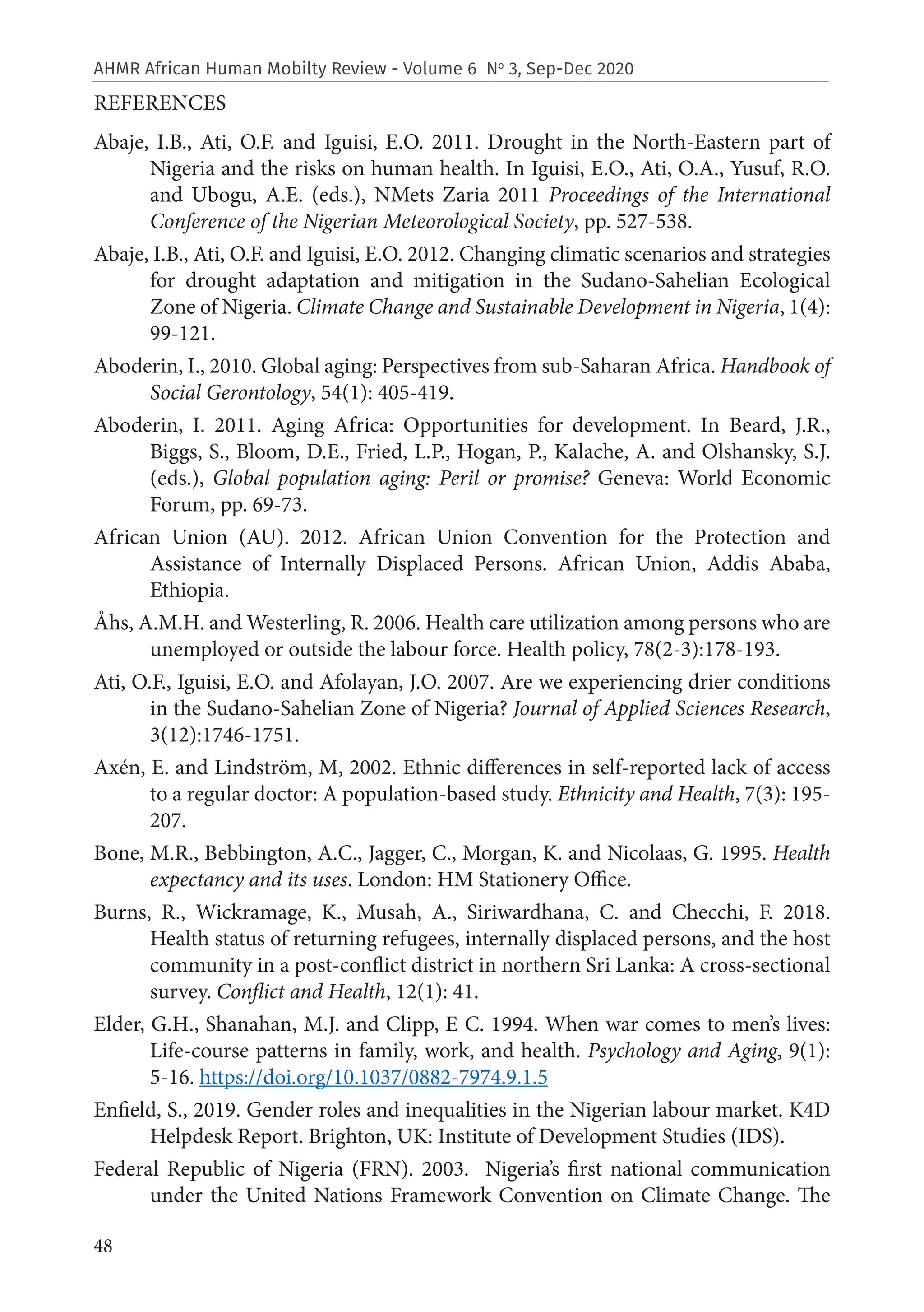 48
AHMR African Human Mobilty Review - Volume 6 No
3, Sep-Dec 2020
REFERENCES
Abaje, I.B., Ati, O.F. and Iguisi, E.O. 2011. Drought in the North-Eastern part of
Nigeria and the risks on human health. In Iguisi, E.O., Ati, O.A., Yusuf, R.O.
and Ubogu, A.E. (eds.), NMets Zaria 2011 Proceedings of the International
Conference of the Nigerian Meteorological Society, pp. 527-538.
Abaje, I.B., Ati, O.F. and Iguisi, E.O. 2012. Changing climatic scenarios and strategies
for drought adaptation and mitigation in the Sudano-Sahelian Ecological
Zone of Nigeria. Climate Change and Sustainable Development in Nigeria, 1(4):
99-121.
Aboderin, I., 2010. Global aging: Perspectives from sub-Saharan Africa. Handbook of
Social Gerontology, 54(1): 405-419.
Aboderin, I. 2011. Aging Africa: Opportunities for development. In Beard, J.R.,
Biggs, S., Bloom, D.E., Fried, L.P., Hogan, P., Kalache, A. and Olshansky, S.J.
(eds.), Global population aging: Peril or promise? Geneva: World Economic
Forum, pp. 69-73.
African Union (AU). 2012. African Union Convention for the Protection and
Assistance of Internally Displaced Persons. African Union, Addis Ababa,
Ethiopia.
Åhs, A.M.H. and Westerling, R. 2006. Health care utilization among persons who are
unemployed or outside the labour force. Health policy, 78(2-3):178-193.
Ati, O.F., Iguisi, E.O. and Afolayan, J.O. 2007. Are we experiencing drier conditions
in the Sudano-Sahelian Zone of Nigeria? Journal of Applied Sciences Research,
3(12):1746-1751.
Axén, E. and Lindström, M, 2002. Ethnic differences in self-reported lack of access
to a regular doctor: A population-based study. Ethnicity and Health, 7(3): 195-
207.
Bone, M.R., Bebbington, A.C., Jagger, C., Morgan, K. and Nicolaas, G. 1995. Health
expectancy and its uses. London: HM Stationery Office.
Burns, R., Wickramage, K., Musah, A., Siriwardhana, C. and Checchi, F. 2018.
Health status of returning refugees, internally displaced persons, and the host
community in a post-conflict district in northern Sri Lanka: A cross-sectional
survey. Conflict and Health, 12(1): 41.
Elder, G.H., Shanahan, M.J. and Clipp, E C. 1994. When war comes to men’s lives:
Life-course patterns in family, work, and health. Psychology and Aging, 9(1):
5-16. https://doi.org/10.1037/0882-7974.9.1.5
Enfield, S., 2019. Gender roles and inequalities in the Nigerian labour market. K4D
Helpdesk Report. Brighton, UK: Institute of Development Studies (IDS).
Federal Republic of Nigeria (FRN). 2003. Nigeria’s first national communication
under the United Nations Framework Convention on Climate Change. The
 