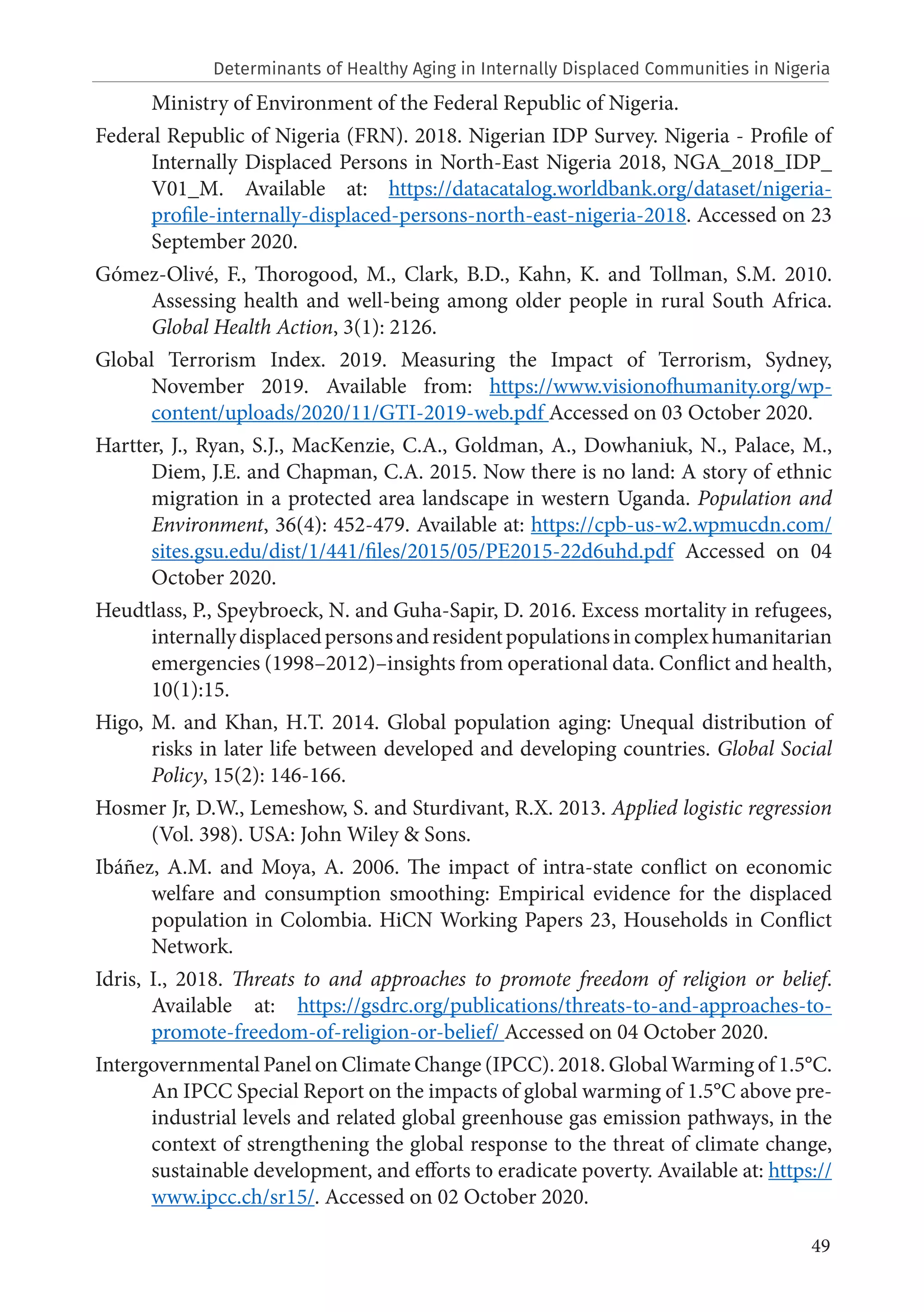 49
Ministry of Environment of the Federal Republic of Nigeria.
Federal Republic of Nigeria (FRN). 2018. Nigerian IDP Survey. Nigeria - Profile of
Internally Displaced Persons in North-East Nigeria 2018, NGA_2018_IDP_
V01_M. Available at: https://datacatalog.worldbank.org/dataset/nigeria-
profile-internally-displaced-persons-north-east-nigeria-2018. Accessed on 23
September 2020.
Gómez-Olivé, F., Thorogood, M., Clark, B.D., Kahn, K. and Tollman, S.M. 2010.
Assessing health and well-being among older people in rural South Africa.
Global Health Action, 3(1): 2126.
Global Terrorism Index. 2019. Measuring the Impact of Terrorism, Sydney,
November 2019. Available from: https://www.visionofhumanity.org/wp-
content/uploads/2020/11/GTI-2019-web.pdf Accessed on 03 October 2020.
Hartter, J., Ryan, S.J., MacKenzie, C.A., Goldman, A., Dowhaniuk, N., Palace, M.,
Diem, J.E. and Chapman, C.A. 2015. Now there is no land: A story of ethnic
migration in a protected area landscape in western Uganda. Population and
Environment, 36(4): 452-479. Available at: https://cpb-us-w2.wpmucdn.com/
sites.gsu.edu/dist/1/441/files/2015/05/PE2015-22d6uhd.pdf Accessed on 04
October 2020.
Heudtlass, P., Speybroeck, N. and Guha-Sapir, D. 2016. Excess mortality in refugees,
internallydisplacedpersonsandresidentpopulationsincomplexhumanitarian
emergencies (1998–2012)–insights from operational data. Conflict and health,
10(1):15.
Higo, M. and Khan, H.T. 2014. Global population aging: Unequal distribution of
risks in later life between developed and developing countries. Global Social
Policy, 15(2): 146-166.
Hosmer Jr, D.W., Lemeshow, S. and Sturdivant, R.X. 2013. Applied logistic regression
(Vol. 398). USA: John Wiley & Sons.
Ibáñez, A.M. and Moya, A. 2006. The impact of intra-state conflict on economic
welfare and consumption smoothing: Empirical evidence for the displaced
population in Colombia. HiCN Working Papers 23, Households in Conflict
Network.
Idris, I., 2018. Threats to and approaches to promote freedom of religion or belief.
Available at: https://gsdrc.org/publications/threats-to-and-approaches-to-
promote-freedom-of-religion-or-belief/ Accessed on 04 October 2020.
Intergovernmental Panel on Climate Change (IPCC). 2018. Global Warming of 1.5°C.
An IPCC Special Report on the impacts of global warming of 1.5°C above pre-
industrial levels and related global greenhouse gas emission pathways, in the
context of strengthening the global response to the threat of climate change,
sustainable development, and efforts to eradicate poverty. Available at: https://
www.ipcc.ch/sr15/. Accessed on 02 October 2020.
Determinants of Healthy Aging in Internally Displaced Communities in Nigeria
 