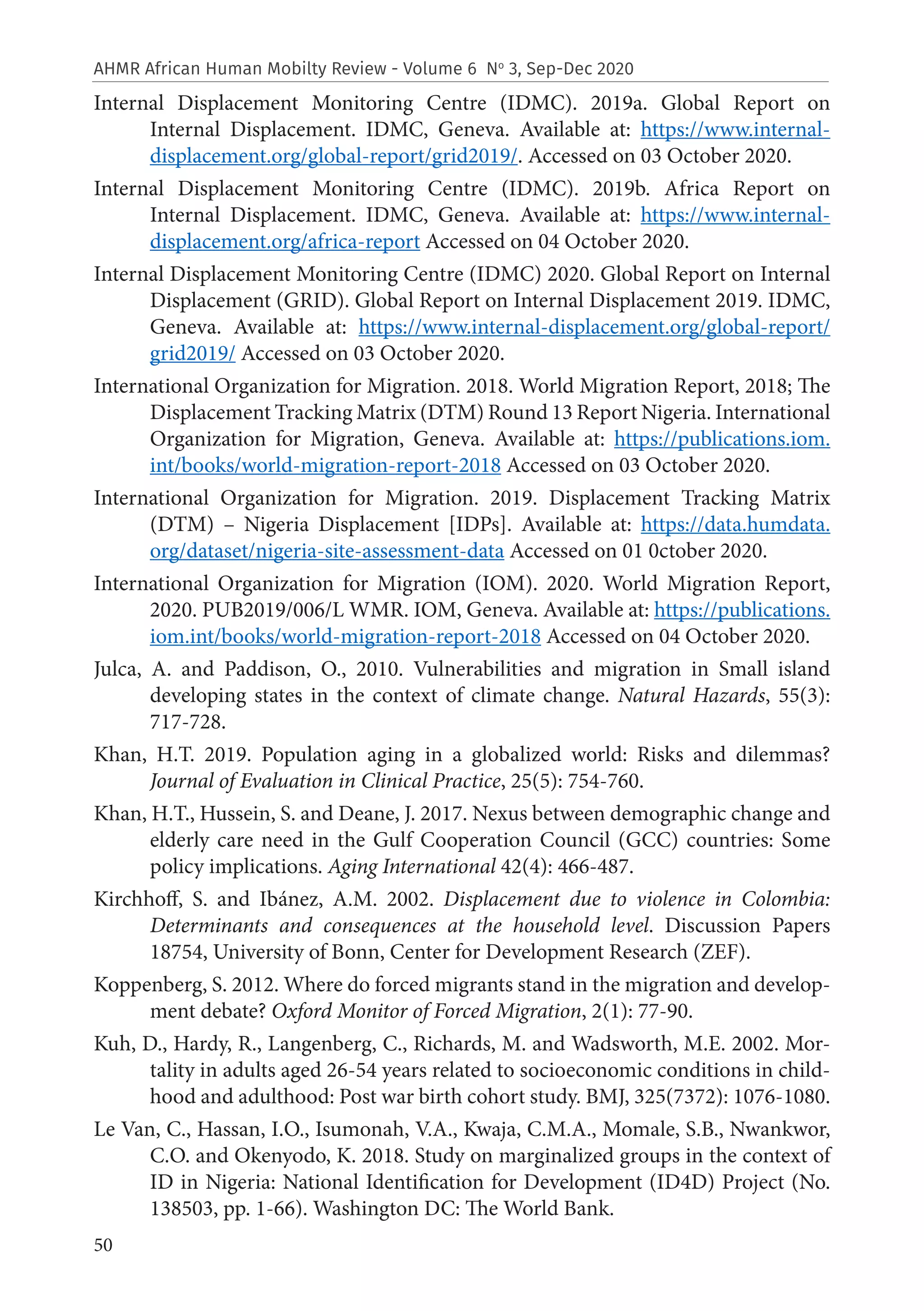 50
AHMR African Human Mobilty Review - Volume 6 No
3, Sep-Dec 2020
Internal Displacement Monitoring Centre (IDMC). 2019a. Global Report on
Internal Displacement. IDMC, Geneva. Available at: https://www.internal-
displacement.org/global-report/grid2019/. Accessed on 03 October 2020.
Internal Displacement Monitoring Centre (IDMC). 2019b. Africa Report on
Internal Displacement. IDMC, Geneva. Available at: https://www.internal-
displacement.org/africa-report Accessed on 04 October 2020.
Internal Displacement Monitoring Centre (IDMC) 2020. Global Report on Internal
Displacement (GRID). Global Report on Internal Displacement 2019. IDMC,
Geneva. Available at: https://www.internal-displacement.org/global-report/
grid2019/ Accessed on 03 October 2020.
International Organization for Migration. 2018. World Migration Report, 2018; The
Displacement Tracking Matrix (DTM) Round 13 Report Nigeria. International
Organization for Migration, Geneva. Available at: https://publications.iom.
int/books/world-migration-report-2018 Accessed on 03 October 2020.
International Organization for Migration. 2019. Displacement Tracking Matrix
(DTM) – Nigeria Displacement [IDPs]. Available at: https://data.humdata.
org/dataset/nigeria-site-assessment-data Accessed on 01 0ctober 2020.
International Organization for Migration (IOM). 2020. World Migration Report,
2020. PUB2019/006/L WMR. IOM, Geneva. Available at: https://publications.
iom.int/books/world-migration-report-2018 Accessed on 04 October 2020.
Julca, A. and Paddison, O., 2010. Vulnerabilities and migration in Small island
developing states in the context of climate change. Natural Hazards, 55(3):
717-728.
Khan, H.T. 2019. Population aging in a globalized world: Risks and dilemmas?
Journal of Evaluation in Clinical Practice, 25(5): 754-760.
Khan, H.T., Hussein, S. and Deane, J. 2017. Nexus between demographic change and
elderly care need in the Gulf Cooperation Council (GCC) countries: Some
policy implications. Aging International 42(4): 466-487.
Kirchhoff, S. and Ibánez, A.M. 2002. Displacement due to violence in Colombia:
Determinants and consequences at the household level. Discussion Papers
18754, University of Bonn, Center for Development Research (ZEF).
Koppenberg, S. 2012. Where do forced migrants stand in the migration and develop-
ment debate? Oxford Monitor of Forced Migration, 2(1): 77-90.
Kuh, D., Hardy, R., Langenberg, C., Richards, M. and Wadsworth, M.E. 2002. Mor-
tality in adults aged 26-54 years related to socioeconomic conditions in child-
hood and adulthood: Post war birth cohort study. BMJ, 325(7372): 1076-1080.
Le Van, C., Hassan, I.O., Isumonah, V.A., Kwaja, C.M.A., Momale, S.B., Nwankwor,
C.O. and Okenyodo, K. 2018. Study on marginalized groups in the context of
ID in Nigeria: National Identification for Development (ID4D) Project (No.
138503, pp. 1-66). Washington DC: The World Bank.
 