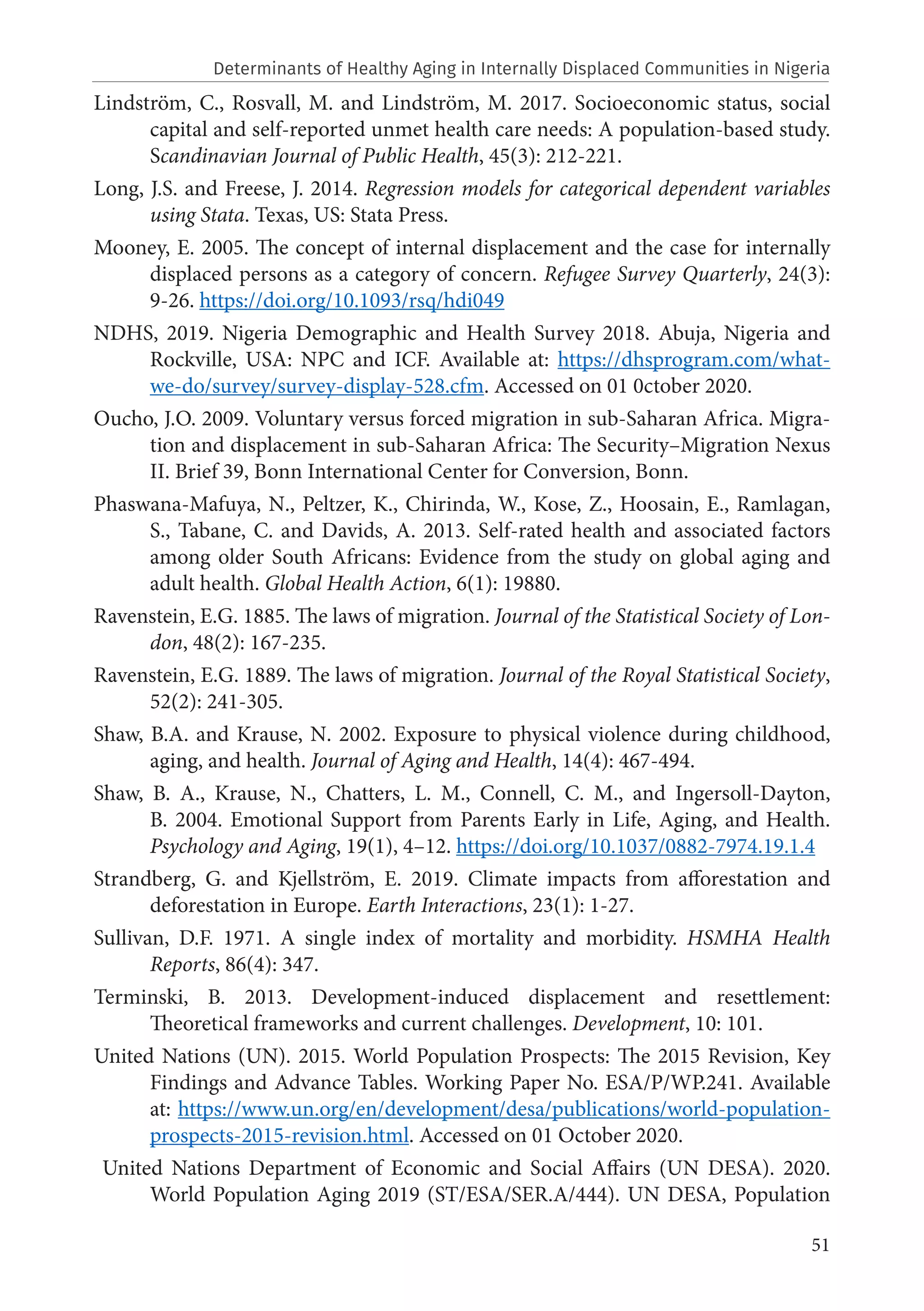 51
Lindström, C., Rosvall, M. and Lindström, M. 2017. Socioeconomic status, social
capital and self-reported unmet health care needs: A population-based study.
Scandinavian Journal of Public Health, 45(3): 212-221.
Long, J.S. and Freese, J. 2014. Regression models for categorical dependent variables
using Stata. Texas, US: Stata Press.
Mooney, E. 2005. The concept of internal displacement and the case for internally
displaced persons as a category of concern. Refugee Survey Quarterly, 24(3):
9-26. https://doi.org/10.1093/rsq/hdi049
NDHS, 2019. Nigeria Demographic and Health Survey 2018. Abuja, Nigeria and
Rockville, USA: NPC and ICF. Available at: https://dhsprogram.com/what-
we-do/survey/survey-display-528.cfm. Accessed on 01 0ctober 2020.
Oucho, J.O. 2009. Voluntary versus forced migration in sub-Saharan Africa. Migra-
tion and displacement in sub-Saharan Africa: The Security–Migration Nexus
II. Brief 39, Bonn International Center for Conversion, Bonn.
Phaswana-Mafuya, N., Peltzer, K., Chirinda, W., Kose, Z., Hoosain, E., Ramlagan,
S., Tabane, C. and Davids, A. 2013. Self-rated health and associated factors
among older South Africans: Evidence from the study on global aging and
adult health. Global Health Action, 6(1): 19880.
Ravenstein, E.G. 1885. The laws of migration. Journal of the Statistical Society of Lon-
don, 48(2): 167-235.
Ravenstein, E.G. 1889. The laws of migration. Journal of the Royal Statistical Society,
52(2): 241-305.
Shaw, B.A. and Krause, N. 2002. Exposure to physical violence during childhood,
aging, and health. Journal of Aging and Health, 14(4): 467-494.
Shaw, B. A., Krause, N., Chatters, L. M., Connell, C. M., and Ingersoll-Dayton,
B. 2004. Emotional Support from Parents Early in Life, Aging, and Health.
Psychology and Aging, 19(1), 4–12. https://doi.org/10.1037/0882-7974.19.1.4
Strandberg, G. and Kjellström, E. 2019. Climate impacts from afforestation and
deforestation in Europe. Earth Interactions, 23(1): 1-27.
Sullivan, D.F. 1971. A single index of mortality and morbidity. HSMHA Health
Reports, 86(4): 347.
Terminski, B. 2013. Development-induced displacement and resettlement:
Theoretical frameworks and current challenges. Development, 10: 101.
United Nations (UN). 2015. World Population Prospects: The 2015 Revision, Key
Findings and Advance Tables. Working Paper No. ESA/P/WP.241. Available
at: https://www.un.org/en/development/desa/publications/world-population-
prospects-2015-revision.html. Accessed on 01 October 2020.
United Nations Department of Economic and Social Affairs (UN DESA). 2020.
World Population Aging 2019 (ST/ESA/SER.A/444). UN DESA, Population
Determinants of Healthy Aging in Internally Displaced Communities in Nigeria
 