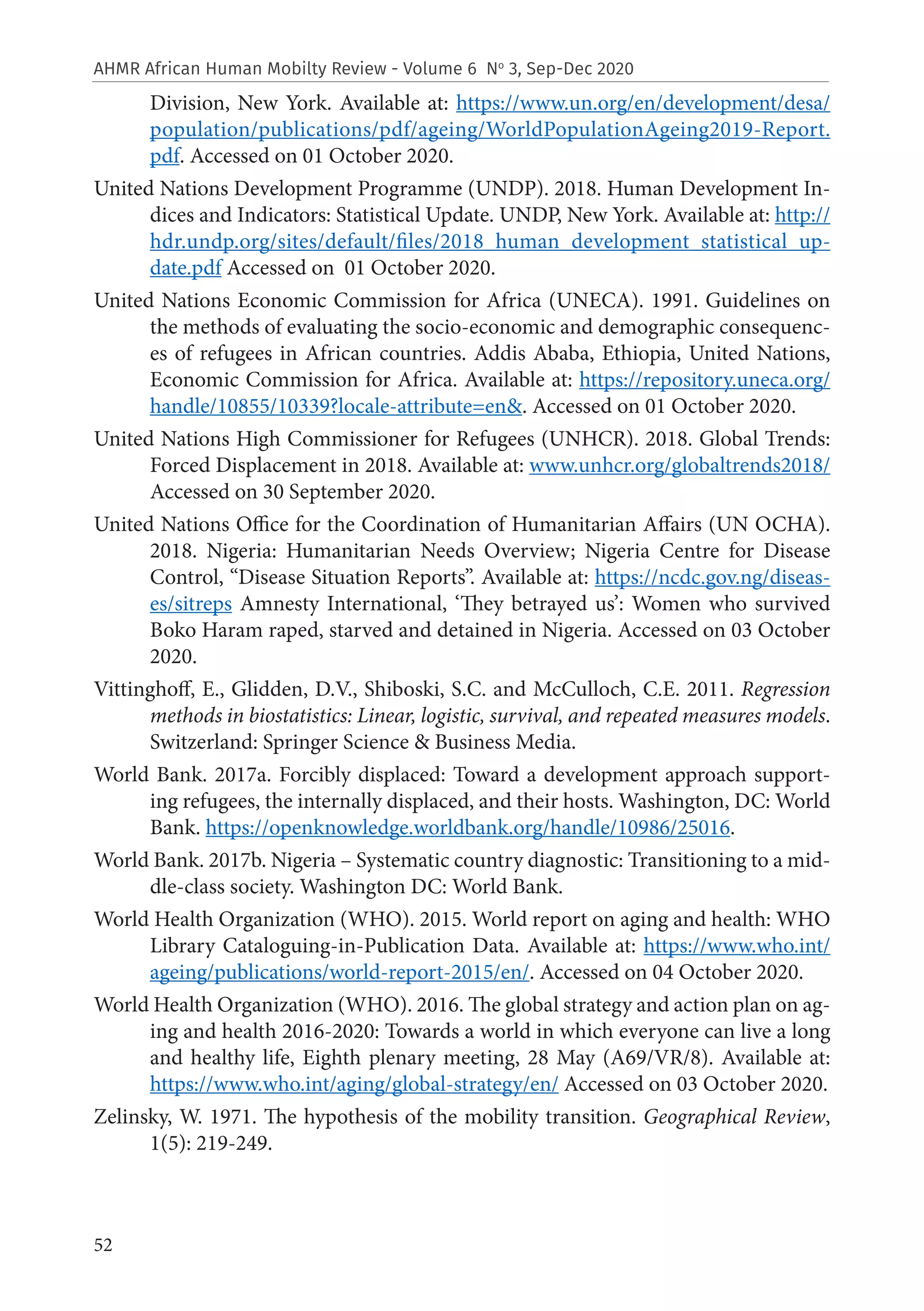52
AHMR African Human Mobilty Review - Volume 6 No
3, Sep-Dec 2020
Division, New York. Available at: https://www.un.org/en/development/desa/
population/publications/pdf/ageing/WorldPopulationAgeing2019-Report.
pdf. Accessed on 01 October 2020.
United Nations Development Programme (UNDP). 2018. Human Development In-
dices and Indicators: Statistical Update. UNDP, New York. Available at: http://
hdr.undp.org/sites/default/files/2018_human_development_statistical_up-
date.pdf Accessed on 01 October 2020.
United Nations Economic Commission for Africa (UNECA). 1991. Guidelines on
the methods of evaluating the socio-economic and demographic consequenc-
es of refugees in African countries. Addis Ababa, Ethiopia, United Nations,
Economic Commission for Africa. Available at: https://repository.uneca.org/
handle/10855/10339?locale-attribute=en&. Accessed on 01 October 2020.
United Nations High Commissioner for Refugees (UNHCR). 2018. Global Trends:
Forced Displacement in 2018. Available at: www.unhcr.org/globaltrends2018/
Accessed on 30 September 2020.
United Nations Office for the Coordination of Humanitarian Affairs (UN OCHA).
2018. Nigeria: Humanitarian Needs Overview; Nigeria Centre for Disease
Control, “Disease Situation Reports”. Available at: https://ncdc.gov.ng/diseas-
es/sitreps Amnesty International, ‘They betrayed us’: Women who survived
Boko Haram raped, starved and detained in Nigeria. Accessed on 03 October
2020.
Vittinghoff, E., Glidden, D.V., Shiboski, S.C. and McCulloch, C.E. 2011. Regression
methods in biostatistics: Linear, logistic, survival, and repeated measures models.
Switzerland: Springer Science & Business Media.
World Bank. 2017a. Forcibly displaced: Toward a development approach support-
ing refugees, the internally displaced, and their hosts. Washington, DC: World
Bank. https://openknowledge.worldbank.org/handle/10986/25016.
World Bank. 2017b. Nigeria – Systematic country diagnostic: Transitioning to a mid-
dle-class society. Washington DC: World Bank.
World Health Organization (WHO). 2015. World report on aging and health: WHO
Library Cataloguing-in-Publication Data. Available at: https://www.who.int/
ageing/publications/world-report-2015/en/. Accessed on 04 October 2020.
World Health Organization (WHO). 2016. The global strategy and action plan on ag-
ing and health 2016-2020: Towards a world in which everyone can live a long
and healthy life, Eighth plenary meeting, 28 May (A69/VR/8). Available at:
https://www.who.int/aging/global-strategy/en/ Accessed on 03 October 2020.
Zelinsky, W. 1971. The hypothesis of the mobility transition. Geographical Review,
1(5): 219-249.
 