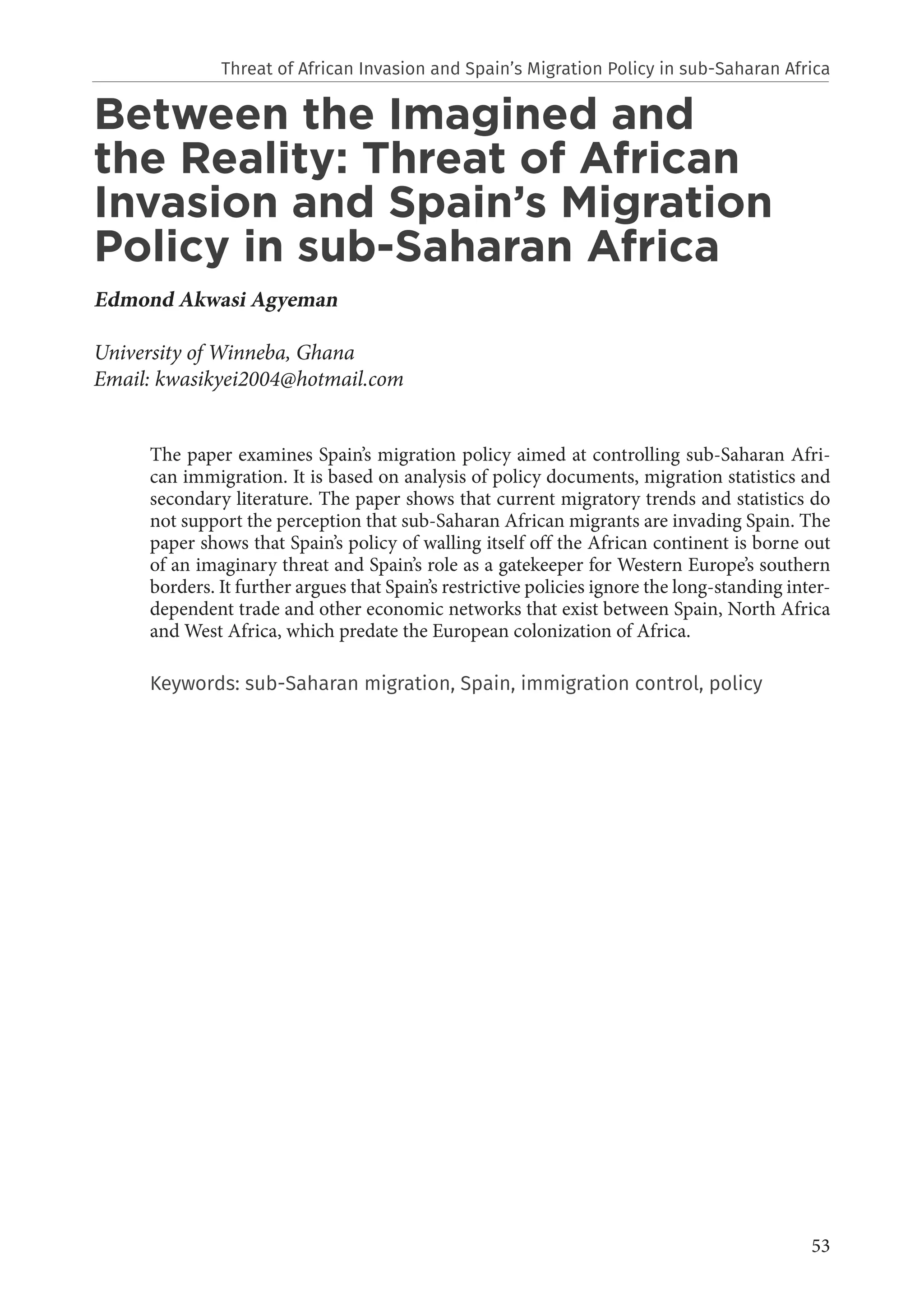53
Between the Imagined and
the Reality: Threat of African
Invasion and Spain’s Migration
Policy in sub-Saharan Africa
Edmond Akwasi Agyeman
University of Winneba, Ghana
Email: kwasikyei2004@hotmail.com
The paper examines Spain’s migration policy aimed at controlling sub-Saharan Afri-
can immigration. It is based on analysis of policy documents, migration statistics and
secondary literature. The paper shows that current migratory trends and statistics do
not support the perception that sub-Saharan African migrants are invading Spain. The
paper shows that Spain’s policy of walling itself off the African continent is borne out
of an imaginary threat and Spain’s role as a gatekeeper for Western Europe’s southern
borders. It further argues that Spain’s restrictive policies ignore the long-standing inter-
dependent trade and other economic networks that exist between Spain, North Africa
and West Africa, which predate the European colonization of Africa.
Keywords: sub-Saharan migration, Spain, immigration control, policy
Threat of African Invasion and Spain’s Migration Policy in sub-Saharan Africa
 