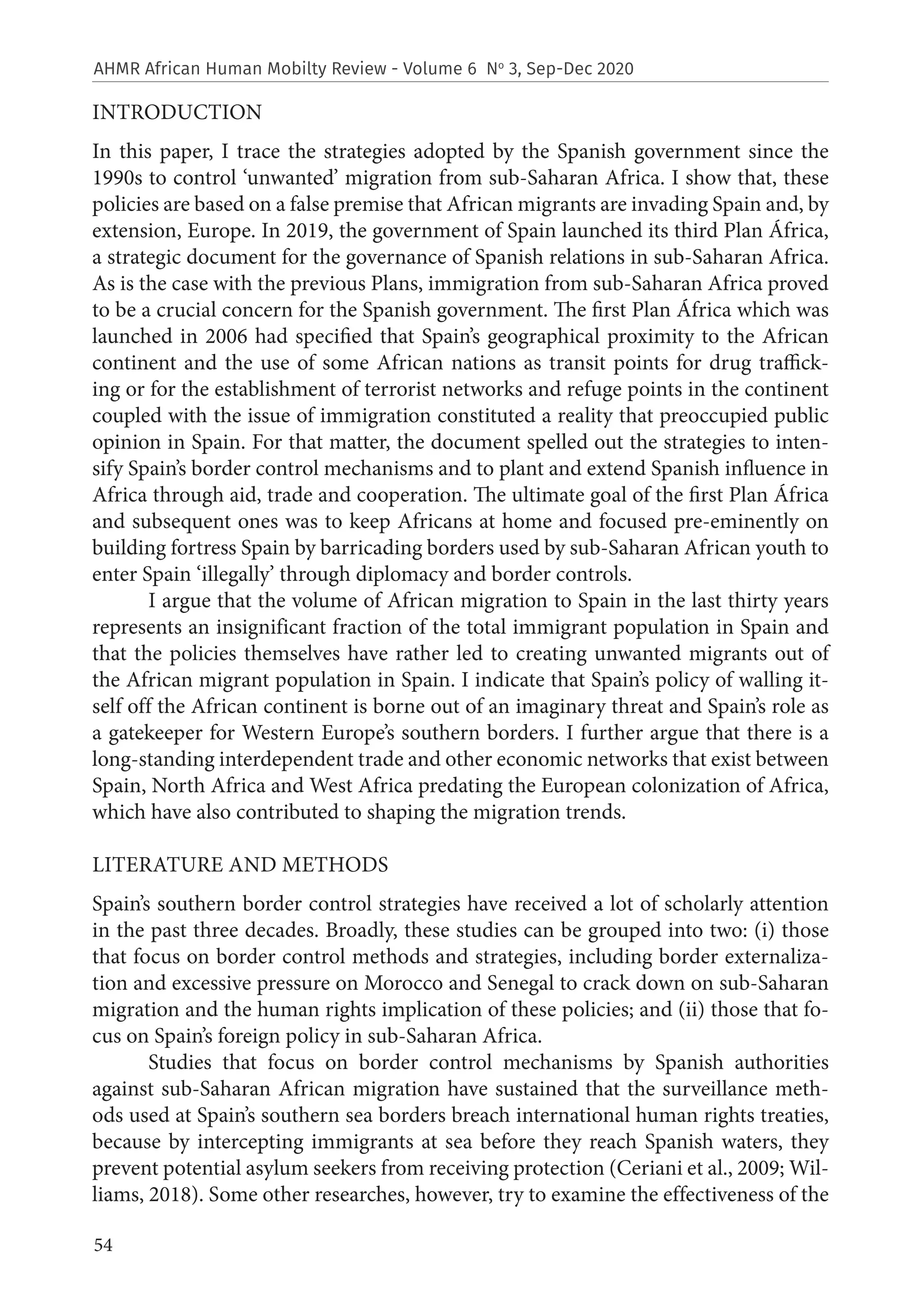 54
AHMR African Human Mobilty Review - Volume 6 No
3, Sep-Dec 2020
INTRODUCTION
In this paper, I trace the strategies adopted by the Spanish government since the
1990s to control ‘unwanted’ migration from sub-Saharan Africa. I show that, these
policies are based on a false premise that African migrants are invading Spain and, by
extension, Europe. In 2019, the government of Spain launched its third Plan África,
a strategic document for the governance of Spanish relations in sub-Saharan Africa.
As is the case with the previous Plans, immigration from sub-Saharan Africa proved
to be a crucial concern for the Spanish government. The first Plan África which was
launched in 2006 had specified that Spain’s geographical proximity to the African
continent and the use of some African nations as transit points for drug traffick-
ing or for the establishment of terrorist networks and refuge points in the continent
coupled with the issue of immigration constituted a reality that preoccupied public
opinion in Spain. For that matter, the document spelled out the strategies to inten-
sify Spain’s border control mechanisms and to plant and extend Spanish influence in
Africa through aid, trade and cooperation. The ultimate goal of the first Plan África
and subsequent ones was to keep Africans at home and focused pre-eminently on
building fortress Spain by barricading borders used by sub-Saharan African youth to
enter Spain ‘illegally’ through diplomacy and border controls.
I argue that the volume of African migration to Spain in the last thirty years
represents an insignificant fraction of the total immigrant population in Spain and
that the policies themselves have rather led to creating unwanted migrants out of
the African migrant population in Spain. I indicate that Spain’s policy of walling it-
self off the African continent is borne out of an imaginary threat and Spain’s role as
a gatekeeper for Western Europe’s southern borders. I further argue that there is a
long-standing interdependent trade and other economic networks that exist between
Spain, North Africa and West Africa predating the European colonization of Africa,
which have also contributed to shaping the migration trends.
LITERATURE AND METHODS
Spain’s southern border control strategies have received a lot of scholarly attention
in the past three decades. Broadly, these studies can be grouped into two: (i) those
that focus on border control methods and strategies, including border externaliza-
tion and excessive pressure on Morocco and Senegal to crack down on sub-Saharan
migration and the human rights implication of these policies; and (ii) those that fo-
cus on Spain’s foreign policy in sub-Saharan Africa.
Studies that focus on border control mechanisms by Spanish authorities
against sub-Saharan African migration have sustained that the surveillance meth-
ods used at Spain’s southern sea borders breach international human rights treaties,
because by intercepting immigrants at sea before they reach Spanish waters, they
prevent potential asylum seekers from receiving protection (Ceriani et al., 2009; Wil-
liams, 2018). Some other researches, however, try to examine the effectiveness of the
 