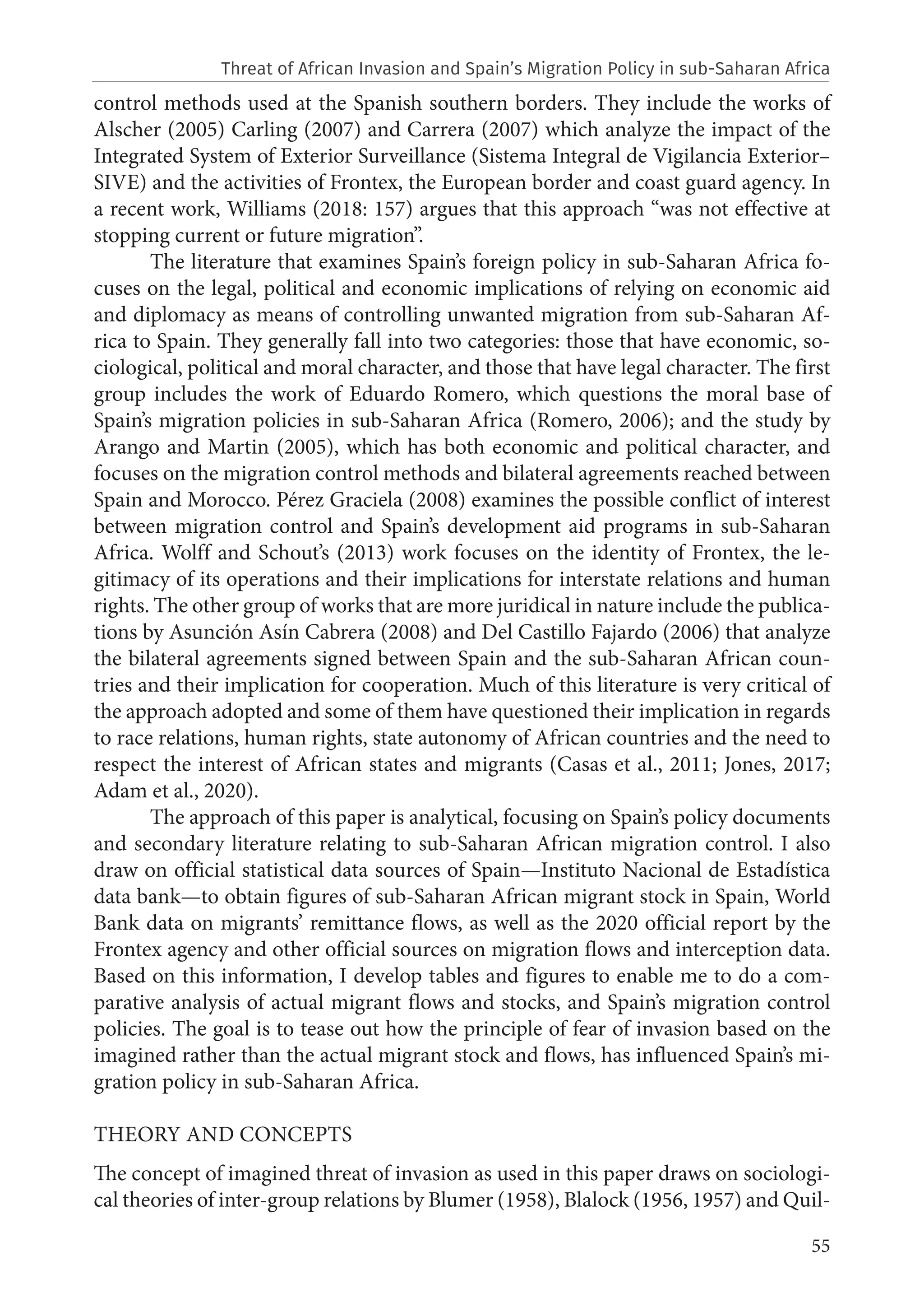 55
control methods used at the Spanish southern borders. They include the works of
Alscher (2005) Carling (2007) and Carrera (2007) which analyze the impact of the
Integrated System of Exterior Surveillance (Sistema Integral de Vigilancia Exterior–
SIVE) and the activities of Frontex, the European border and coast guard agency. In
a recent work, Williams (2018: 157) argues that this approach “was not effective at
stopping current or future migration”.
The literature that examines Spain’s foreign policy in sub-Saharan Africa fo-
cuses on the legal, political and economic implications of relying on economic aid
and diplomacy as means of controlling unwanted migration from sub-Saharan Af-
rica to Spain. They generally fall into two categories: those that have economic, so-
ciological, political and moral character, and those that have legal character. The first
group includes the work of Eduardo Romero, which questions the moral base of
Spain’s migration policies in sub-Saharan Africa (Romero, 2006); and the study by
Arango and Martin (2005), which has both economic and political character, and
focuses on the migration control methods and bilateral agreements reached between
Spain and Morocco. Pérez Graciela (2008) examines the possible conflict of interest
between migration control and Spain’s development aid programs in sub-Saharan
Africa. Wolff and Schout’s (2013) work focuses on the identity of Frontex, the le-
gitimacy of its operations and their implications for interstate relations and human
rights. The other group of works that are more juridical in nature include the publica-
tions by Asunción Asín Cabrera (2008) and Del Castillo Fajardo (2006) that analyze
the bilateral agreements signed between Spain and the sub-Saharan African coun-
tries and their implication for cooperation. Much of this literature is very critical of
the approach adopted and some of them have questioned their implication in regards
to race relations, human rights, state autonomy of African countries and the need to
respect the interest of African states and migrants (Casas et al., 2011; Jones, 2017;
Adam et al., 2020).
The approach of this paper is analytical, focusing on Spain’s policy documents
and secondary literature relating to sub-Saharan African migration control. I also
draw on official statistical data sources of Spain—Instituto Nacional de Estadística
data bank—to obtain figures of sub-Saharan African migrant stock in Spain, World
Bank data on migrants’ remittance flows, as well as the 2020 official report by the
Frontex agency and other official sources on migration flows and interception data.
Based on this information, I develop tables and figures to enable me to do a com-
parative analysis of actual migrant flows and stocks, and Spain’s migration control
policies. The goal is to tease out how the principle of fear of invasion based on the
imagined rather than the actual migrant stock and flows, has influenced Spain’s mi-
gration policy in sub-Saharan Africa.
THEORY AND CONCEPTS
The concept of imagined threat of invasion as used in this paper draws on sociologi-
cal theories of inter-group relations by Blumer (1958), Blalock (1956, 1957) and Quil-
Threat of African Invasion and Spain’s Migration Policy in sub-Saharan Africa
 