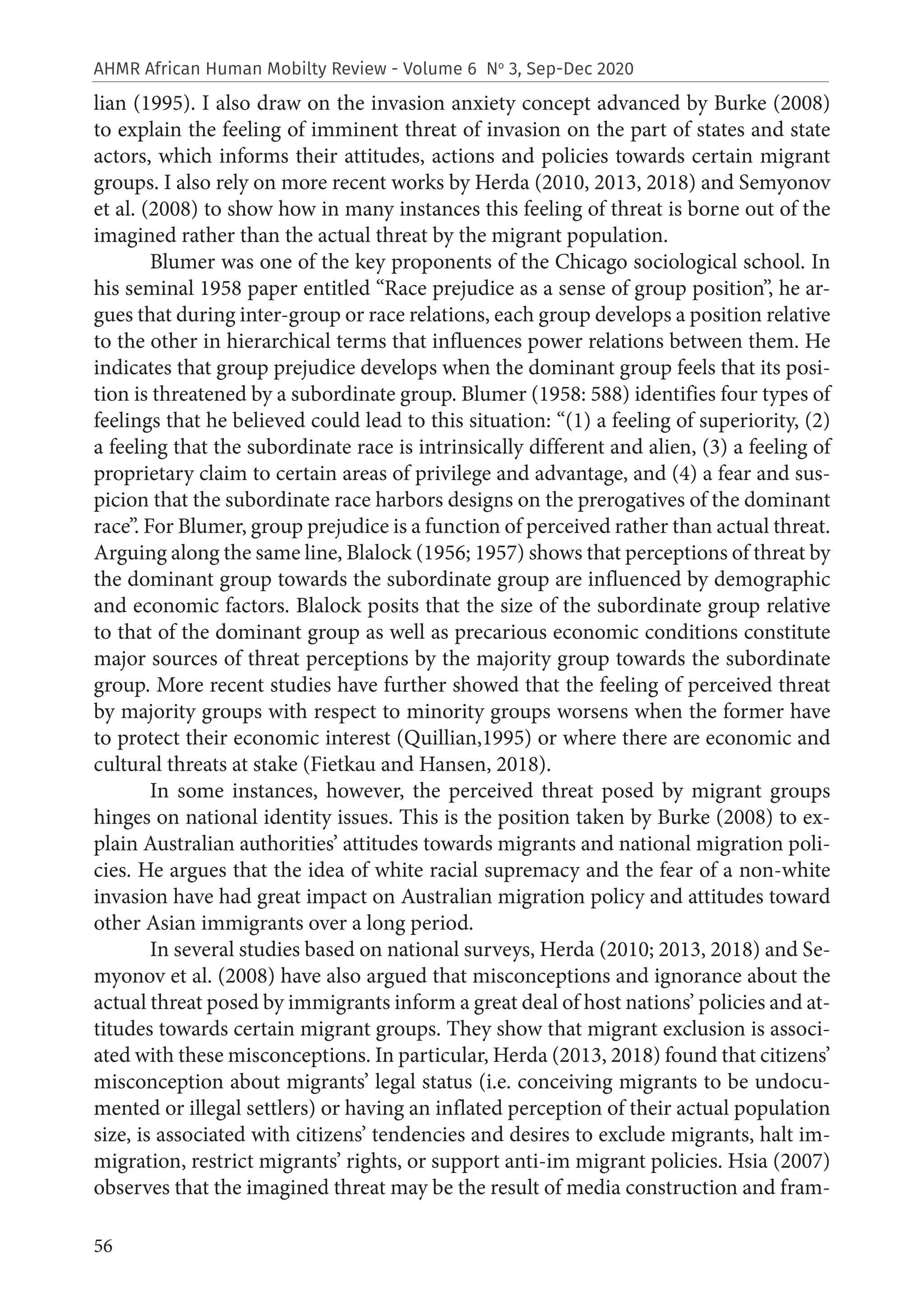 56
AHMR African Human Mobilty Review - Volume 6 No
3, Sep-Dec 2020
lian (1995). I also draw on the invasion anxiety concept advanced by Burke (2008)
to explain the feeling of imminent threat of invasion on the part of states and state
actors, which informs their attitudes, actions and policies towards certain migrant
groups. I also rely on more recent works by Herda (2010, 2013, 2018) and Semyonov
et al. (2008) to show how in many instances this feeling of threat is borne out of the
imagined rather than the actual threat by the migrant population.
Blumer was one of the key proponents of the Chicago sociological school. In
his seminal 1958 paper entitled “Race prejudice as a sense of group position”, he ar-
gues that during inter-group or race relations, each group develops a position relative
to the other in hierarchical terms that influences power relations between them. He
indicates that group prejudice develops when the dominant group feels that its posi-
tion is threatened by a subordinate group. Blumer (1958: 588) identifies four types of
feelings that he believed could lead to this situation: “(1) a feeling of superiority, (2)
a feeling that the subordinate race is intrinsically different and alien, (3) a feeling of
proprietary claim to certain areas of privilege and advantage, and (4) a fear and sus-
picion that the subordinate race harbors designs on the prerogatives of the dominant
race”. For Blumer, group prejudice is a function of perceived rather than actual threat.
Arguing along the same line, Blalock (1956; 1957) shows that perceptions of threat by
the dominant group towards the subordinate group are influenced by demographic
and economic factors. Blalock posits that the size of the subordinate group relative
to that of the dominant group as well as precarious economic conditions constitute
major sources of threat perceptions by the majority group towards the subordinate
group. More recent studies have further showed that the feeling of perceived threat
by majority groups with respect to minority groups worsens when the former have
to protect their economic interest (Quillian,1995) or where there are economic and
cultural threats at stake (Fietkau and Hansen, 2018).
In some instances, however, the perceived threat posed by migrant groups
hinges on national identity issues. This is the position taken by Burke (2008) to ex-
plain Australian authorities’ attitudes towards migrants and national migration poli-
cies. He argues that the idea of white racial supremacy and the fear of a non-white
invasion have had great impact on Australian migration policy and attitudes toward
other Asian immigrants over a long period.
In several studies based on national surveys, Herda (2010; 2013, 2018) and Se-
myonov et al. (2008) have also argued that misconceptions and ignorance about the
actual threat posed by immigrants inform a great deal of host nations’ policies and at-
titudes towards certain migrant groups. They show that migrant exclusion is associ-
ated with these misconceptions. In particular, Herda (2013, 2018) found that citizens’
misconception about migrants’ legal status (i.e. conceiving migrants to be undocu-
mented or illegal settlers) or having an inflated perception of their actual population
size, is associated with citizens’ tendencies and desires to exclude migrants, halt im-
migration, restrict migrants’ rights, or support anti-im migrant policies. Hsia (2007)
observes that the imagined threat may be the result of media construction and fram-
 