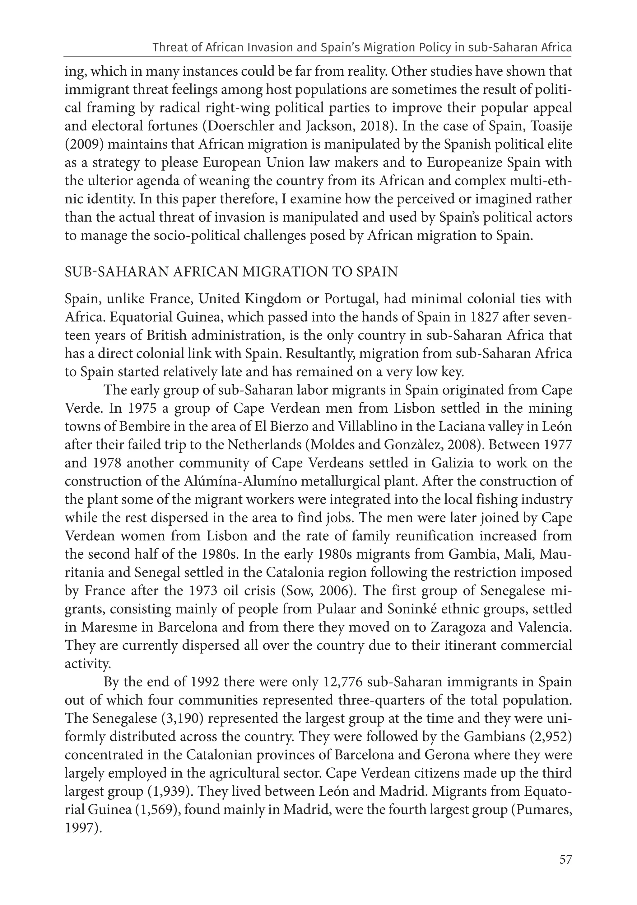 57
ing, which in many instances could be far from reality. Other studies have shown that
immigrant threat feelings among host populations are sometimes the result of politi-
cal framing by radical right-wing political parties to improve their popular appeal
and electoral fortunes (Doerschler and Jackson, 2018). In the case of Spain, Toasije
(2009) maintains that African migration is manipulated by the Spanish political elite
as a strategy to please European Union law makers and to Europeanize Spain with
the ulterior agenda of weaning the country from its African and complex multi-eth-
nic identity. In this paper therefore, I examine how the perceived or imagined rather
than the actual threat of invasion is manipulated and used by Spain’s political actors
to manage the socio-political challenges posed by African migration to Spain.
SUB-SAHARAN AFRICAN MIGRATION TO SPAIN
Spain, unlike France, United Kingdom or Portugal, had minimal colonial ties with
Africa. Equatorial Guinea, which passed into the hands of Spain in 1827 after seven-
teen years of British administration, is the only country in sub-Saharan Africa that
has a direct colonial link with Spain. Resultantly, migration from sub-Saharan Africa
to Spain started relatively late and has remained on a very low key.
The early group of sub-Saharan labor migrants in Spain originated from Cape
Verde. In 1975 a group of Cape Verdean men from Lisbon settled in the mining
towns of Bembire in the area of El Bierzo and Villablino in the Laciana valley in León
after their failed trip to the Netherlands (Moldes and Gonzàlez, 2008). Between 1977
and 1978 another community of Cape Verdeans settled in Galizia to work on the
construction of the Alúmína-Alumíno metallurgical plant. After the construction of
the plant some of the migrant workers were integrated into the local fishing industry
while the rest dispersed in the area to find jobs. The men were later joined by Cape
Verdean women from Lisbon and the rate of family reunification increased from
the second half of the 1980s. In the early 1980s migrants from Gambia, Mali, Mau-
ritania and Senegal settled in the Catalonia region following the restriction imposed
by France after the 1973 oil crisis (Sow, 2006). The first group of Senegalese mi-
grants, consisting mainly of people from Pulaar and Soninké ethnic groups, settled
in Maresme in Barcelona and from there they moved on to Zaragoza and Valencia.
They are currently dispersed all over the country due to their itinerant commercial
activity.
By the end of 1992 there were only 12,776 sub-Saharan immigrants in Spain
out of which four communities represented three-quarters of the total population.
The Senegalese (3,190) represented the largest group at the time and they were uni-
formly distributed across the country. They were followed by the Gambians (2,952)
concentrated in the Catalonian provinces of Barcelona and Gerona where they were
largely employed in the agricultural sector. Cape Verdean citizens made up the third
largest group (1,939). They lived between León and Madrid. Migrants from Equato-
rial Guinea (1,569), found mainly in Madrid, were the fourth largest group (Pumares,
1997).
Threat of African Invasion and Spain’s Migration Policy in sub-Saharan Africa
 
