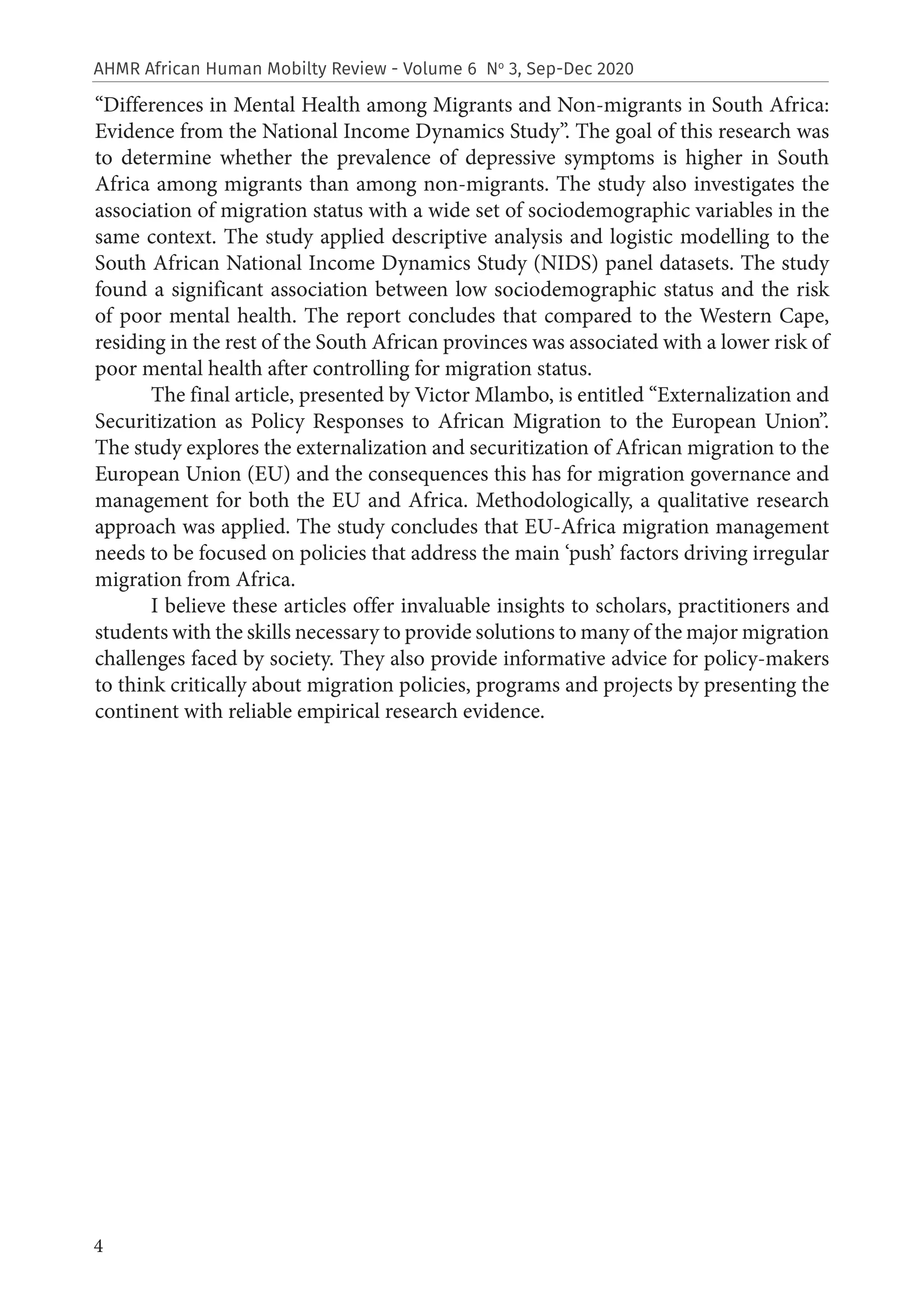 4
AHMR African Human Mobilty Review - Volume 6 No
3, Sep-Dec 2020
“Differences in Mental Health among Migrants and Non-migrants in South Africa:
Evidence from the National Income Dynamics Study”. The goal of this research was
to determine whether the prevalence of depressive symptoms is higher in South
Africa among migrants than among non-migrants. The study also investigates the
association of migration status with a wide set of sociodemographic variables in the
same context. The study applied descriptive analysis and logistic modelling to the
South African National Income Dynamics Study (NIDS) panel datasets. The study
found a significant association between low sociodemographic status and the risk
of poor mental health. The report concludes that compared to the Western Cape,
residing in the rest of the South African provinces was associated with a lower risk of
poor mental health after controlling for migration status.
The final article, presented by Victor Mlambo, is entitled “Externalization and
Securitization as Policy Responses to African Migration to the European Union”.
The study explores the externalization and securitization of African migration to the
European Union (EU) and the consequences this has for migration governance and
management for both the EU and Africa. Methodologically, a qualitative research
approach was applied. The study concludes that EU-Africa migration management
needs to be focused on policies that address the main ‘push’ factors driving irregular
migration from Africa.
I believe these articles offer invaluable insights to scholars, practitioners and
students with the skills necessary to provide solutions to many of the major migration
challenges faced by society. They also provide informative advice for policy-makers
to think critically about migration policies, programs and projects by presenting the
continent with reliable empirical research evidence.
 