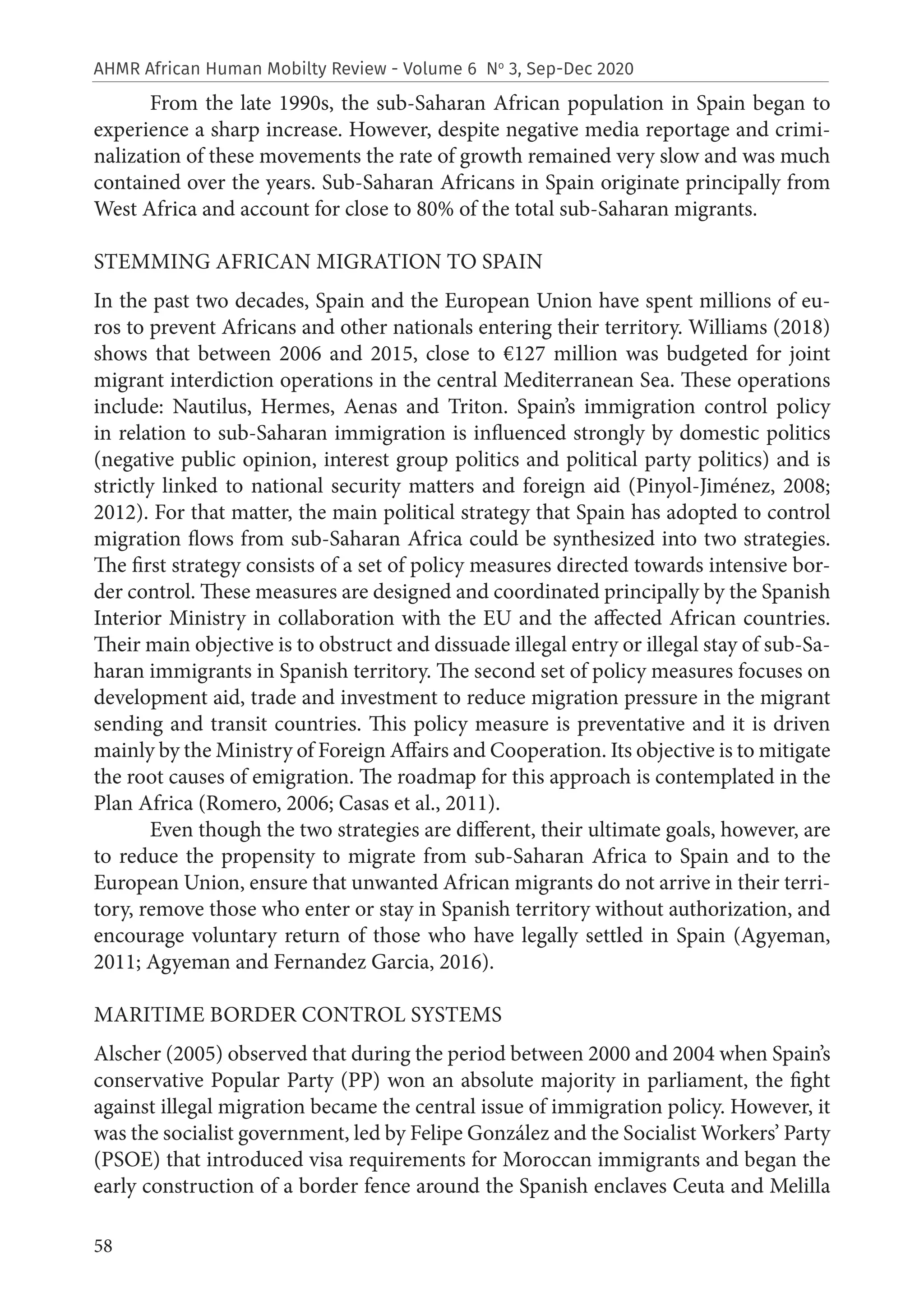58
AHMR African Human Mobilty Review - Volume 6 No
3, Sep-Dec 2020
From the late 1990s, the sub-Saharan African population in Spain began to
experience a sharp increase. However, despite negative media reportage and crimi-
nalization of these movements the rate of growth remained very slow and was much
contained over the years. Sub-Saharan Africans in Spain originate principally from
West Africa and account for close to 80% of the total sub-Saharan migrants.
STEMMING AFRICAN MIGRATION TO SPAIN
In the past two decades, Spain and the European Union have spent millions of eu-
ros to prevent Africans and other nationals entering their territory. Williams (2018)
shows that between 2006 and 2015, close to €127 million was budgeted for joint
migrant interdiction operations in the central Mediterranean Sea. These operations
include: Nautilus, Hermes, Aenas and Triton. Spain’s immigration control policy
in relation to sub-Saharan immigration is influenced strongly by domestic politics
(negative public opinion, interest group politics and political party politics) and is
strictly linked to national security matters and foreign aid (Pinyol-Jiménez, 2008;
2012). For that matter, the main political strategy that Spain has adopted to control
migration flows from sub-Saharan Africa could be synthesized into two strategies.
The first strategy consists of a set of policy measures directed towards intensive bor-
der control. These measures are designed and coordinated principally by the Spanish
Interior Ministry in collaboration with the EU and the affected African countries.
Their main objective is to obstruct and dissuade illegal entry or illegal stay of sub-Sa-
haran immigrants in Spanish territory. The second set of policy measures focuses on
development aid, trade and investment to reduce migration pressure in the migrant
sending and transit countries. This policy measure is preventative and it is driven
mainly by the Ministry of Foreign Affairs and Cooperation. Its objective is to mitigate
the root causes of emigration. The roadmap for this approach is contemplated in the
Plan Africa (Romero, 2006; Casas et al., 2011).
Even though the two strategies are different, their ultimate goals, however, are
to reduce the propensity to migrate from sub-Saharan Africa to Spain and to the
European Union, ensure that unwanted African migrants do not arrive in their terri-
tory, remove those who enter or stay in Spanish territory without authorization, and
encourage voluntary return of those who have legally settled in Spain (Agyeman,
2011; Agyeman and Fernandez Garcia, 2016).
MARITIME BORDER CONTROL SYSTEMS
Alscher (2005) observed that during the period between 2000 and 2004 when Spain’s
conservative Popular Party (PP) won an absolute majority in parliament, the fight
against illegal migration became the central issue of immigration policy. However, it
was the socialist government, led by Felipe González and the Socialist Workers’ Party
(PSOE) that introduced visa requirements for Moroccan immigrants and began the
early construction of a border fence around the Spanish enclaves Ceuta and Melilla
 