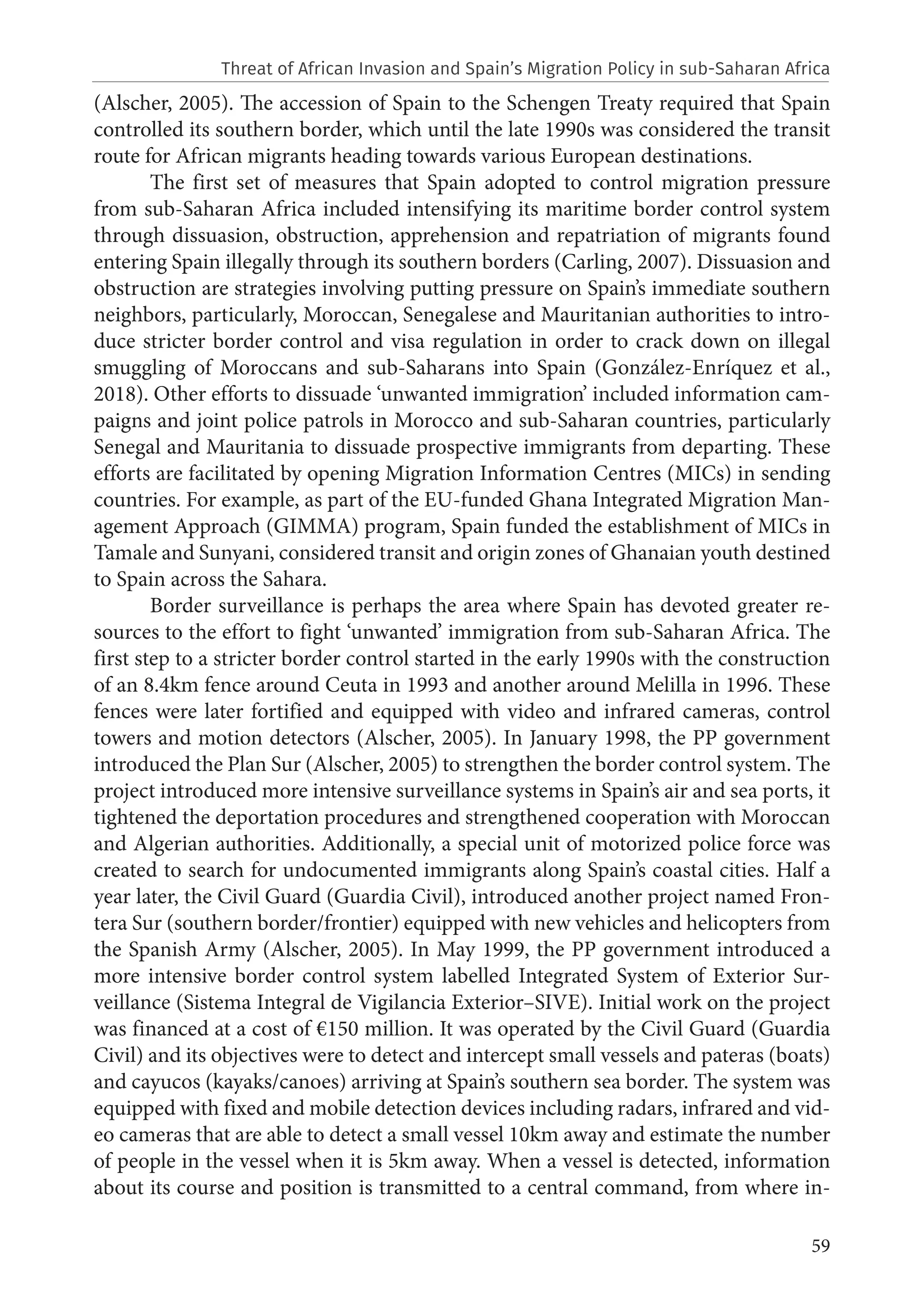 59
(Alscher, 2005). The accession of Spain to the Schengen Treaty required that Spain
controlled its southern border, which until the late 1990s was considered the transit
route for African migrants heading towards various European destinations.
The first set of measures that Spain adopted to control migration pressure
from sub-Saharan Africa included intensifying its maritime border control system
through dissuasion, obstruction, apprehension and repatriation of migrants found
entering Spain illegally through its southern borders (Carling, 2007). Dissuasion and
obstruction are strategies involving putting pressure on Spain’s immediate southern
neighbors, particularly, Moroccan, Senegalese and Mauritanian authorities to intro-
duce stricter border control and visa regulation in order to crack down on illegal
smuggling of Moroccans and sub-Saharans into Spain (González-Enríquez et al.,
2018). Other efforts to dissuade ‘unwanted immigration’ included information cam-
paigns and joint police patrols in Morocco and sub-Saharan countries, particularly
Senegal and Mauritania to dissuade prospective immigrants from departing. These
efforts are facilitated by opening Migration Information Centres (MICs) in sending
countries. For example, as part of the EU-funded Ghana Integrated Migration Man-
agement Approach (GIMMA) program, Spain funded the establishment of MICs in
Tamale and Sunyani, considered transit and origin zones of Ghanaian youth destined
to Spain across the Sahara.
Border surveillance is perhaps the area where Spain has devoted greater re-
sources to the effort to fight ‘unwanted’ immigration from sub-Saharan Africa. The
first step to a stricter border control started in the early 1990s with the construction
of an 8.4km fence around Ceuta in 1993 and another around Melilla in 1996. These
fences were later fortified and equipped with video and infrared cameras, control
towers and motion detectors (Alscher, 2005). In January 1998, the PP government
introduced the Plan Sur (Alscher, 2005) to strengthen the border control system. The
project introduced more intensive surveillance systems in Spain’s air and sea ports, it
tightened the deportation procedures and strengthened cooperation with Moroccan
and Algerian authorities. Additionally, a special unit of motorized police force was
created to search for undocumented immigrants along Spain’s coastal cities. Half a
year later, the Civil Guard (Guardia Civil), introduced another project named Fron-
tera Sur (southern border/frontier) equipped with new vehicles and helicopters from
the Spanish Army (Alscher, 2005). In May 1999, the PP government introduced a
more intensive border control system labelled Integrated System of Exterior Sur-
veillance (Sistema Integral de Vigilancia Exterior–SIVE). Initial work on the project
was financed at a cost of €150 million. It was operated by the Civil Guard (Guardia
Civil) and its objectives were to detect and intercept small vessels and pateras (boats)
and cayucos (kayaks/canoes) arriving at Spain’s southern sea border. The system was
equipped with fixed and mobile detection devices including radars, infrared and vid-
eo cameras that are able to detect a small vessel 10km away and estimate the number
of people in the vessel when it is 5km away. When a vessel is detected, information
about its course and position is transmitted to a central command, from where in-
Threat of African Invasion and Spain’s Migration Policy in sub-Saharan Africa
 