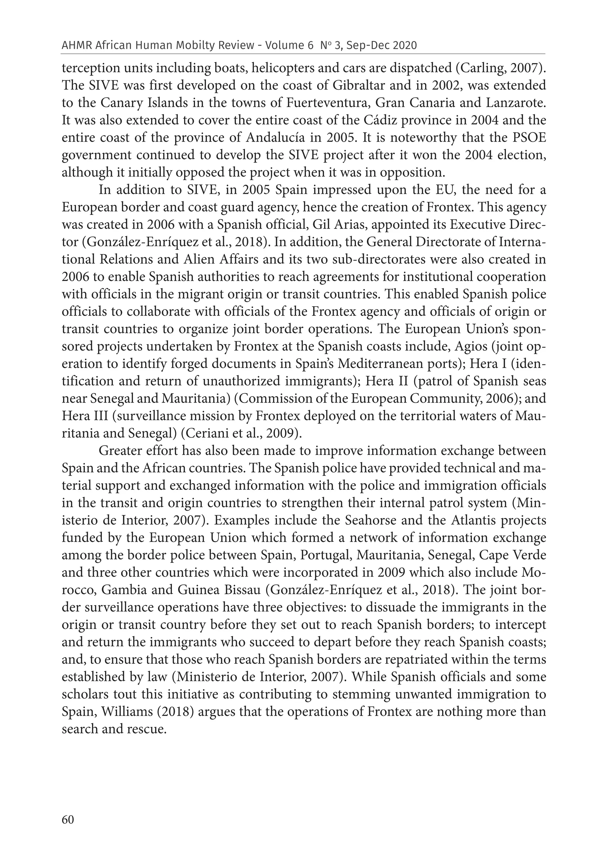 60
AHMR African Human Mobilty Review - Volume 6 No
3, Sep-Dec 2020
terception units including boats, helicopters and cars are dispatched (Carling, 2007).
The SIVE was first developed on the coast of Gibraltar and in 2002, was extended
to the Canary Islands in the towns of Fuerteventura, Gran Canaria and Lanzarote.
It was also extended to cover the entire coast of the Cádiz province in 2004 and the
entire coast of the province of Andalucía in 2005. It is noteworthy that the PSOE
government continued to develop the SIVE project after it won the 2004 election,
although it initially opposed the project when it was in opposition.
In addition to SIVE, in 2005 Spain impressed upon the EU, the need for a
European border and coast guard agency, hence the creation of Frontex. This agency
was created in 2006 with a Spanish official, Gil Arias, appointed its Executive Direc-
tor (González-Enríquez et al., 2018). In addition, the General Directorate of Interna-
tional Relations and Alien Affairs and its two sub-directorates were also created in
2006 to enable Spanish authorities to reach agreements for institutional cooperation
with officials in the migrant origin or transit countries. This enabled Spanish police
officials to collaborate with officials of the Frontex agency and officials of origin or
transit countries to organize joint border operations. The European Union’s spon-
sored projects undertaken by Frontex at the Spanish coasts include, Agios (joint op-
eration to identify forged documents in Spain’s Mediterranean ports); Hera I (iden-
tification and return of unauthorized immigrants); Hera II (patrol of Spanish seas
near Senegal and Mauritania) (Commission of the European Community, 2006); and
Hera III (surveillance mission by Frontex deployed on the territorial waters of Mau-
ritania and Senegal) (Ceriani et al., 2009).
Greater effort has also been made to improve information exchange between
Spain and the African countries. The Spanish police have provided technical and ma-
terial support and exchanged information with the police and immigration officials
in the transit and origin countries to strengthen their internal patrol system (Min-
isterio de Interior, 2007). Examples include the Seahorse and the Atlantis projects
funded by the European Union which formed a network of information exchange
among the border police between Spain, Portugal, Mauritania, Senegal, Cape Verde
and three other countries which were incorporated in 2009 which also include Mo-
rocco, Gambia and Guinea Bissau (González-Enríquez et al., 2018). The joint bor-
der surveillance operations have three objectives: to dissuade the immigrants in the
origin or transit country before they set out to reach Spanish borders; to intercept
and return the immigrants who succeed to depart before they reach Spanish coasts;
and, to ensure that those who reach Spanish borders are repatriated within the terms
established by law (Ministerio de Interior, 2007). While Spanish officials and some
scholars tout this initiative as contributing to stemming unwanted immigration to
Spain, Williams (2018) argues that the operations of Frontex are nothing more than
search and rescue.
 