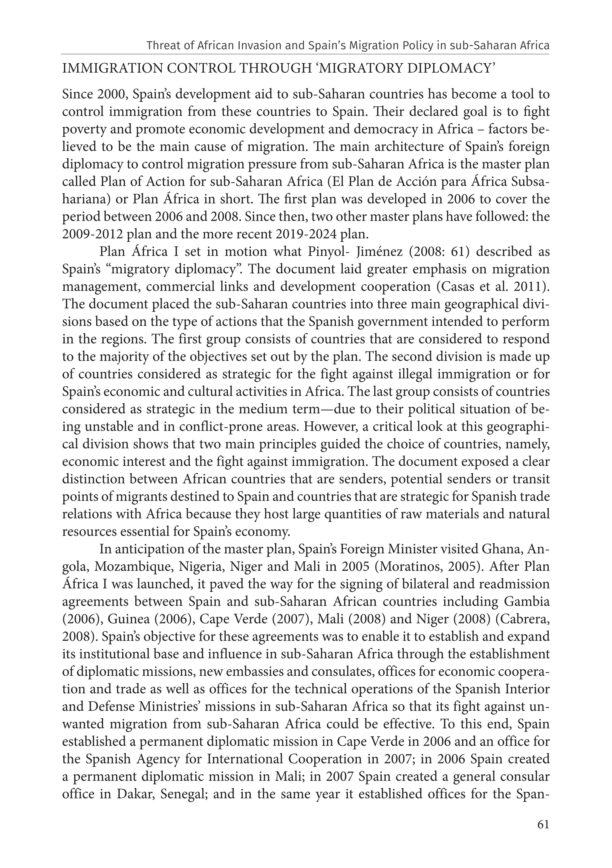 61
IMMIGRATION CONTROL THROUGH ‘MIGRATORY DIPLOMACY’
Since 2000, Spain’s development aid to sub-Saharan countries has become a tool to
control immigration from these countries to Spain. Their declared goal is to fight
poverty and promote economic development and democracy in Africa – factors be-
lieved to be the main cause of migration. The main architecture of Spain’s foreign
diplomacy to control migration pressure from sub-Saharan Africa is the master plan
called Plan of Action for sub-Saharan Africa (El Plan de Acción para África Subsa-
hariana) or Plan África in short. The first plan was developed in 2006 to cover the
period between 2006 and 2008. Since then, two other master plans have followed: the
2009-2012 plan and the more recent 2019-2024 plan.
Plan África I set in motion what Pinyol- Jiménez (2008: 61) described as
Spain’s “migratory diplomacy”. The document laid greater emphasis on migration
management, commercial links and development cooperation (Casas et al. 2011).
The document placed the sub-Saharan countries into three main geographical divi-
sions based on the type of actions that the Spanish government intended to perform
in the regions. The first group consists of countries that are considered to respond
to the majority of the objectives set out by the plan. The second division is made up
of countries considered as strategic for the fight against illegal immigration or for
Spain’s economic and cultural activities in Africa. The last group consists of countries
considered as strategic in the medium term—due to their political situation of be-
ing unstable and in conflict-prone areas. However, a critical look at this geographi-
cal division shows that two main principles guided the choice of countries, namely,
economic interest and the fight against immigration. The document exposed a clear
distinction between African countries that are senders, potential senders or transit
points of migrants destined to Spain and countries that are strategic for Spanish trade
relations with Africa because they host large quantities of raw materials and natural
resources essential for Spain’s economy.
In anticipation of the master plan, Spain’s Foreign Minister visited Ghana, An-
gola, Mozambique, Nigeria, Niger and Mali in 2005 (Moratinos, 2005). After Plan
África I was launched, it paved the way for the signing of bilateral and readmission
agreements between Spain and sub-Saharan African countries including Gambia
(2006), Guinea (2006), Cape Verde (2007), Mali (2008) and Niger (2008) (Cabrera,
2008). Spain’s objective for these agreements was to enable it to establish and expand
its institutional base and influence in sub-Saharan Africa through the establishment
of diplomatic missions, new embassies and consulates, offices for economic coopera-
tion and trade as well as offices for the technical operations of the Spanish Interior
and Defense Ministries’ missions in sub-Saharan Africa so that its fight against un-
wanted migration from sub-Saharan Africa could be effective. To this end, Spain
established a permanent diplomatic mission in Cape Verde in 2006 and an office for
the Spanish Agency for International Cooperation in 2007; in 2006 Spain created
a permanent diplomatic mission in Mali; in 2007 Spain created a general consular
office in Dakar, Senegal; and in the same year it established offices for the Span-
Threat of African Invasion and Spain’s Migration Policy in sub-Saharan Africa
 