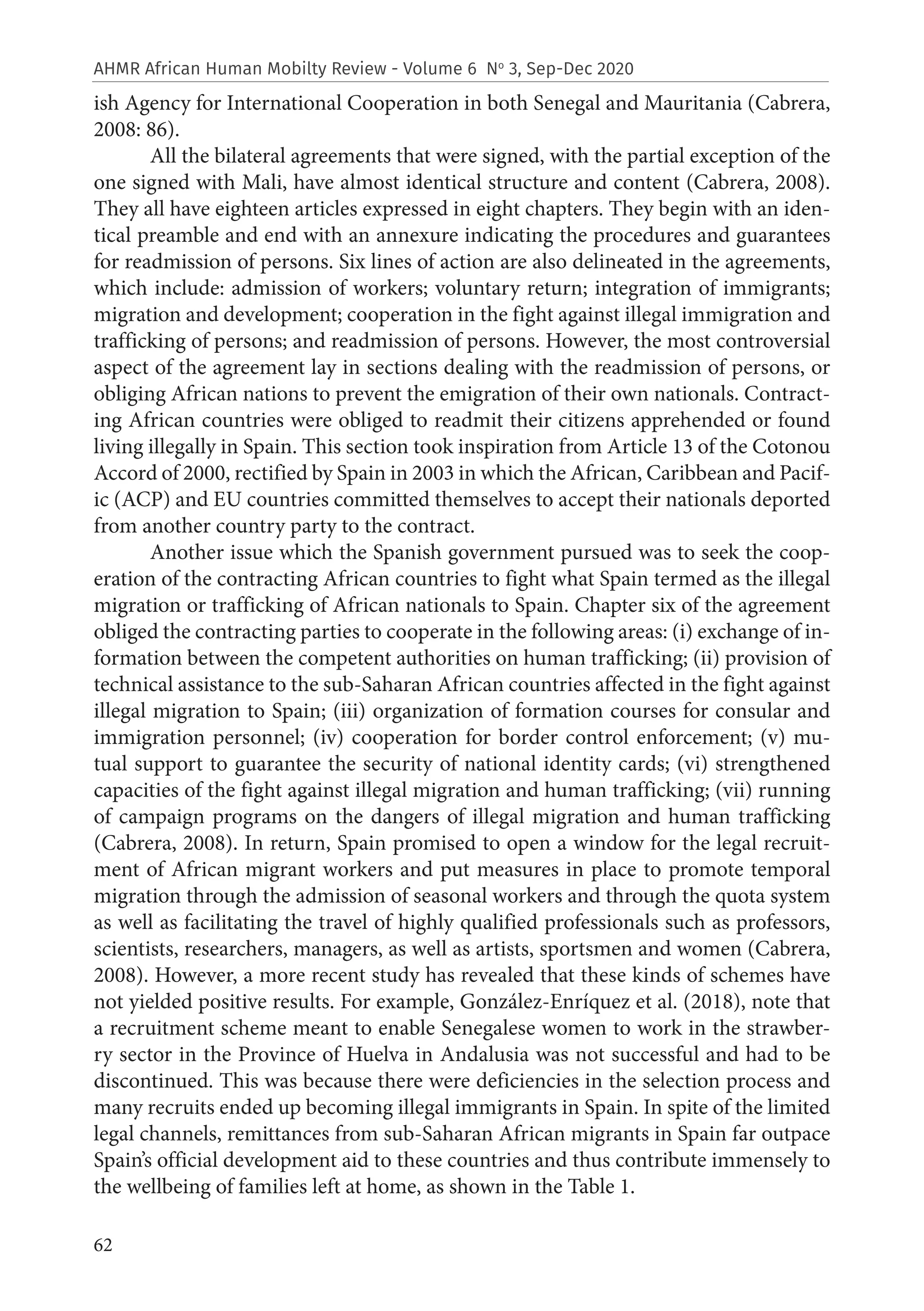 62
AHMR African Human Mobilty Review - Volume 6 No
3, Sep-Dec 2020
ish Agency for International Cooperation in both Senegal and Mauritania (Cabrera,
2008: 86).
All the bilateral agreements that were signed, with the partial exception of the
one signed with Mali, have almost identical structure and content (Cabrera, 2008).
They all have eighteen articles expressed in eight chapters. They begin with an iden-
tical preamble and end with an annexure indicating the procedures and guarantees
for readmission of persons. Six lines of action are also delineated in the agreements,
which include: admission of workers; voluntary return; integration of immigrants;
migration and development; cooperation in the fight against illegal immigration and
trafficking of persons; and readmission of persons. However, the most controversial
aspect of the agreement lay in sections dealing with the readmission of persons, or
obliging African nations to prevent the emigration of their own nationals. Contract-
ing African countries were obliged to readmit their citizens apprehended or found
living illegally in Spain. This section took inspiration from Article 13 of the Cotonou
Accord of 2000, rectified by Spain in 2003 in which the African, Caribbean and Pacif-
ic (ACP) and EU countries committed themselves to accept their nationals deported
from another country party to the contract.
Another issue which the Spanish government pursued was to seek the coop-
eration of the contracting African countries to fight what Spain termed as the illegal
migration or trafficking of African nationals to Spain. Chapter six of the agreement
obliged the contracting parties to cooperate in the following areas: (i) exchange of in-
formation between the competent authorities on human trafficking; (ii) provision of
technical assistance to the sub-Saharan African countries affected in the fight against
illegal migration to Spain; (iii) organization of formation courses for consular and
immigration personnel; (iv) cooperation for border control enforcement; (v) mu-
tual support to guarantee the security of national identity cards; (vi) strengthened
capacities of the fight against illegal migration and human trafficking; (vii) running
of campaign programs on the dangers of illegal migration and human trafficking
(Cabrera, 2008). In return, Spain promised to open a window for the legal recruit-
ment of African migrant workers and put measures in place to promote temporal
migration through the admission of seasonal workers and through the quota system
as well as facilitating the travel of highly qualified professionals such as professors,
scientists, researchers, managers, as well as artists, sportsmen and women (Cabrera,
2008). However, a more recent study has revealed that these kinds of schemes have
not yielded positive results. For example, González-Enríquez et al. (2018), note that
a recruitment scheme meant to enable Senegalese women to work in the strawber-
ry sector in the Province of Huelva in Andalusia was not successful and had to be
discontinued. This was because there were deficiencies in the selection process and
many recruits ended up becoming illegal immigrants in Spain. In spite of the limited
legal channels, remittances from sub-Saharan African migrants in Spain far outpace
Spain’s official development aid to these countries and thus contribute immensely to
the wellbeing of families left at home, as shown in the Table 1.
 