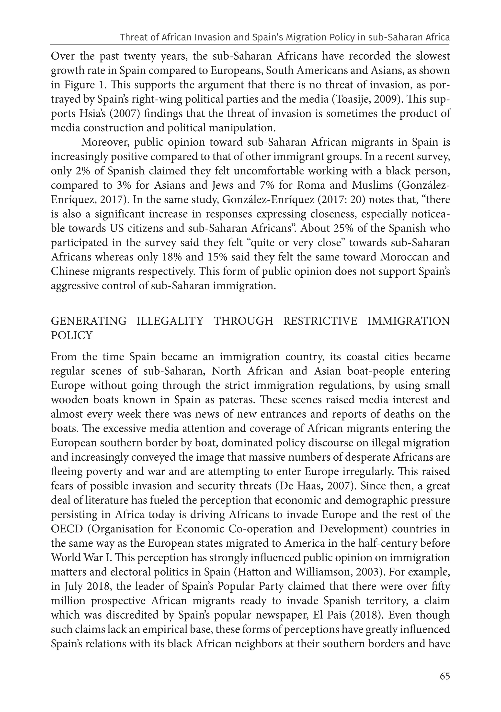 65
Over the past twenty years, the sub-Saharan Africans have recorded the slowest
growth rate in Spain compared to Europeans, South Americans and Asians, as shown
in Figure 1. This supports the argument that there is no threat of invasion, as por-
trayed by Spain’s right-wing political parties and the media (Toasije, 2009). This sup-
ports Hsia’s (2007) findings that the threat of invasion is sometimes the product of
media construction and political manipulation.
Moreover, public opinion toward sub-Saharan African migrants in Spain is
increasingly positive compared to that of other immigrant groups. In a recent survey,
only 2% of Spanish claimed they felt uncomfortable working with a black person,
compared to 3% for Asians and Jews and 7% for Roma and Muslims (González-
Enríquez, 2017). In the same study, González-Enríquez (2017: 20) notes that, “there
is also a significant increase in responses expressing closeness, especially noticea-
ble towards US citizens and sub-Saharan Africans”. About 25% of the Spanish who
participated in the survey said they felt “quite or very close” towards sub-Saharan
Africans whereas only 18% and 15% said they felt the same toward Moroccan and
Chinese migrants respectively. This form of public opinion does not support Spain’s
aggressive control of sub-Saharan immigration.
GENERATING ILLEGALITY THROUGH RESTRICTIVE IMMIGRATION
POLICY
From the time Spain became an immigration country, its coastal cities became
regular scenes of sub-Saharan, North African and Asian boat-people entering
Europe without going through the strict immigration regulations, by using small
wooden boats known in Spain as pateras. These scenes raised media interest and
almost every week there was news of new entrances and reports of deaths on the
boats. The excessive media attention and coverage of African migrants entering the
European southern border by boat, dominated policy discourse on illegal migration
and increasingly conveyed the image that massive numbers of desperate Africans are
fleeing poverty and war and are attempting to enter Europe irregularly. This raised
fears of possible invasion and security threats (De Haas, 2007). Since then, a great
deal of literature has fueled the perception that economic and demographic pressure
persisting in Africa today is driving Africans to invade Europe and the rest of the
OECD (Organisation for Economic Co-operation and Development) countries in
the same way as the European states migrated to America in the half-century before
World War I. This perception has strongly influenced public opinion on immigration
matters and electoral politics in Spain (Hatton and Williamson, 2003). For example,
in July 2018, the leader of Spain’s Popular Party claimed that there were over fifty
million prospective African migrants ready to invade Spanish territory, a claim
which was discredited by Spain’s popular newspaper, El Pais (2018). Even though
such claims lack an empirical base, these forms of perceptions have greatly influenced
Spain’s relations with its black African neighbors at their southern borders and have
Threat of African Invasion and Spain’s Migration Policy in sub-Saharan Africa
 