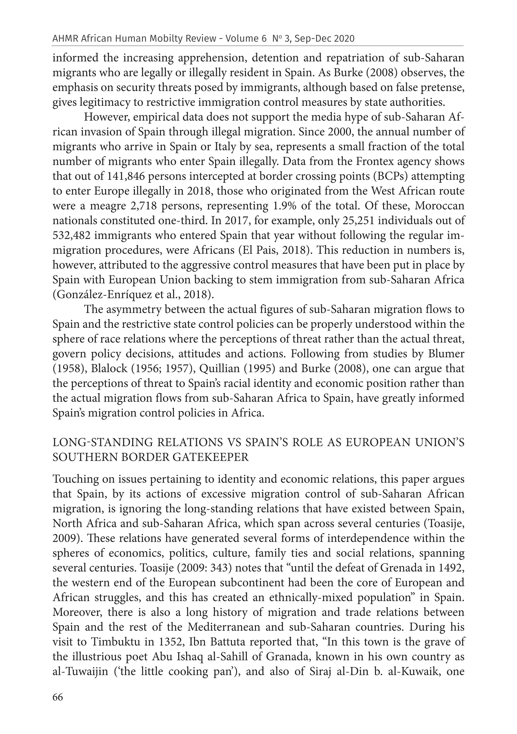 66
AHMR African Human Mobilty Review - Volume 6 No
3, Sep-Dec 2020
informed the increasing apprehension, detention and repatriation of sub-Saharan
migrants who are legally or illegally resident in Spain. As Burke (2008) observes, the
emphasis on security threats posed by immigrants, although based on false pretense,
gives legitimacy to restrictive immigration control measures by state authorities.
However, empirical data does not support the media hype of sub-Saharan Af-
rican invasion of Spain through illegal migration. Since 2000, the annual number of
migrants who arrive in Spain or Italy by sea, represents a small fraction of the total
number of migrants who enter Spain illegally. Data from the Frontex agency shows
that out of 141,846 persons intercepted at border crossing points (BCPs) attempting
to enter Europe illegally in 2018, those who originated from the West African route
were a meagre 2,718 persons, representing 1.9% of the total. Of these, Moroccan
nationals constituted one-third. In 2017, for example, only 25,251 individuals out of
532,482 immigrants who entered Spain that year without following the regular im-
migration procedures, were Africans (El Pais, 2018). This reduction in numbers is,
however, attributed to the aggressive control measures that have been put in place by
Spain with European Union backing to stem immigration from sub-Saharan Africa
(González-Enríquez et al., 2018).
The asymmetry between the actual figures of sub-Saharan migration flows to
Spain and the restrictive state control policies can be properly understood within the
sphere of race relations where the perceptions of threat rather than the actual threat,
govern policy decisions, attitudes and actions. Following from studies by Blumer
(1958), Blalock (1956; 1957), Quillian (1995) and Burke (2008), one can argue that
the perceptions of threat to Spain’s racial identity and economic position rather than
the actual migration flows from sub-Saharan Africa to Spain, have greatly informed
Spain’s migration control policies in Africa.
LONG-STANDING RELATIONS VS SPAIN’S ROLE AS EUROPEAN UNION’S
SOUTHERN BORDER GATEKEEPER
Touching on issues pertaining to identity and economic relations, this paper argues
that Spain, by its actions of excessive migration control of sub-Saharan African
migration, is ignoring the long-standing relations that have existed between Spain,
North Africa and sub-Saharan Africa, which span across several centuries (Toasije,
2009). These relations have generated several forms of interdependence within the
spheres of economics, politics, culture, family ties and social relations, spanning
several centuries. Toasije (2009: 343) notes that “until the defeat of Grenada in 1492,
the western end of the European subcontinent had been the core of European and
African struggles, and this has created an ethnically-mixed population” in Spain.
Moreover, there is also a long history of migration and trade relations between
Spain and the rest of the Mediterranean and sub-Saharan countries. During his
visit to Timbuktu in 1352, Ibn Battuta reported that, “In this town is the grave of
the illustrious poet Abu Ishaq al-Sahill of Granada, known in his own country as
al-Tuwaijin (‘the little cooking pan’), and also of Siraj al-Din b. al-Kuwaik, one
 