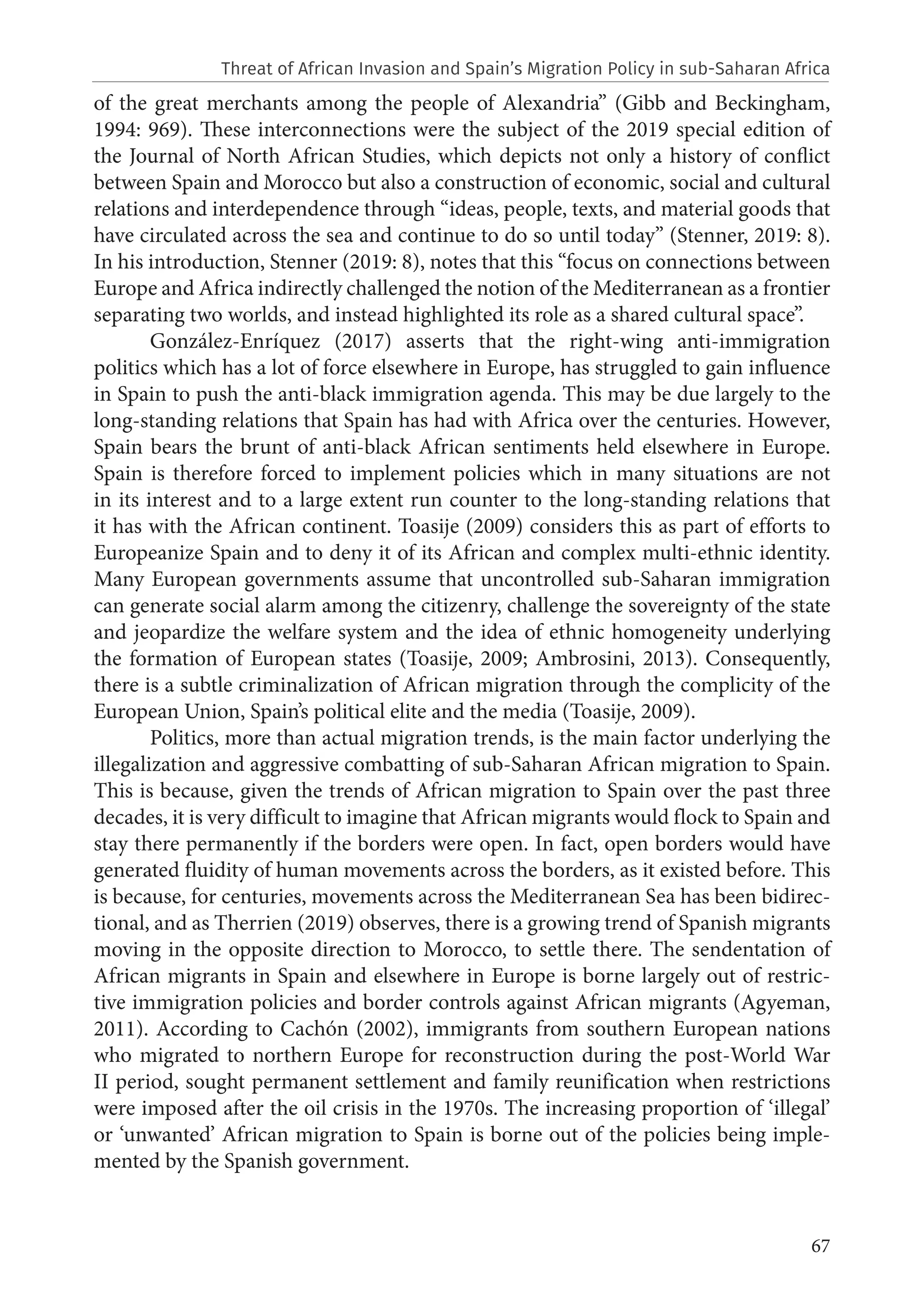 67
of the great merchants among the people of Alexandria” (Gibb and Beckingham,
1994: 969). These interconnections were the subject of the 2019 special edition of
the Journal of North African Studies, which depicts not only a history of conflict
between Spain and Morocco but also a construction of economic, social and cultural
relations and interdependence through “ideas, people, texts, and material goods that
have circulated across the sea and continue to do so until today” (Stenner, 2019: 8).
In his introduction, Stenner (2019: 8), notes that this “focus on connections between
Europe and Africa indirectly challenged the notion of the Mediterranean as a frontier
separating two worlds, and instead highlighted its role as a shared cultural space”.
González-Enríquez (2017) asserts that the right-wing anti-immigration
politics which has a lot of force elsewhere in Europe, has struggled to gain influence
in Spain to push the anti-black immigration agenda. This may be due largely to the
long-standing relations that Spain has had with Africa over the centuries. However,
Spain bears the brunt of anti-black African sentiments held elsewhere in Europe.
Spain is therefore forced to implement policies which in many situations are not
in its interest and to a large extent run counter to the long-standing relations that
it has with the African continent. Toasije (2009) considers this as part of efforts to
Europeanize Spain and to deny it of its African and complex multi-ethnic identity.
Many European governments assume that uncontrolled sub-Saharan immigration
can generate social alarm among the citizenry, challenge the sovereignty of the state
and jeopardize the welfare system and the idea of ethnic homogeneity underlying
the formation of European states (Toasije, 2009; Ambrosini, 2013). Consequently,
there is a subtle criminalization of African migration through the complicity of the
European Union, Spain’s political elite and the media (Toasije, 2009).
Politics, more than actual migration trends, is the main factor underlying the
illegalization and aggressive combatting of sub-Saharan African migration to Spain.
This is because, given the trends of African migration to Spain over the past three
decades, it is very difficult to imagine that African migrants would flock to Spain and
stay there permanently if the borders were open. In fact, open borders would have
generated fluidity of human movements across the borders, as it existed before. This
is because, for centuries, movements across the Mediterranean Sea has been bidirec-
tional, and as Therrien (2019) observes, there is a growing trend of Spanish migrants
moving in the opposite direction to Morocco, to settle there. The sendentation of
African migrants in Spain and elsewhere in Europe is borne largely out of restric-
tive immigration policies and border controls against African migrants (Agyeman,
2011). According to Cachón (2002), immigrants from southern European nations
who migrated to northern Europe for reconstruction during the post-World War
II period, sought permanent settlement and family reunification when restrictions
were imposed after the oil crisis in the 1970s. The increasing proportion of ‘illegal’
or ‘unwanted’ African migration to Spain is borne out of the policies being imple-
mented by the Spanish government.
Threat of African Invasion and Spain’s Migration Policy in sub-Saharan Africa
 