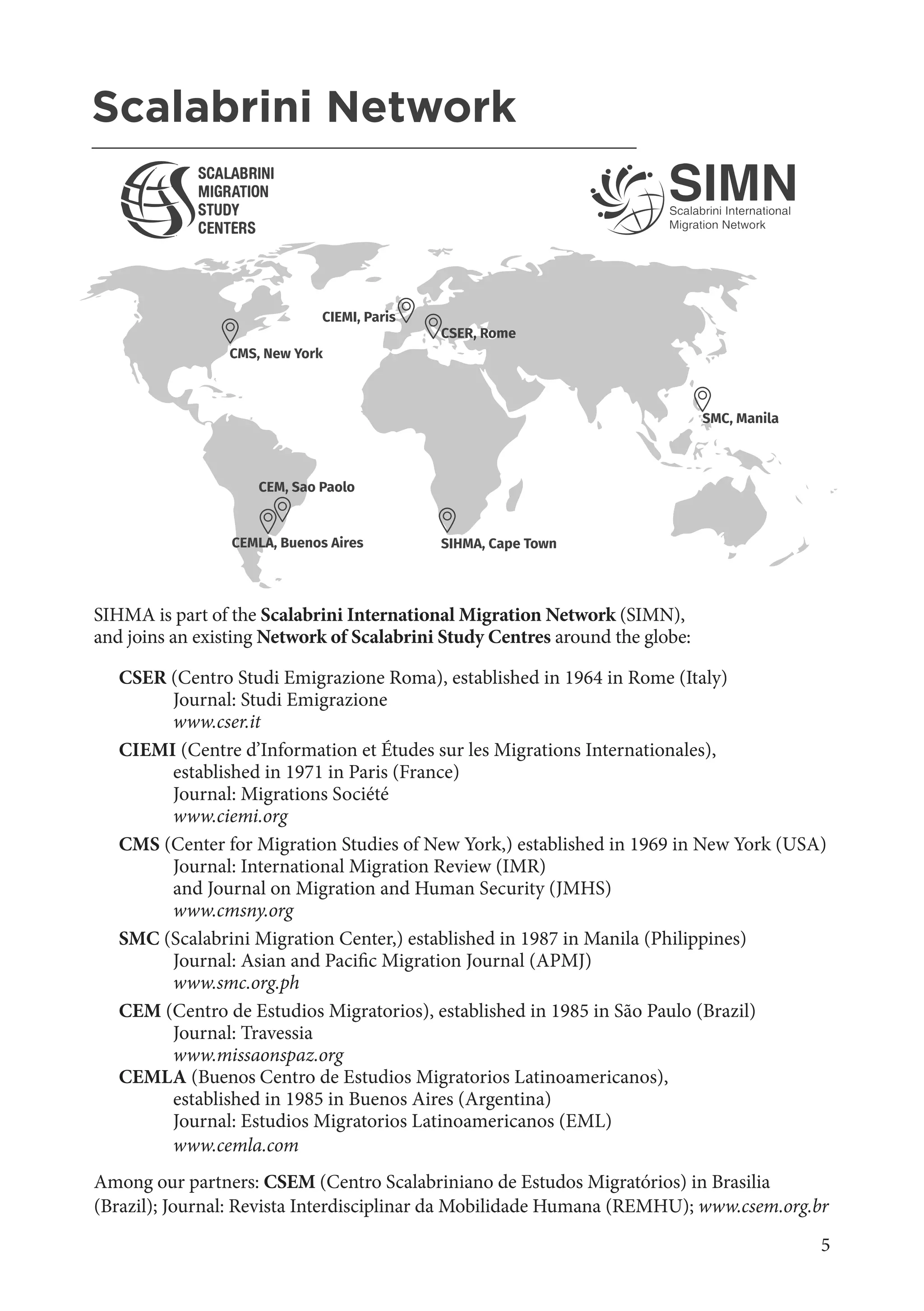 5
SIHMA is part of the Scalabrini International Migration Network (SIMN),
and joins an existing Network of Scalabrini Study Centres around the globe:
CSER (Centro Studi Emigrazione Roma), established in 1964 in Rome (Italy)
	 Journal: Studi Emigrazione
	www.cser.it
CIEMI (Centre d’Information et Études sur les Migrations Internationales),
	 established in 1971 in Paris (France)
	 Journal: Migrations Société
	www.ciemi.org
CMS (Center for Migration Studies of New York,) established in 1969 in New York (USA)
	 Journal: International Migration Review (IMR)
	 and Journal on Migration and Human Security (JMHS)
	www.cmsny.org
SMC (Scalabrini Migration Center,) established in 1987 in Manila (Philippines)
	 Journal: Asian and Pacific Migration Journal (APMJ)
	 www.smc.org.ph
CEM (Centro de Estudios Migratorios), established in 1985 in São Paulo (Brazil)
	 Journal: Travessia
	www.missaonspaz.org
CEMLA (Buenos Centro de Estudios Migratorios Latinoamericanos),
	 established in 1985 in Buenos Aires (Argentina)
	 Journal: Estudios Migratorios Latinoamericanos (EML)
	www.cemla.com
Among our partners: CSEM (Centro Scalabriniano de Estudos Migratórios) in Brasilia
(Brazil); Journal: Revista Interdisciplinar da Mobilidade Humana (REMHU); www.csem.org.br
CEMLA, Buenos Aires
CIEMI, Paris
SMC, Manila
CSER, Rome
CEM, Sao Paolo
CMS, New York
SIHMA, Cape Town
Scalabrini Network
_______________________________________________________
 
