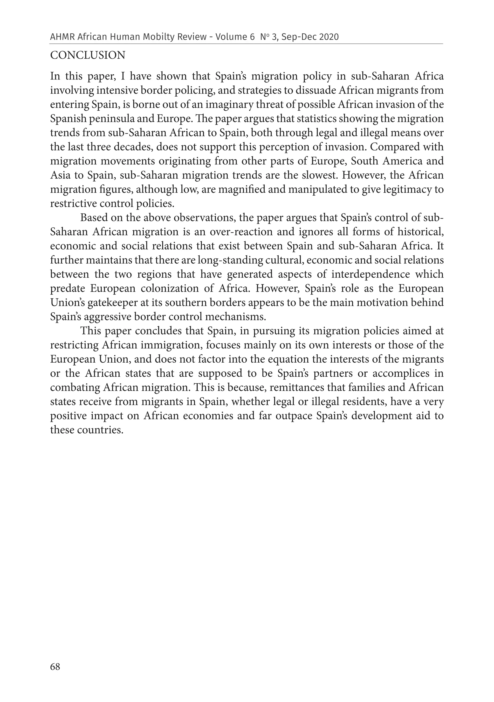 68
AHMR African Human Mobilty Review - Volume 6 No
3, Sep-Dec 2020
CONCLUSION
In this paper, I have shown that Spain’s migration policy in sub-Saharan Africa
involving intensive border policing, and strategies to dissuade African migrants from
entering Spain, is borne out of an imaginary threat of possible African invasion of the
Spanish peninsula and Europe. The paper argues that statistics showing the migration
trends from sub-Saharan African to Spain, both through legal and illegal means over
the last three decades, does not support this perception of invasion. Compared with
migration movements originating from other parts of Europe, South America and
Asia to Spain, sub-Saharan migration trends are the slowest. However, the African
migration figures, although low, are magnified and manipulated to give legitimacy to
restrictive control policies.
Based on the above observations, the paper argues that Spain’s control of sub-
Saharan African migration is an over-reaction and ignores all forms of historical,
economic and social relations that exist between Spain and sub-Saharan Africa. It
further maintains that there are long-standing cultural, economic and social relations
between the two regions that have generated aspects of interdependence which
predate European colonization of Africa. However, Spain’s role as the European
Union’s gatekeeper at its southern borders appears to be the main motivation behind
Spain’s aggressive border control mechanisms.
This paper concludes that Spain, in pursuing its migration policies aimed at
restricting African immigration, focuses mainly on its own interests or those of the
European Union, and does not factor into the equation the interests of the migrants
or the African states that are supposed to be Spain’s partners or accomplices in
combating African migration. This is because, remittances that families and African
states receive from migrants in Spain, whether legal or illegal residents, have a very
positive impact on African economies and far outpace Spain’s development aid to
these countries.
 
