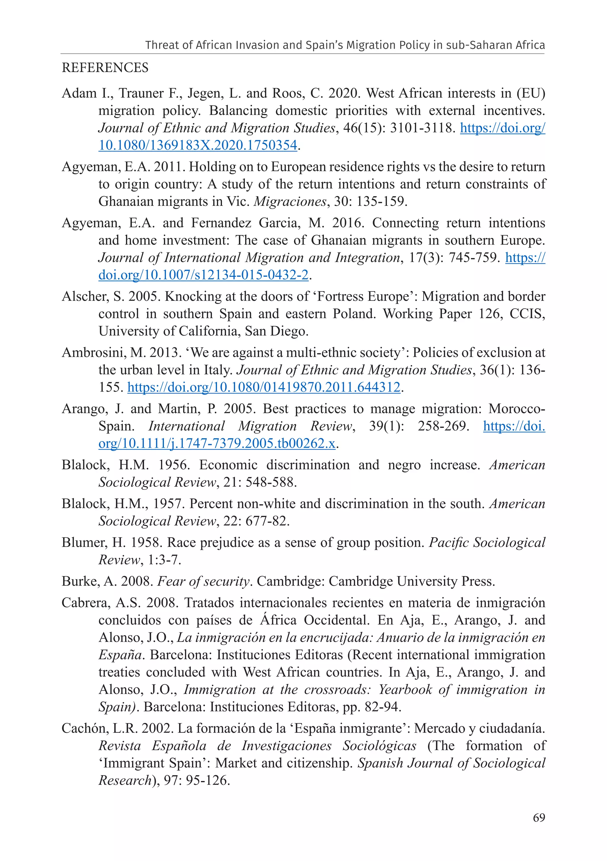 69
REFERENCES
Adam I., Trauner F., Jegen, L. and Roos, C. 2020. West African interests in (EU)
migration policy. Balancing domestic priorities with external incentives.
Journal of Ethnic and Migration Studies, 46(15): 3101-3118. https://doi.org/
10.1080/1369183X.2020.1750354.
Agyeman, E.A. 2011. Holding on to European residence rights vs the desire to return
to origin country: A study of the return intentions and return constraints of
Ghanaian migrants in Vic. Migraciones, 30: 135-159.
Agyeman, E.A. and Fernandez Garcia, M. 2016. Connecting return intentions
and home investment: The case of Ghanaian migrants in southern Europe.
Journal of International Migration and Integration, 17(3): 745-759. https://
doi.org/10.1007/s12134-015-0432-2.
Alscher, S. 2005. Knocking at the doors of ‘Fortress Europe’: Migration and border
control in southern Spain and eastern Poland. Working Paper 126, CCIS,
University of California, San Diego.
Ambrosini, M. 2013. ‘We are against a multi-ethnic society’: Policies of exclusion at
the urban level in Italy. Journal of Ethnic and Migration Studies, 36(1): 136-
155. https://doi.org/10.1080/01419870.2011.644312.
Arango, J. and Martin, P. 2005. Best practices to manage migration: Morocco-
Spain. International Migration Review, 39(1): 258-269. https://doi.
org/10.1111/j.1747-7379.2005.tb00262.x.
Blalock, H.M. 1956. Economic discrimination and negro increase. American
Sociological Review, 21: 548-588.
Blalock, H.M., 1957. Percent non-white and discrimination in the south. American
Sociological Review, 22: 677-82.
Blumer, H. 1958. Race prejudice as a sense of group position. Pacific Sociological
Review, 1:3-7.
Burke, A. 2008. Fear of security. Cambridge: Cambridge University Press.
Cabrera, A.S. 2008. Tratados internacionales recientes en materia de inmigración
concluidos con países de África Occidental. En Aja, E., Arango, J. and
Alonso, J.O., La inmigración en la encrucijada: Anuario de la inmigración en
España. Barcelona: Instituciones Editoras (Recent international immigration
treaties concluded with West African countries. In Aja, E., Arango, J. and
Alonso, J.O., Immigration at the crossroads: Yearbook of immigration in
Spain). Barcelona: Instituciones Editoras, pp. 82-94.
Cachón, L.R. 2002. La formación de la ‘España inmigrante’: Mercado y ciudadanía.
Revista Española de Investigaciones Sociológicas (The formation of
‘Immigrant Spain’: Market and citizenship. Spanish Journal of Sociological
Research), 97: 95-126.
Threat of African Invasion and Spain’s Migration Policy in sub-Saharan Africa
 