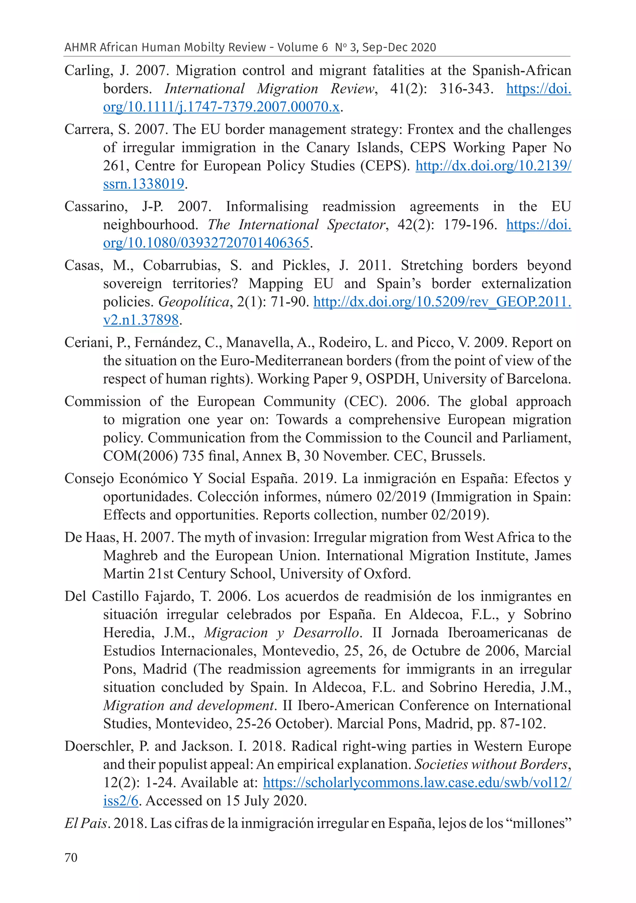 70
AHMR African Human Mobilty Review - Volume 6 No
3, Sep-Dec 2020
Carling, J. 2007. Migration control and migrant fatalities at the Spanish-African
borders. International Migration Review, 41(2): 316-343. https://doi.
org/10.1111/j.1747-7379.2007.00070.x.
Carrera, S. 2007. The EU border management strategy: Frontex and the challenges
of irregular immigration in the Canary Islands, CEPS Working Paper No
261, Centre for European Policy Studies (CEPS). http://dx.doi.org/10.2139/
ssrn.1338019.
Cassarino, J-P. 2007. Informalising readmission agreements in the EU
neighbourhood. The International Spectator, 42(2): 179-196. https://doi.
org/10.1080/03932720701406365.
Casas, M., Cobarrubias, S. and Pickles, J. 2011. Stretching borders beyond
sovereign territories? Mapping EU and Spain’s border externalization
policies. Geopolítica, 2(1): 71-90. http://dx.doi.org/10.5209/rev_GEOP.2011.
v2.n1.37898.
Ceriani, P., Fernández, C., Manavella, A., Rodeiro, L. and Picco, V. 2009. Report on
the situation on the Euro-Mediterranean borders (from the point of view of the
respect of human rights). Working Paper 9, OSPDH, University of Barcelona.
Commission of the European Community (CEC). 2006. The global approach
to migration one year on: Towards a comprehensive European migration
policy. Communication from the Commission to the Council and Parliament,
COM(2006) 735 final, Annex B, 30 November. CEC, Brussels.
Consejo Económico Y Social España. 2019. La inmigración en España: Efectos y
oportunidades. Colección informes, número 02/2019 (Immigration in Spain:
Effects and opportunities. Reports collection, number 02/2019).
De Haas, H. 2007. The myth of invasion: Irregular migration from West Africa to the
Maghreb and the European Union. International Migration Institute, James
Martin 21st Century School, University of Oxford.
Del Castillo Fajardo, T. 2006. Los acuerdos de readmisión de los inmigrantes en
situación irregular celebrados por España. En Aldecoa, F.L., y Sobrino
Heredia, J.M., Migracion y Desarrollo. II Jornada Iberoamericanas de
Estudios Internacionales, Montevedio, 25, 26, de Octubre de 2006, Marcial
Pons, Madrid (The readmission agreements for immigrants in an irregular
situation concluded by Spain. In Aldecoa, F.L. and Sobrino Heredia, J.M.,
Migration and development. II Ibero-American Conference on International
Studies, Montevideo, 25-26 October). Marcial Pons, Madrid, pp. 87-102.
Doerschler, P. and Jackson. I. 2018. Radical right-wing parties in Western Europe
and their populist appeal:An empirical explanation. Societies without Borders,
12(2): 1-24. Available at: https://scholarlycommons.law.case.edu/swb/vol12/
iss2/6. Accessed on 15 July 2020.
El Pais. 2018. Las cifras de la inmigración irregular en España, lejos de los “millones”
 