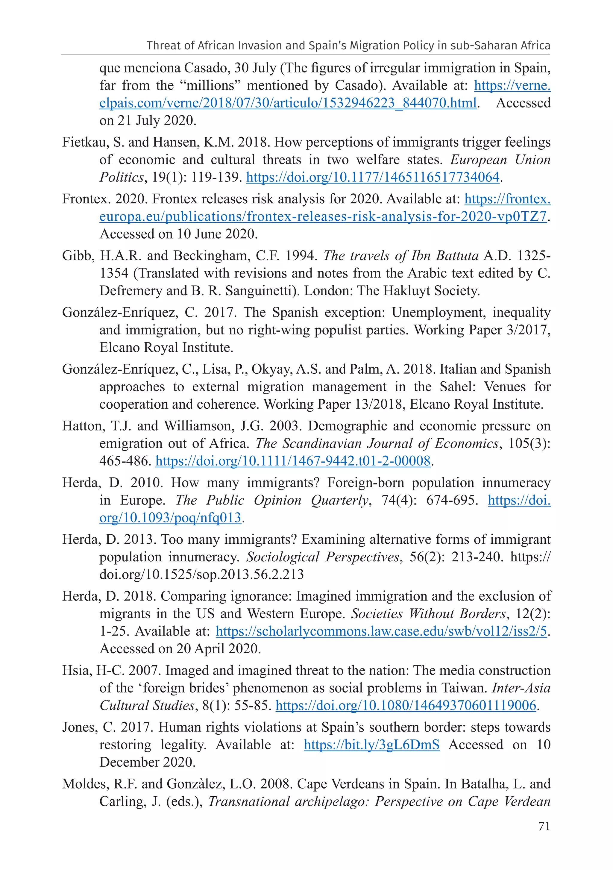 71
que menciona Casado, 30 July (The figures of irregular immigration in Spain,
far from the “millions” mentioned by Casado). Available at: https://verne.
elpais.com/verne/2018/07/30/articulo/1532946223_844070.html. Accessed
on 21 July 2020.
Fietkau, S. and Hansen, K.M. 2018. How perceptions of immigrants trigger feelings
of economic and cultural threats in two welfare states. European Union
Politics, 19(1): 119-139. https://doi.org/10.1177/1465116517734064.
Frontex. 2020. Frontex releases risk analysis for 2020. Available at: https://frontex.
europa.eu/publications/frontex-releases-risk-analysis-for-2020-vp0TZ7.
Accessed on 10 June 2020.
Gibb, H.A.R. and Beckingham, C.F. 1994. The travels of Ibn Battuta A.D. 1325-
1354 (Translated with revisions and notes from the Arabic text edited by C.
Defremery and B. R. Sanguinetti). London: The Hakluyt Society.
González-Enríquez, C. 2017. The Spanish exception: Unemployment, inequality
and immigration, but no right-wing populist parties. Working Paper 3/2017,
Elcano Royal Institute.
González-Enríquez, C., Lisa, P., Okyay, A.S. and Palm, A. 2018. Italian and Spanish
approaches to external migration management in the Sahel: Venues for
cooperation and coherence. Working Paper 13/2018, Elcano Royal Institute.
Hatton, T.J. and Williamson, J.G. 2003. Demographic and economic pressure on
emigration out of Africa. The Scandinavian Journal of Economics, 105(3):
465-486. https://doi.org/10.1111/1467-9442.t01-2-00008.
Herda, D. 2010. How many immigrants? Foreign-born population innumeracy
in Europe. The Public Opinion Quarterly, 74(4): 674-695. https://doi.
org/10.1093/poq/nfq013.
Herda, D. 2013. Too many immigrants? Examining alternative forms of immigrant
population innumeracy. Sociological Perspectives, 56(2): 213-240. https://
doi.org/10.1525/sop.2013.56.2.213
Herda, D. 2018. Comparing ignorance: Imagined immigration and the exclusion of
migrants in the US and Western Europe. Societies Without Borders, 12(2):
1-25. Available at: https://scholarlycommons.law.case.edu/swb/vol12/iss2/5.
Accessed on 20 April 2020.
Hsia, H-C. 2007. Imaged and imagined threat to the nation: The media construction
of the ‘foreign brides’ phenomenon as social problems in Taiwan. Inter-Asia
Cultural Studies, 8(1): 55-85. https://doi.org/10.1080/14649370601119006.
Jones, C. 2017. Human rights violations at Spain’s southern border: steps towards
restoring legality. Available at: https://bit.ly/3gL6DmS Accessed on 10
December 2020.
Moldes, R.F. and Gonzàlez, L.O. 2008. Cape Verdeans in Spain. In Batalha, L. and
Carling, J. (eds.), Transnational archipelago: Perspective on Cape Verdean
Threat of African Invasion and Spain’s Migration Policy in sub-Saharan Africa
 