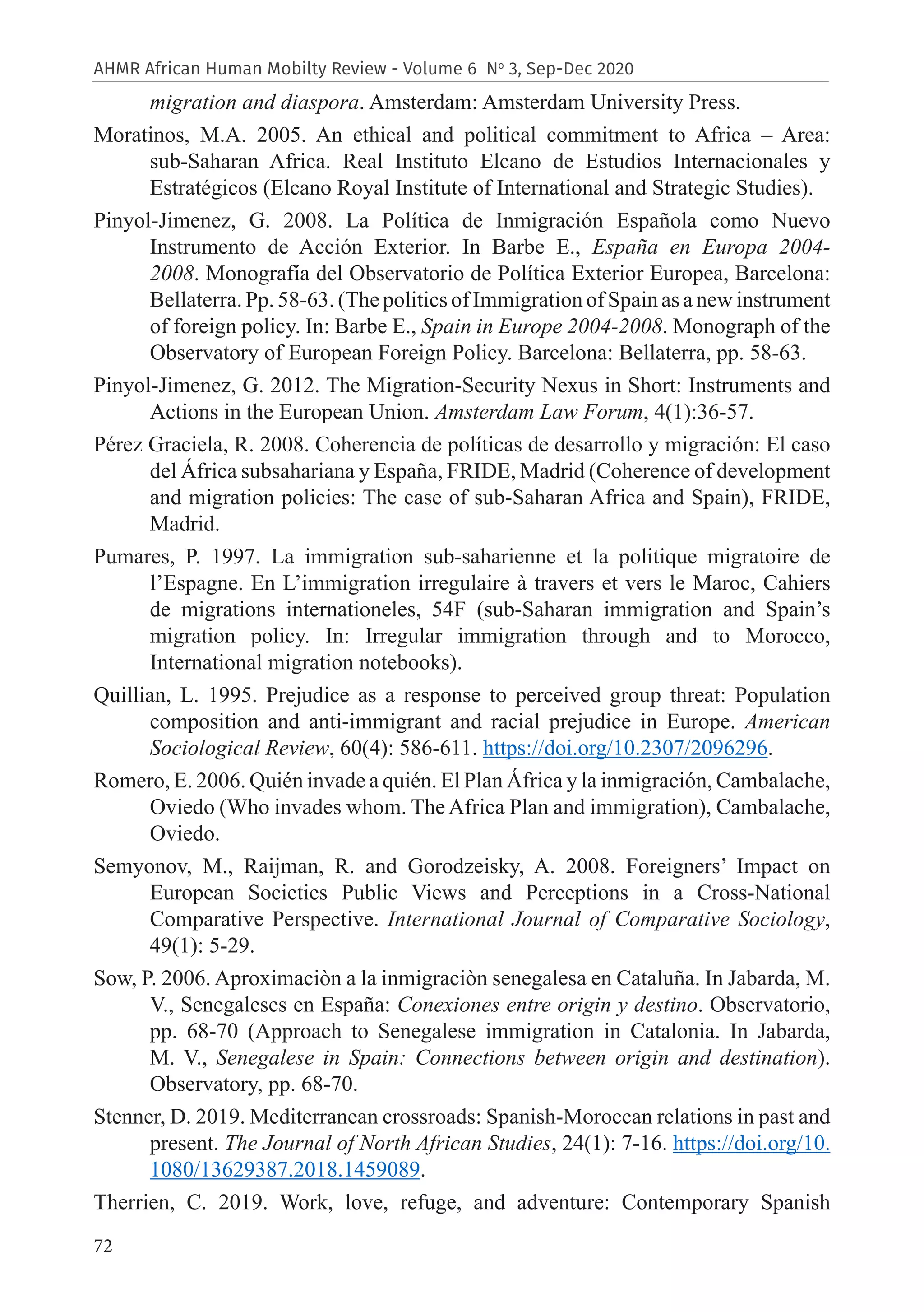 72
AHMR African Human Mobilty Review - Volume 6 No
3, Sep-Dec 2020
migration and diaspora. Amsterdam: Amsterdam University Press.
Moratinos, M.A. 2005. An ethical and political commitment to Africa – Area:
sub-Saharan Africa. Real Instituto Elcano de Estudios Internacionales y
Estratégicos (Elcano Royal Institute of International and Strategic Studies).
Pinyol-Jimenez, G. 2008. La Política de Inmigración Española como Nuevo
Instrumento de Acción Exterior. In Barbe E., España en Europa 2004-
2008. Monografía del Observatorio de Política Exterior Europea, Barcelona:
Bellaterra. Pp. 58-63. (The politics of Immigration of Spain as a new instrument
of foreign policy. In: Barbe E., Spain in Europe 2004-2008. Monograph of the
Observatory of European Foreign Policy. Barcelona: Bellaterra, pp. 58-63.
Pinyol-Jimenez, G. 2012. The Migration-Security Nexus in Short: Instruments and
Actions in the European Union. Amsterdam Law Forum, 4(1):36-57.
Pérez Graciela, R. 2008. Coherencia de políticas de desarrollo y migración: El caso
del África subsahariana y España, FRIDE, Madrid (Coherence of development
and migration policies: The case of sub-Saharan Africa and Spain), FRIDE,
Madrid.
Pumares, P. 1997. La immigration sub-saharienne et la politique migratoire de
l’Espagne. En L’immigration irregulaire à travers et vers le Maroc, Cahiers
de migrations internationeles, 54F (sub-Saharan immigration and Spain’s
migration policy. In: Irregular immigration through and to Morocco,
International migration notebooks).
Quillian, L. 1995. Prejudice as a response to perceived group threat: Population
composition and anti-immigrant and racial prejudice in Europe. American
Sociological Review, 60(4): 586-611. https://doi.org/10.2307/2096296.
Romero, E. 2006. Quién invade a quién. El Plan África y la inmigración, Cambalache,
Oviedo (Who invades whom. The Africa Plan and immigration), Cambalache,
Oviedo.
Semyonov, M., Raijman, R. and Gorodzeisky, A. 2008. Foreigners’ Impact on
European Societies Public Views and Perceptions in a Cross-National
Comparative Perspective. International Journal of Comparative Sociology,
49(1): 5-29.
Sow, P. 2006. Aproximaciòn a la inmigraciòn senegalesa en Cataluña. In Jabarda, M.
V., Senegaleses en España: Conexiones entre origin y destino. Observatorio,
pp. 68-70 (Approach to Senegalese immigration in Catalonia. In Jabarda,
M. V., Senegalese in Spain: Connections between origin and destination).
Observatory, pp. 68-70.
Stenner, D. 2019. Mediterranean crossroads: Spanish-Moroccan relations in past and
present. The Journal of North African Studies, 24(1): 7-16. https://doi.org/10.
1080/13629387.2018.1459089.
Therrien, C. 2019. Work, love, refuge, and adventure: Contemporary Spanish
 