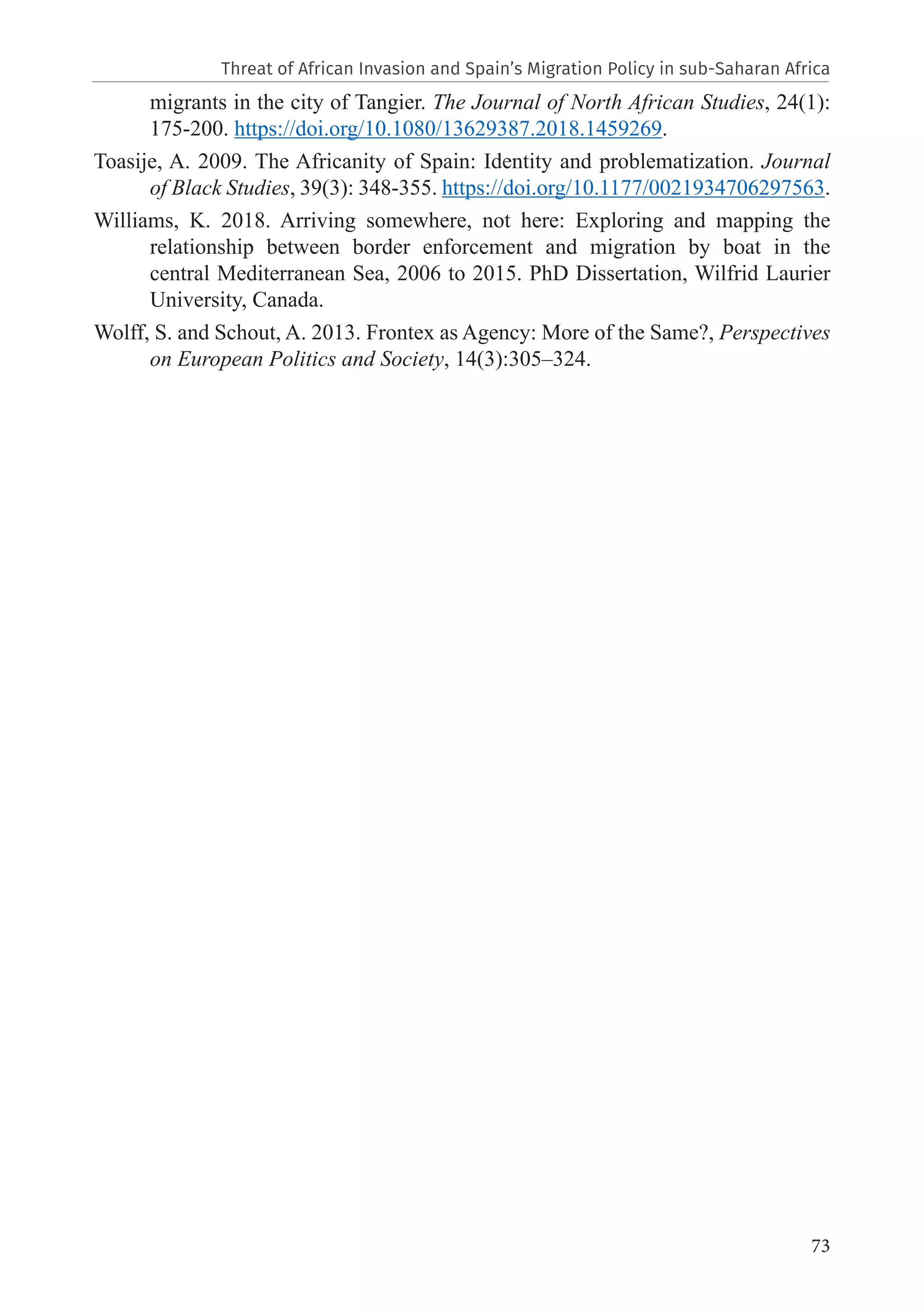73
migrants in the city of Tangier. The Journal of North African Studies, 24(1):
175-200. https://doi.org/10.1080/13629387.2018.1459269.
Toasije, A. 2009. The Africanity of Spain: Identity and problematization. Journal
of Black Studies, 39(3): 348-355. https://doi.org/10.1177/0021934706297563.
Williams, K. 2018. Arriving somewhere, not here: Exploring and mapping the
relationship between border enforcement and migration by boat in the
central Mediterranean Sea, 2006 to 2015. PhD Dissertation, Wilfrid Laurier
University, Canada.
Wolff, S. and Schout, A. 2013. Frontex as Agency: More of the Same?, Perspectives
on European Politics and Society, 14(3):305–324.
Threat of African Invasion and Spain’s Migration Policy in sub-Saharan Africa
 