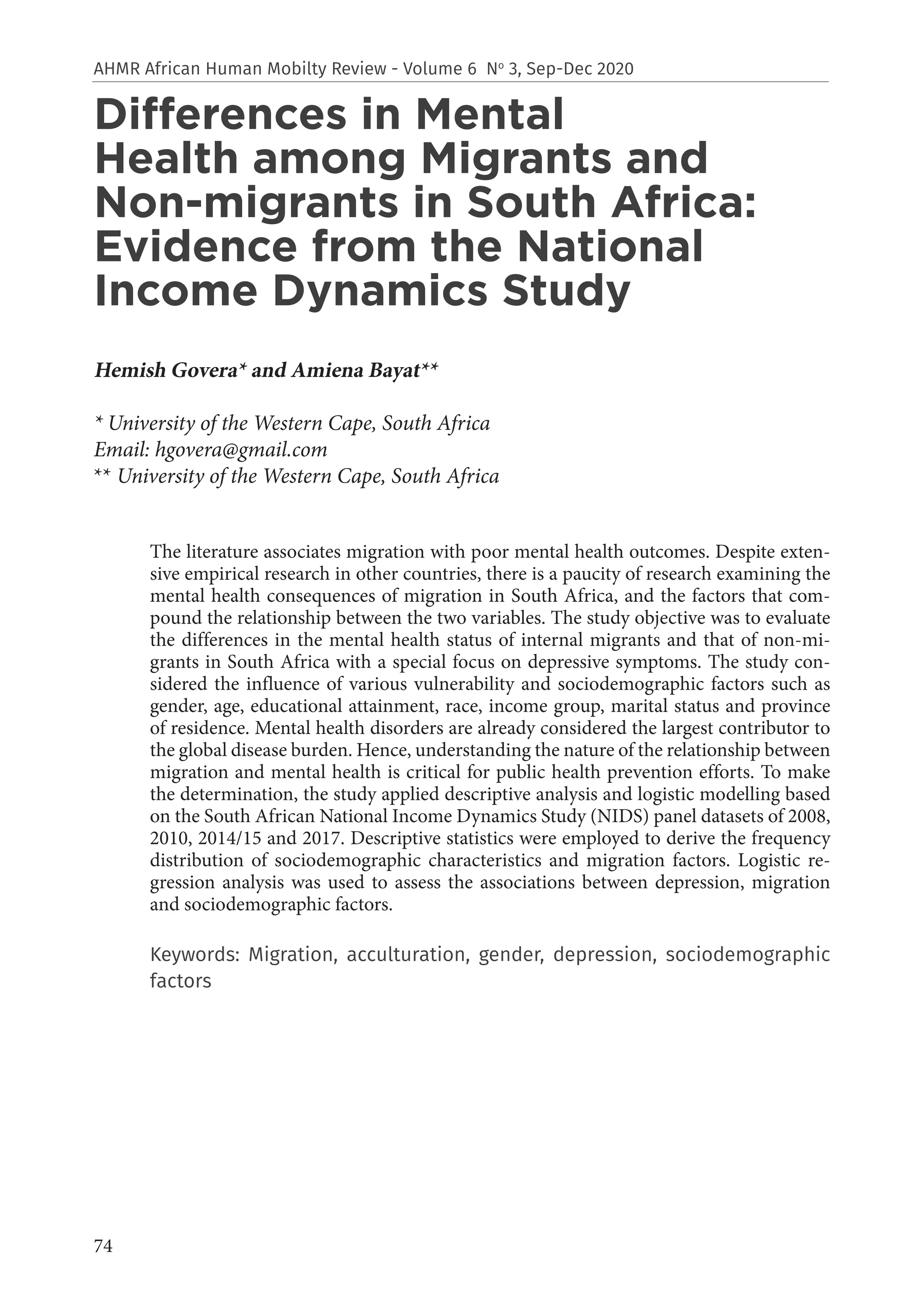 74
AHMR African Human Mobilty Review - Volume 6 No
3, Sep-Dec 2020
Differences in Mental
Health among Migrants and
Non-migrants in South Africa:
Evidence from the National
Income Dynamics Study
Hemish Govera* and Amiena Bayat**
* University of the Western Cape, South Africa
Email: hgovera@gmail.com
** University of the Western Cape, South Africa
The literature associates migration with poor mental health outcomes. Despite exten-
sive empirical research in other countries, there is a paucity of research examining the
mental health consequences of migration in South Africa, and the factors that com-
pound the relationship between the two variables. The study objective was to evaluate
the differences in the mental health status of internal migrants and that of non-mi-
grants in South Africa with a special focus on depressive symptoms. The study con-
sidered the influence of various vulnerability and sociodemographic factors such as
gender, age, educational attainment, race, income group, marital status and province
of residence. Mental health disorders are already considered the largest contributor to
the global disease burden. Hence, understanding the nature of the relationship between
migration and mental health is critical for public health prevention efforts. To make
the determination, the study applied descriptive analysis and logistic modelling based
on the South African National Income Dynamics Study (NIDS) panel datasets of 2008,
2010, 2014/15 and 2017. Descriptive statistics were employed to derive the frequency
distribution of sociodemographic characteristics and migration factors. Logistic re-
gression analysis was used to assess the associations between depression, migration
and sociodemographic factors.
Keywords: Migration, acculturation, gender, depression, sociodemographic
factors
 