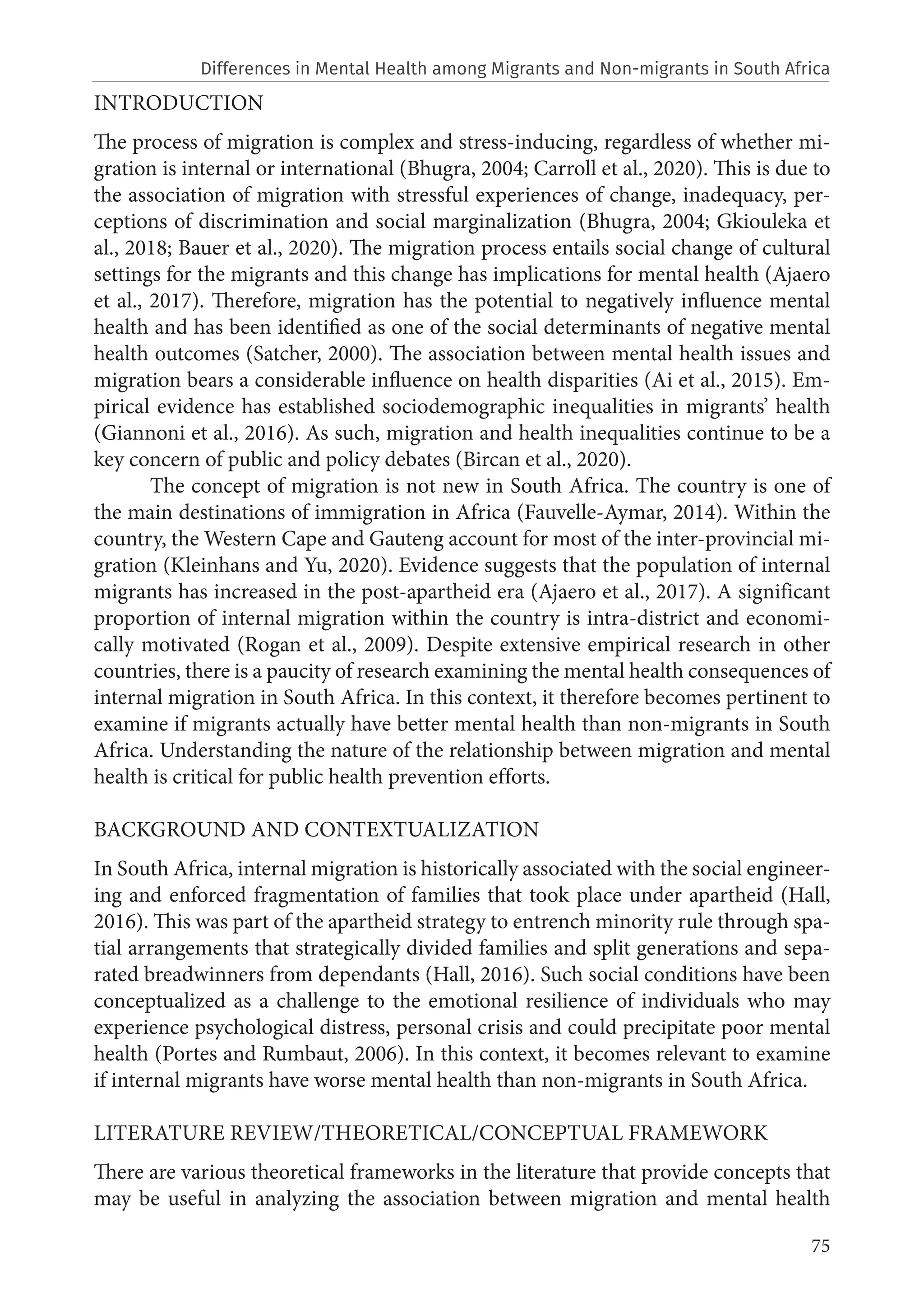 75
INTRODUCTION
The process of migration is complex and stress-inducing, regardless of whether mi-
gration is internal or international (Bhugra, 2004; Carroll et al., 2020). This is due to
the association of migration with stressful experiences of change, inadequacy, per-
ceptions of discrimination and social marginalization (Bhugra, 2004; Gkiouleka et
al., 2018; Bauer et al., 2020). The migration process entails social change of cultural
settings for the migrants and this change has implications for mental health (Ajaero
et al., 2017). Therefore, migration has the potential to negatively influence mental
health and has been identified as one of the social determinants of negative mental
health outcomes (Satcher, 2000). The association between mental health issues and
migration bears a considerable influence on health disparities (Ai et al., 2015). Em-
pirical evidence has established sociodemographic inequalities in migrants’ health
(Giannoni et al., 2016). As such, migration and health inequalities continue to be a
key concern of public and policy debates (Bircan et al., 2020).
The concept of migration is not new in South Africa. The country is one of
the main destinations of immigration in Africa (Fauvelle-Aymar, 2014). Within the
country, the Western Cape and Gauteng account for most of the inter-provincial mi-
gration (Kleinhans and Yu, 2020). Evidence suggests that the population of internal
migrants has increased in the post-apartheid era (Ajaero et al., 2017). A significant
proportion of internal migration within the country is intra-district and economi-
cally motivated (Rogan et al., 2009). Despite extensive empirical research in other
countries, there is a paucity of research examining the mental health consequences of
internal migration in South Africa. In this context, it therefore becomes pertinent to
examine if migrants actually have better mental health than non-migrants in South
Africa. Understanding the nature of the relationship between migration and mental
health is critical for public health prevention efforts.
BACKGROUND AND CONTEXTUALIZATION
In South Africa, internal migration is historically associated with the social engineer-
ing and enforced fragmentation of families that took place under apartheid (Hall,
2016). This was part of the apartheid strategy to entrench minority rule through spa-
tial arrangements that strategically divided families and split generations and sepa-
rated breadwinners from dependants (Hall, 2016). Such social conditions have been
conceptualized as a challenge to the emotional resilience of individuals who may
experience psychological distress, personal crisis and could precipitate poor mental
health (Portes and Rumbaut, 2006). In this context, it becomes relevant to examine
if internal migrants have worse mental health than non-migrants in South Africa.
LITERATURE REVIEW/THEORETICAL/CONCEPTUAL FRAMEWORK
There are various theoretical frameworks in the literature that provide concepts that
may be useful in analyzing the association between migration and mental health
Differences in Mental Health among Migrants and Non-migrants in South Africa
 