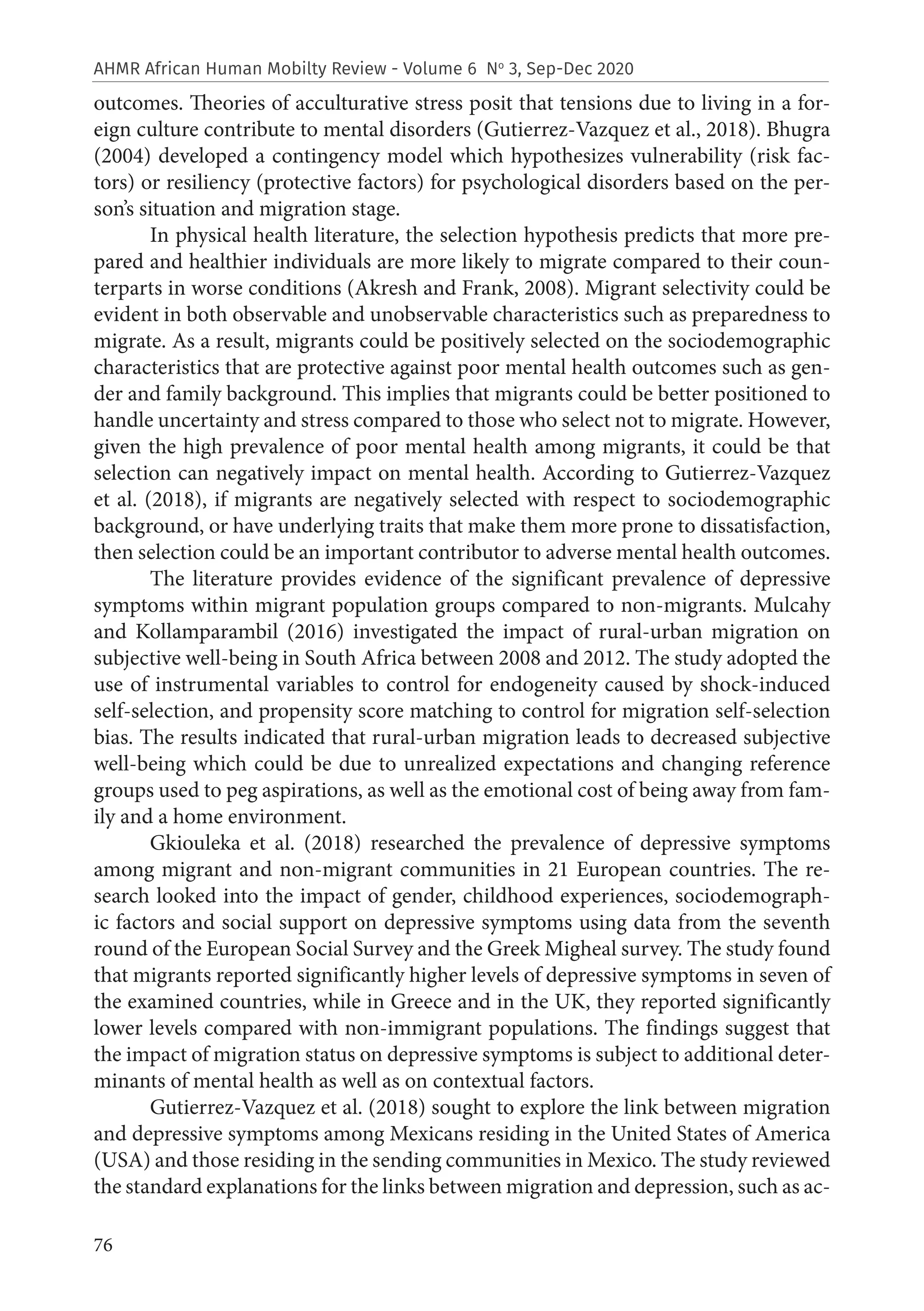76
AHMR African Human Mobilty Review - Volume 6 No
3, Sep-Dec 2020
outcomes. Theories of acculturative stress posit that tensions due to living in a for-
eign culture contribute to mental disorders (Gutierrez-Vazquez et al., 2018). Bhugra
(2004) developed a contingency model which hypothesizes vulnerability (risk fac-
tors) or resiliency (protective factors) for psychological disorders based on the per-
son’s situation and migration stage.
In physical health literature, the selection hypothesis predicts that more pre-
pared and healthier individuals are more likely to migrate compared to their coun-
terparts in worse conditions (Akresh and Frank, 2008). Migrant selectivity could be
evident in both observable and unobservable characteristics such as preparedness to
migrate. As a result, migrants could be positively selected on the sociodemographic
characteristics that are protective against poor mental health outcomes such as gen-
der and family background. This implies that migrants could be better positioned to
handle uncertainty and stress compared to those who select not to migrate. However,
given the high prevalence of poor mental health among migrants, it could be that
selection can negatively impact on mental health. According to Gutierrez-Vazquez
et al. (2018), if migrants are negatively selected with respect to sociodemographic
background, or have underlying traits that make them more prone to dissatisfaction,
then selection could be an important contributor to adverse mental health outcomes.
The literature provides evidence of the significant prevalence of depressive
symptoms within migrant population groups compared to non-migrants. Mulcahy
and Kollamparambil (2016) investigated the impact of rural-urban migration on
subjective well-being in South Africa between 2008 and 2012. The study adopted the
use of instrumental variables to control for endogeneity caused by shock-induced
self-selection, and propensity score matching to control for migration self-selection
bias. The results indicated that rural-urban migration leads to decreased subjective
well-being which could be due to unrealized expectations and changing reference
groups used to peg aspirations, as well as the emotional cost of being away from fam-
ily and a home environment.
Gkiouleka et al. (2018) researched the prevalence of depressive symptoms
among migrant and non-migrant communities in 21 European countries. The re-
search looked into the impact of gender, childhood experiences, sociodemograph-
ic factors and social support on depressive symptoms using data from the seventh
round of the European Social Survey and the Greek Migheal survey. The study found
that migrants reported significantly higher levels of depressive symptoms in seven of
the examined countries, while in Greece and in the UK, they reported significantly
lower levels compared with non-immigrant populations. The findings suggest that
the impact of migration status on depressive symptoms is subject to additional deter-
minants of mental health as well as on contextual factors.
Gutierrez-Vazquez et al. (2018) sought to explore the link between migration
and depressive symptoms among Mexicans residing in the United States of America
(USA) and those residing in the sending communities in Mexico. The study reviewed
the standard explanations for the links between migration and depression, such as ac-
 
