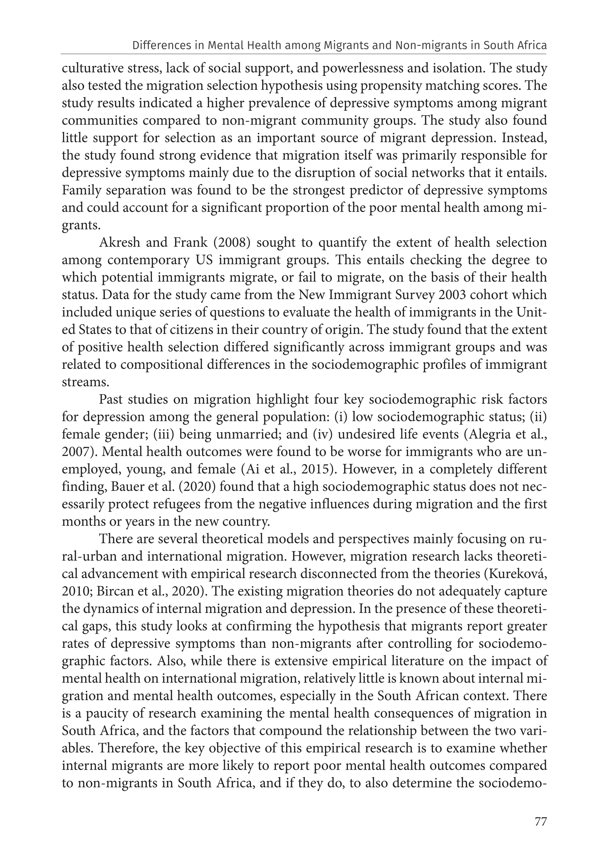 77
culturative stress, lack of social support, and powerlessness and isolation. The study
also tested the migration selection hypothesis using propensity matching scores. The
study results indicated a higher prevalence of depressive symptoms among migrant
communities compared to non-migrant community groups. The study also found
little support for selection as an important source of migrant depression. Instead,
the study found strong evidence that migration itself was primarily responsible for
depressive symptoms mainly due to the disruption of social networks that it entails.
Family separation was found to be the strongest predictor of depressive symptoms
and could account for a significant proportion of the poor mental health among mi-
grants.
Akresh and Frank (2008) sought to quantify the extent of health selection
among contemporary US immigrant groups. This entails checking the degree to
which potential immigrants migrate, or fail to migrate, on the basis of their health
status. Data for the study came from the New Immigrant Survey 2003 cohort which
included unique series of questions to evaluate the health of immigrants in the Unit-
ed States to that of citizens in their country of origin. The study found that the extent
of positive health selection differed significantly across immigrant groups and was
related to compositional differences in the sociodemographic profiles of immigrant
streams.
Past studies on migration highlight four key sociodemographic risk factors
for depression among the general population: (i) low sociodemographic status; (ii)
female gender; (iii) being unmarried; and (iv) undesired life events (Alegria et al.,
2007). Mental health outcomes were found to be worse for immigrants who are un-
employed, young, and female (Ai et al., 2015). However, in a completely different
finding, Bauer et al. (2020) found that a high sociodemographic status does not nec-
essarily protect refugees from the negative influences during migration and the first
months or years in the new country.
There are several theoretical models and perspectives mainly focusing on ru-
ral-urban and international migration. However, migration research lacks theoreti-
cal advancement with empirical research disconnected from the theories (Kureková,
2010; Bircan et al., 2020). The existing migration theories do not adequately capture
the dynamics of internal migration and depression. In the presence of these theoreti-
cal gaps, this study looks at confirming the hypothesis that migrants report greater
rates of depressive symptoms than non-migrants after controlling for sociodemo-
graphic factors. Also, while there is extensive empirical literature on the impact of
mental health on international migration, relatively little is known about internal mi-
gration and mental health outcomes, especially in the South African context. There
is a paucity of research examining the mental health consequences of migration in
South Africa, and the factors that compound the relationship between the two vari-
ables. Therefore, the key objective of this empirical research is to examine whether
internal migrants are more likely to report poor mental health outcomes compared
to non-migrants in South Africa, and if they do, to also determine the sociodemo-
Differences in Mental Health among Migrants and Non-migrants in South Africa
 