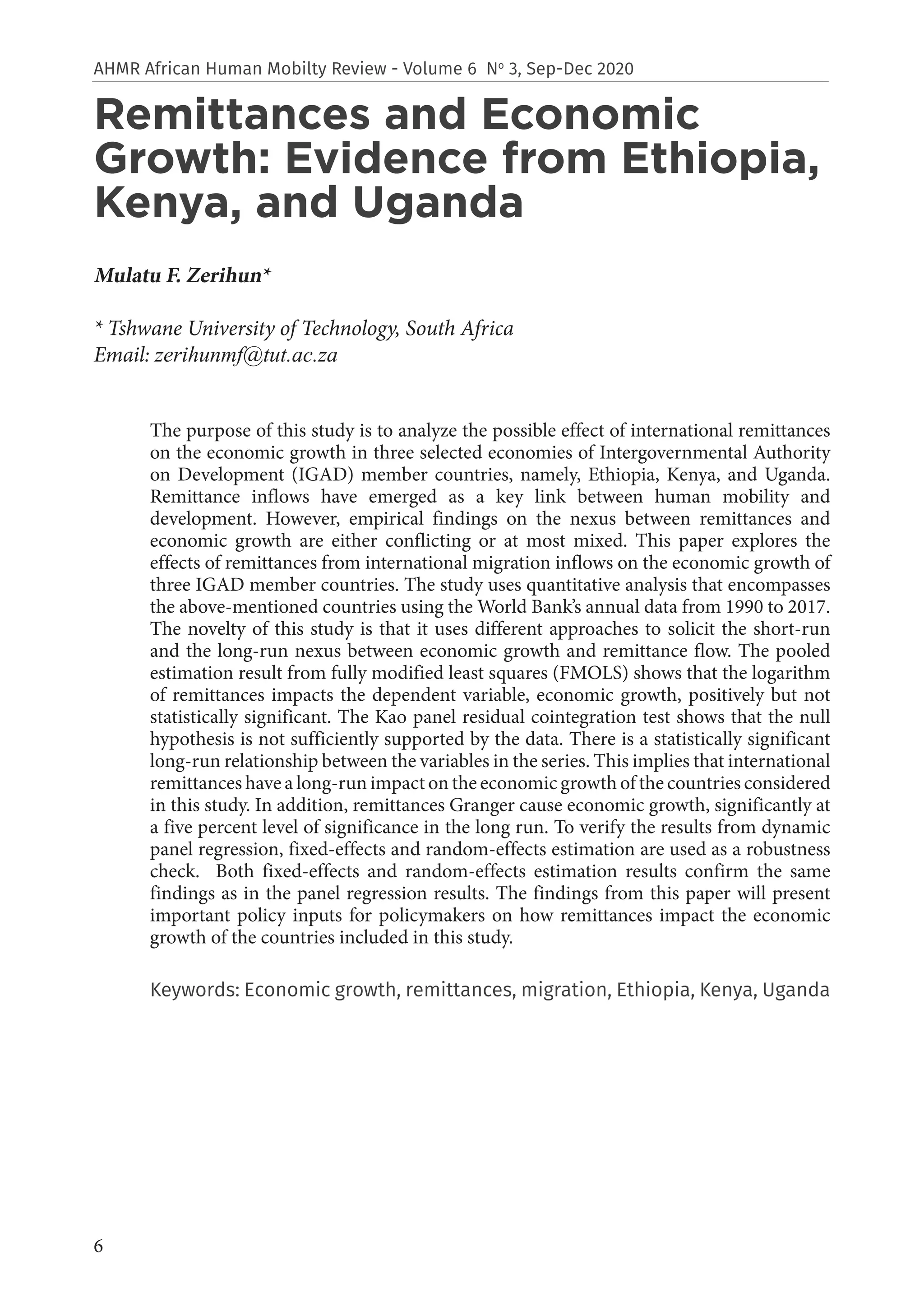6
AHMR African Human Mobilty Review - Volume 6 No
3, Sep-Dec 2020
Remittances and Economic
Growth: Evidence from Ethiopia,
Kenya, and Uganda
Mulatu F. Zerihun*
* Tshwane University of Technology, South Africa
Email: zerihunmf@tut.ac.za
The purpose of this study is to analyze the possible effect of international remittances
on the economic growth in three selected economies of Intergovernmental Authority
on Development (IGAD) member countries, namely, Ethiopia, Kenya, and Uganda.
Remittance inflows have emerged as a key link between human mobility and
development. However, empirical findings on the nexus between remittances and
economic growth are either conflicting or at most mixed. This paper explores the
effects of remittances from international migration inflows on the economic growth of
three IGAD member countries. The study uses quantitative analysis that encompasses
the above-mentioned countries using the World Bank’s annual data from 1990 to 2017.
The novelty of this study is that it uses different approaches to solicit the short-run
and the long-run nexus between economic growth and remittance flow. The pooled
estimation result from fully modified least squares (FMOLS) shows that the logarithm
of remittances impacts the dependent variable, economic growth, positively but not
statistically significant. The Kao panel residual cointegration test shows that the null
hypothesis is not sufficiently supported by the data. There is a statistically significant
long-run relationship between the variables in the series. This implies that international
remittances have a long-run impact on the economic growth of the countries considered
in this study. In addition, remittances Granger cause economic growth, significantly at
a five percent level of significance in the long run. To verify the results from dynamic
panel regression, fixed-effects and random-effects estimation are used as a robustness
check. Both fixed-effects and random-effects estimation results confirm the same
findings as in the panel regression results. The findings from this paper will present
important policy inputs for policymakers on how remittances impact the economic
growth of the countries included in this study.
Keywords: Economic growth, remittances, migration, Ethiopia, Kenya, Uganda
 