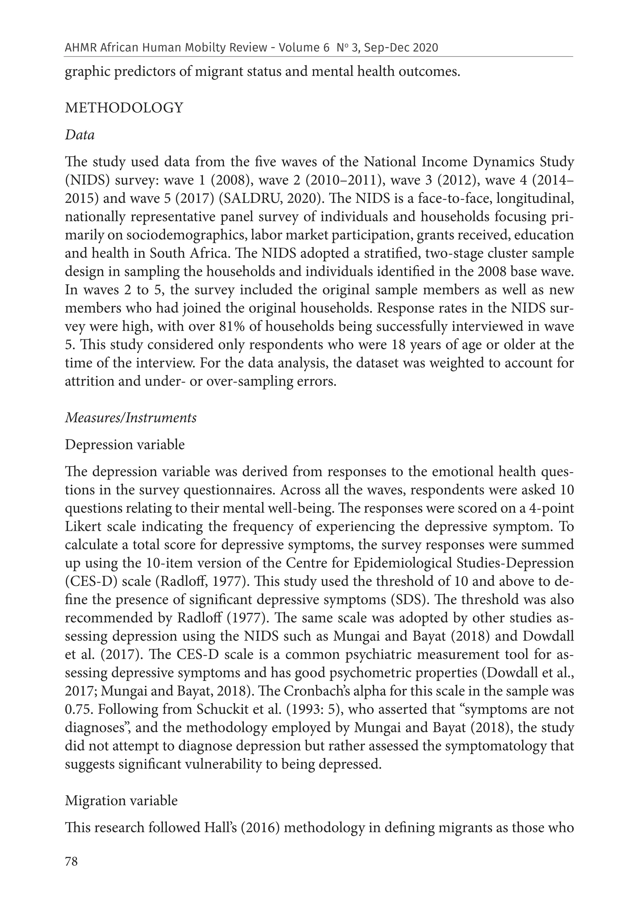 78
AHMR African Human Mobilty Review - Volume 6 No
3, Sep-Dec 2020
graphic predictors of migrant status and mental health outcomes.
METHODOLOGY
Data
The study used data from the five waves of the National Income Dynamics Study
(NIDS) survey: wave 1 (2008), wave 2 (2010–2011), wave 3 (2012), wave 4 (2014–
2015) and wave 5 (2017) (SALDRU, 2020). The NIDS is a face-to-face, longitudinal,
nationally representative panel survey of individuals and households focusing pri-
marily on sociodemographics, labor market participation, grants received, education
and health in South Africa. The NIDS adopted a stratified, two-stage cluster sample
design in sampling the households and individuals identified in the 2008 base wave.
In waves 2 to 5, the survey included the original sample members as well as new
members who had joined the original households. Response rates in the NIDS sur-
vey were high, with over 81% of households being successfully interviewed in wave
5. This study considered only respondents who were 18 years of age or older at the
time of the interview. For the data analysis, the dataset was weighted to account for
attrition and under- or over-sampling errors.
Measures/Instruments
Depression variable
The depression variable was derived from responses to the emotional health ques-
tions in the survey questionnaires. Across all the waves, respondents were asked 10
questions relating to their mental well-being. The responses were scored on a 4-point
Likert scale indicating the frequency of experiencing the depressive symptom. To
calculate a total score for depressive symptoms, the survey responses were summed
up using the 10-item version of the Centre for Epidemiological Studies-Depression
(CES-D) scale (Radloff, 1977). This study used the threshold of 10 and above to de-
fine the presence of significant depressive symptoms (SDS). The threshold was also
recommended by Radloff (1977). The same scale was adopted by other studies as-
sessing depression using the NIDS such as Mungai and Bayat (2018) and Dowdall
et al. (2017). The CES-D scale is a common psychiatric measurement tool for as-
sessing depressive symptoms and has good psychometric properties (Dowdall et al.,
2017; Mungai and Bayat, 2018). The Cronbach’s alpha for this scale in the sample was
0.75. Following from Schuckit et al. (1993: 5), who asserted that “symptoms are not
diagnoses”, and the methodology employed by Mungai and Bayat (2018), the study
did not attempt to diagnose depression but rather assessed the symptomatology that
suggests significant vulnerability to being depressed.
Migration variable
This research followed Hall’s (2016) methodology in defining migrants as those who
 